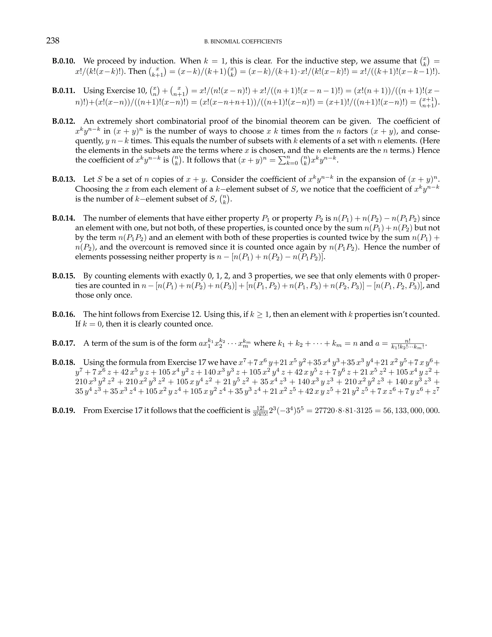 238 B. BINOMIAL COEFFICIENTS
B.0.10. We proceed by induction. When k = 1, this is clear. For the inductive step, we assume that
¡x
k
¢
=
x!/(k!(x−k)!). Then
¡ x
k+1
¢
= (x−k)/(k+1)
¡x
k
¢
= (x−k)/(k+1)·x!/(k!(x−k)!) = x!/((k+1)!(x−k−1)!).
B.0.11. Using Exercise 10,
¡x
n
¢
+
¡ x
n+1
¢
= x!/(n!(x − n)!) + x!/((n + 1)!(x − n − 1)!) = (x!(n + 1))/((n + 1)!(x −
n)!)+(x!(x−n))/((n+1)!(x−n)!) = (x!(x−n+n+1))/((n+1)!(x−n)!) = (x+1)!/((n+1)!(x−n)!) =
¡x+1
n+1
¢
.
B.0.12. An extremely short combinatorial proof of the binomial theorem can be given. The coefficient of
xk
yn−k
in (x + y)n
is the number of ways to choose x k times from the n factors (x + y), and conse-
quently, y n−k times. This equals the number of subsets with k elements of a set with n elements. (Here
the elements in the subsets are the terms where x is chosen, and the n elements are the n terms.) Hence
the coefficient of xk
yn−k
is
¡n
k
¢
. It follows that (x + y)n
=
Pn
k=0
¡n
k
¢
xk
yn−k
.
B.0.13. Let S be a set of n copies of x + y. Consider the coefficient of xk
yn−k
in the expansion of (x + y)n
.
Choosing the x from each element of a k−element subset of S, we notice that the coefficient of xk
yn−k
is the number of k−element subset of S,
¡n
k
¢
.
B.0.14. The number of elements that have either property P1 or property P2 is n(P1) + n(P2) − n(P1P2) since
an element with one, but not both, of these properties, is counted once by the sum n(P1) + n(P2) but not
by the term n(P1P2) and an element with both of these properties is counted twice by the sum n(P1) +
n(P2), and the overcount is removed since it is counted once again by n(P1P2). Hence the number of
elements possessing neither property is n − [n(P1) + n(P2) − n(P1P2)].
B.0.15. By counting elements with exactly 0, 1, 2, and 3 properties, we see that only elements with 0 proper-
ties are counted in n − [n(P1) + n(P2) + n(P3)] + [n(P1, P2) + n(P1, P3) + n(P2, P3)] − [n(P1, P2, P3)], and
those only once.
B.0.16. The hint follows from Exercise 12. Using this, if k ≥ 1, then an element with k properties isn’t counted.
If k = 0, then it is clearly counted once.
B.0.17. A term of the sum is of the form axk1
1 xk2
2 · · · xkm
m where k1 + k2 + · · · + km = n and a = n!
k1!k2!···km! .
B.0.18. Using the formula from Exercise 17 we have x7
+7 x6
y+21 x5
y2
+35 x4
y3
+35 x3
y4
+21 x2
y5
+7 x y6
+
y7
+ 7 x6
z + 42 x5
y z + 105 x4
y2
z + 140 x3
y3
z + 105 x2
y4
z + 42 x y5
z + 7 y6
z + 21 x5
z2
+ 105 x4
y z2
+
210 x3
y2
z2
+ 210 x2
y3
z2
+ 105 x y4
z2
+ 21 y5
z2
+ 35 x4
z3
+ 140 x3
y z3
+ 210 x2
y2
z3
+ 140 x y3
z3
+
35 y4
z3
+ 35 x3
z4
+ 105 x2
y z4
+ 105 x y2
z4
+ 35 y3
z4
+ 21 x2
z5
+ 42 x y z5
+ 21 y2
z5
+ 7 x z6
+ 7 y z6
+ z7
B.0.19. From Exercise 17 it follows that the coefficient is 12!
3!4!5! 23
(−34
)55
= 27720·8·81·3125 = 56, 133, 000, 000.
 