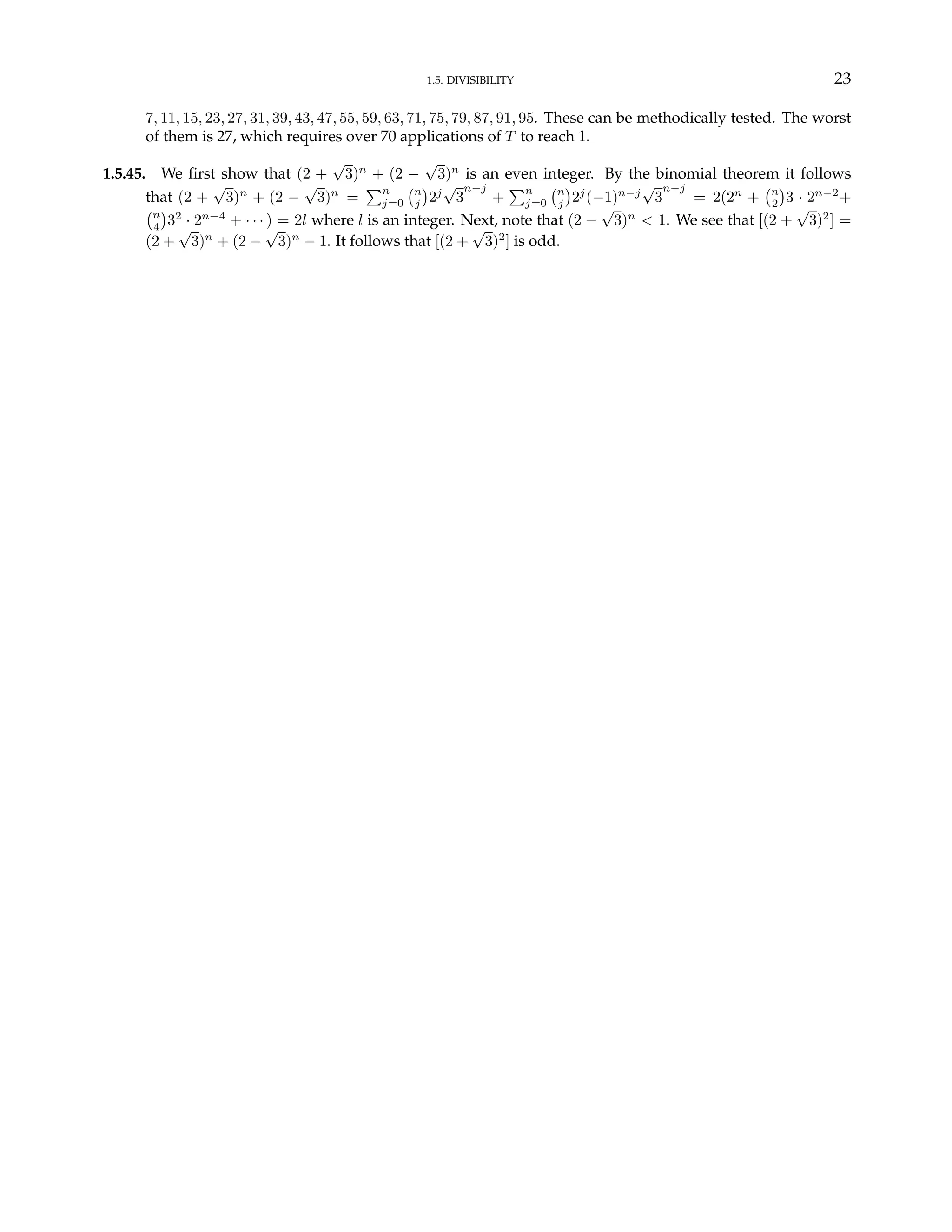 1.5. DIVISIBILITY 23
7, 11, 15, 23, 27, 31, 39, 43, 47, 55, 59, 63, 71, 75, 79, 87, 91, 95. These can be methodically tested. The worst
of them is 27, which requires over 70 applications of T to reach 1.
1.5.45. We first show that (2 +
√
3)n
+ (2 −
√
3)n
is an even integer. By the binomial theorem it follows
that (2 +
√
3)n
+ (2 −
√
3)n
=
Pn
j=0
¡n
j
¢
2j
√
3
n−j
+
Pn
j=0
¡n
j
¢
2j
(−1)n−j
√
3
n−j
= 2(2n
+
¡n
2
¢
3 · 2n−2
+
¡n
4
¢
32
· 2n−4
+ · · · ) = 2l where l is an integer. Next, note that (2 −
√
3)n
< 1. We see that [(2 +
√
3)2
] =
(2 +
√
3)n
+ (2 −
√
3)n
− 1. It follows that [(2 +
√
3)2
] is odd.
 