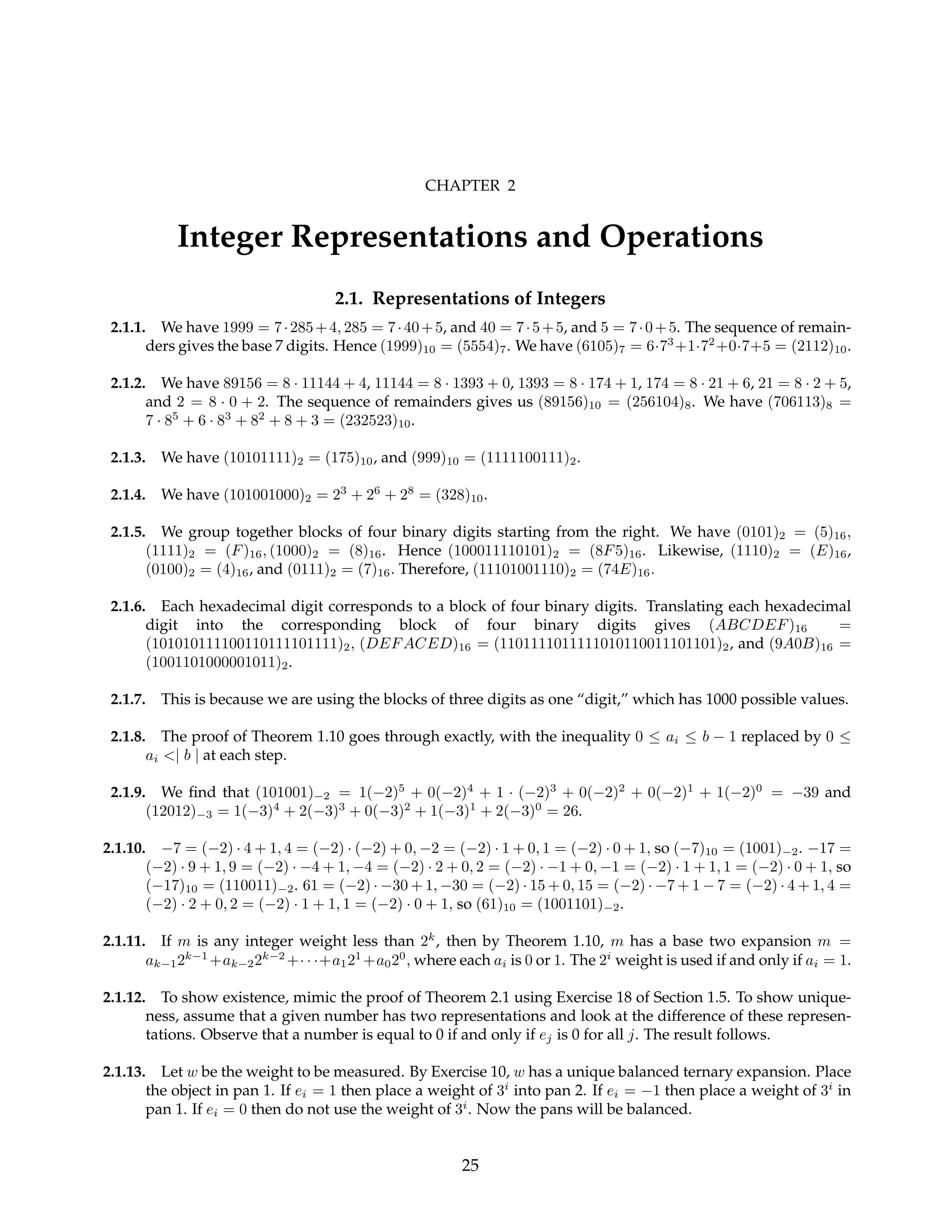 CHAPTER 2
Integer Representations and Operations
2.1. Representations of Integers
2.1.1. We have 1999 = 7·285+4, 285 = 7·40+5, and 40 = 7·5+5, and 5 = 7·0+5. The sequence of remain-
ders gives the base 7 digits. Hence (1999)10 = (5554)7. We have (6105)7 = 6·73
+1·72
+0·7+5 = (2112)10.
2.1.2. We have 89156 = 8 · 11144 + 4, 11144 = 8 · 1393 + 0, 1393 = 8 · 174 + 1, 174 = 8 · 21 + 6, 21 = 8 · 2 + 5,
and 2 = 8 · 0 + 2. The sequence of remainders gives us (89156)10 = (256104)8. We have (706113)8 =
7 · 85
+ 6 · 83
+ 82
+ 8 + 3 = (232523)10.
2.1.3. We have (10101111)2 = (175)10, and (999)10 = (1111100111)2.
2.1.4. We have (101001000)2 = 23
+ 26
+ 28
= (328)10.
2.1.5. We group together blocks of four binary digits starting from the right. We have (0101)2 = (5)16,
(1111)2 = (F)16, (1000)2 = (8)16. Hence (100011110101)2 = (8F5)16. Likewise, (1110)2 = (E)16,
(0100)2 = (4)16, and (0111)2 = (7)16. Therefore, (11101001110)2 = (74E)16.
2.1.6. Each hexadecimal digit corresponds to a block of four binary digits. Translating each hexadecimal
digit into the corresponding block of four binary digits gives (ABCDEF)16 =
(101010111100110111101111)2, (DEFACED)16 = (1101111011111010110011101101)2, and (9A0B)16 =
(1001101000001011)2.
2.1.7. This is because we are using the blocks of three digits as one “digit,” which has 1000 possible values.
2.1.8. The proof of Theorem 1.10 goes through exactly, with the inequality 0 ≤ ai ≤ b − 1 replaced by 0 ≤
ai <| b | at each step.
2.1.9. We find that (101001)−2 = 1(−2)5
+ 0(−2)4
+ 1 · (−2)3
+ 0(−2)2
+ 0(−2)1
+ 1(−2)0
= −39 and
(12012)−3 = 1(−3)4
+ 2(−3)3
+ 0(−3)2
+ 1(−3)1
+ 2(−3)0
= 26.
2.1.10. −7 = (−2) · 4 + 1, 4 = (−2) · (−2) + 0, −2 = (−2) · 1 + 0, 1 = (−2) · 0 + 1, so (−7)10 = (1001)−2. −17 =
(−2) · 9 + 1, 9 = (−2) · −4 + 1, −4 = (−2) · 2 + 0, 2 = (−2) · −1 + 0, −1 = (−2) · 1 + 1, 1 = (−2) · 0 + 1, so
(−17)10 = (110011)−2. 61 = (−2) · −30 + 1, −30 = (−2) · 15 + 0, 15 = (−2) · −7 + 1 − 7 = (−2) · 4 + 1, 4 =
(−2) · 2 + 0, 2 = (−2) · 1 + 1, 1 = (−2) · 0 + 1, so (61)10 = (1001101)−2.
2.1.11. If m is any integer weight less than 2k
, then by Theorem 1.10, m has a base two expansion m =
ak−12k−1
+ak−22k−2
+· · ·+a121
+a020
, where each ai is 0 or 1. The 2i
weight is used if and only if ai = 1.
2.1.12. To show existence, mimic the proof of Theorem 2.1 using Exercise 18 of Section 1.5. To show unique-
ness, assume that a given number has two representations and look at the difference of these represen-
tations. Observe that a number is equal to 0 if and only if ej is 0 for all j. The result follows.
2.1.13. Let w be the weight to be measured. By Exercise 10, w has a unique balanced ternary expansion. Place
the object in pan 1. If ei = 1 then place a weight of 3i
into pan 2. If ei = −1 then place a weight of 3i
in
pan 1. If ei = 0 then do not use the weight of 3i
. Now the pans will be balanced.
25
 