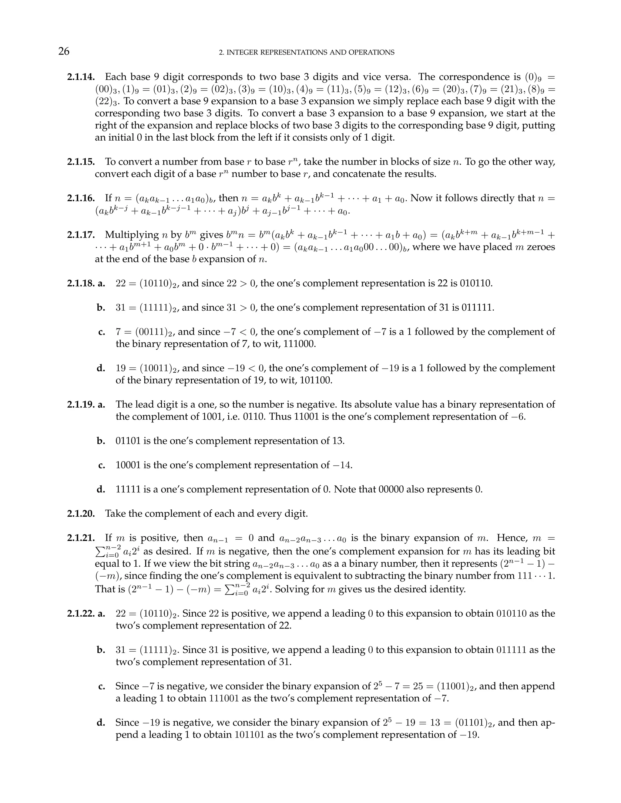 26 2. INTEGER REPRESENTATIONS AND OPERATIONS
2.1.14. Each base 9 digit corresponds to two base 3 digits and vice versa. The correspondence is (0)9 =
(00)3, (1)9 = (01)3, (2)9 = (02)3, (3)9 = (10)3, (4)9 = (11)3, (5)9 = (12)3, (6)9 = (20)3, (7)9 = (21)3, (8)9 =
(22)3. To convert a base 9 expansion to a base 3 expansion we simply replace each base 9 digit with the
corresponding two base 3 digits. To convert a base 3 expansion to a base 9 expansion, we start at the
right of the expansion and replace blocks of two base 3 digits to the corresponding base 9 digit, putting
an initial 0 in the last block from the left if it consists only of 1 digit.
2.1.15. To convert a number from base r to base rn
, take the number in blocks of size n. To go the other way,
convert each digit of a base rn
number to base r, and concatenate the results.
2.1.16. If n = (akak−1 . . . a1a0)b, then n = akbk
+ ak−1bk−1
+ · · · + a1 + a0. Now it follows directly that n =
(akbk−j
+ ak−1bk−j−1
+ · · · + aj)bj
+ aj−1bj−1
+ · · · + a0.
2.1.17. Multiplying n by bm
gives bm
n = bm
(akbk
+ ak−1bk−1
+ · · · + a1b + a0) = (akbk+m
+ ak−1bk+m−1
+
· · · + a1bm+1
+ a0bm
+ 0 · bm−1
+ · · · + 0) = (akak−1 . . . a1a000 . . . 00)b, where we have placed m zeroes
at the end of the base b expansion of n.
2.1.18. a. 22 = (10110)2, and since 22 > 0, the one’s complement representation is 22 is 010110.
b. 31 = (11111)2, and since 31 > 0, the one’s complement representation of 31 is 011111.
c. 7 = (00111)2, and since −7 < 0, the one’s complement of −7 is a 1 followed by the complement of
the binary representation of 7, to wit, 111000.
d. 19 = (10011)2, and since −19 < 0, the one’s complement of −19 is a 1 followed by the complement
of the binary representation of 19, to wit, 101100.
2.1.19. a. The lead digit is a one, so the number is negative. Its absolute value has a binary representation of
the complement of 1001, i.e. 0110. Thus 11001 is the one’s complement representation of −6.
b. 01101 is the one’s complement representation of 13.
c. 10001 is the one’s complement representation of −14.
d. 11111 is a one’s complement representation of 0. Note that 00000 also represents 0.
2.1.20. Take the complement of each and every digit.
2.1.21. If m is positive, then an−1 = 0 and an−2an−3 . . . a0 is the binary expansion of m. Hence, m =
Pn−2
i=0 ai2i
as desired. If m is negative, then the one’s complement expansion for m has its leading bit
equal to 1. If we view the bit string an−2an−3 . . . a0 as a a binary number, then it represents (2n−1
− 1) −
(−m), since finding the one’s complement is equivalent to subtracting the binary number from 111 · · · 1.
That is (2n−1
− 1) − (−m) =
Pn−2
i=0 ai2i
. Solving for m gives us the desired identity.
2.1.22. a. 22 = (10110)2. Since 22 is positive, we append a leading 0 to this expansion to obtain 010110 as the
two’s complement representation of 22.
b. 31 = (11111)2. Since 31 is positive, we append a leading 0 to this expansion to obtain 011111 as the
two’s complement representation of 31.
c. Since −7 is negative, we consider the binary expansion of 25
− 7 = 25 = (11001)2, and then append
a leading 1 to obtain 111001 as the two’s complement representation of −7.
d. Since −19 is negative, we consider the binary expansion of 25
− 19 = 13 = (01101)2, and then ap-
pend a leading 1 to obtain 101101 as the two’s complement representation of −19.
 