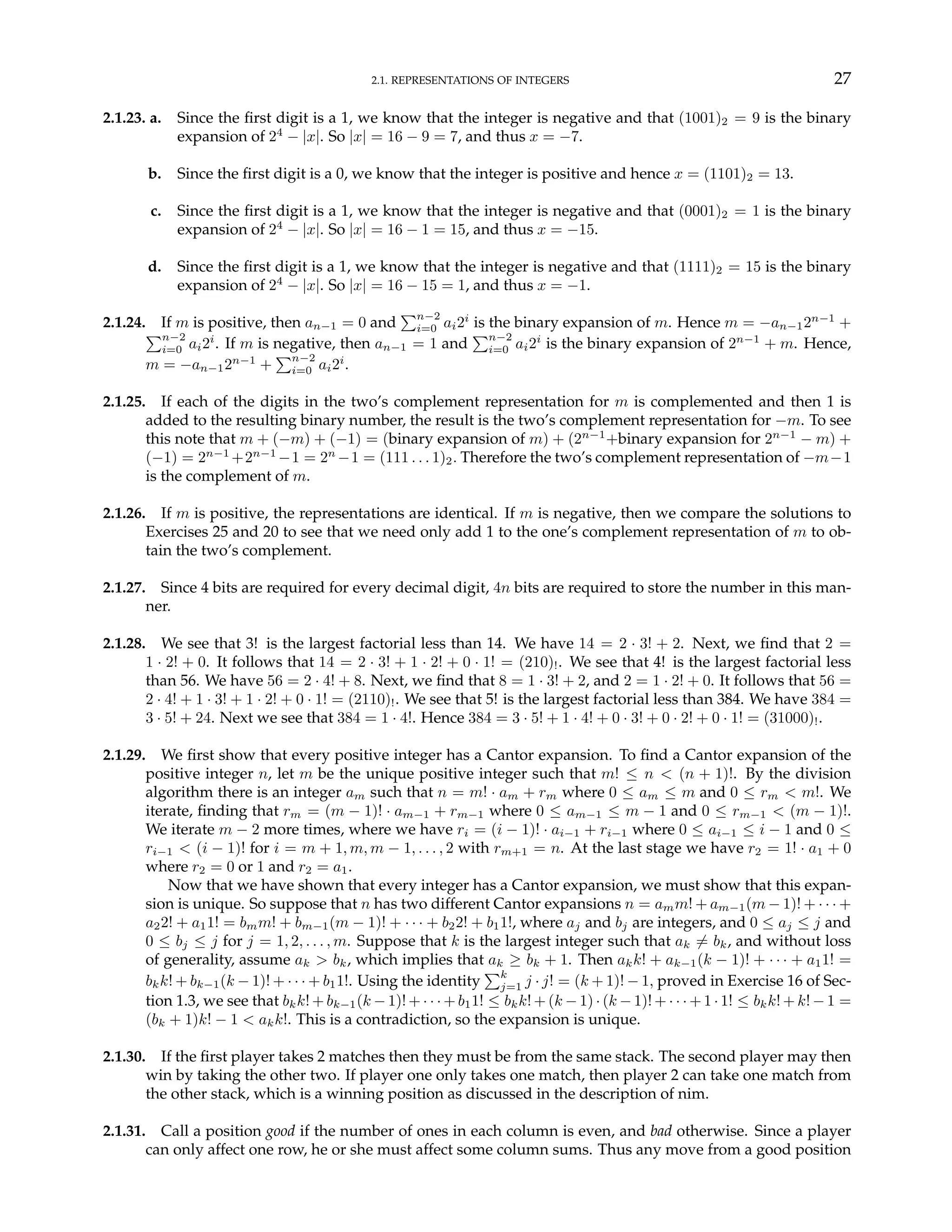 2.1. REPRESENTATIONS OF INTEGERS 27
2.1.23. a. Since the first digit is a 1, we know that the integer is negative and that (1001)2 = 9 is the binary
expansion of 24
− |x|. So |x| = 16 − 9 = 7, and thus x = −7.
b. Since the first digit is a 0, we know that the integer is positive and hence x = (1101)2 = 13.
c. Since the first digit is a 1, we know that the integer is negative and that (0001)2 = 1 is the binary
expansion of 24
− |x|. So |x| = 16 − 1 = 15, and thus x = −15.
d. Since the first digit is a 1, we know that the integer is negative and that (1111)2 = 15 is the binary
expansion of 24
− |x|. So |x| = 16 − 15 = 1, and thus x = −1.
2.1.24. If m is positive, then an−1 = 0 and
Pn−2
i=0 ai2i
is the binary expansion of m. Hence m = −an−12n−1
+
Pn−2
i=0 ai2i
. If m is negative, then an−1 = 1 and
Pn−2
i=0 ai2i
is the binary expansion of 2n−1
+ m. Hence,
m = −an−12n−1
+
Pn−2
i=0 ai2i
.
2.1.25. If each of the digits in the two’s complement representation for m is complemented and then 1 is
added to the resulting binary number, the result is the two’s complement representation for −m. To see
this note that m + (−m) + (−1) = (binary expansion of m) + (2n−1
+binary expansion for 2n−1
− m) +
(−1) = 2n−1
+2n−1
−1 = 2n
−1 = (111 . . . 1)2. Therefore the two’s complement representation of −m−1
is the complement of m.
2.1.26. If m is positive, the representations are identical. If m is negative, then we compare the solutions to
Exercises 25 and 20 to see that we need only add 1 to the one’s complement representation of m to ob-
tain the two’s complement.
2.1.27. Since 4 bits are required for every decimal digit, 4n bits are required to store the number in this man-
ner.
2.1.28. We see that 3! is the largest factorial less than 14. We have 14 = 2 · 3! + 2. Next, we find that 2 =
1 · 2! + 0. It follows that 14 = 2 · 3! + 1 · 2! + 0 · 1! = (210)!. We see that 4! is the largest factorial less
than 56. We have 56 = 2 · 4! + 8. Next, we find that 8 = 1 · 3! + 2, and 2 = 1 · 2! + 0. It follows that 56 =
2 · 4! + 1 · 3! + 1 · 2! + 0 · 1! = (2110)!. We see that 5! is the largest factorial less than 384. We have 384 =
3 · 5! + 24. Next we see that 384 = 1 · 4!. Hence 384 = 3 · 5! + 1 · 4! + 0 · 3! + 0 · 2! + 0 · 1! = (31000)!.
2.1.29. We first show that every positive integer has a Cantor expansion. To find a Cantor expansion of the
positive integer n, let m be the unique positive integer such that m! ≤ n < (n + 1)!. By the division
algorithm there is an integer am such that n = m! · am + rm where 0 ≤ am ≤ m and 0 ≤ rm < m!. We
iterate, finding that rm = (m − 1)! · am−1 + rm−1 where 0 ≤ am−1 ≤ m − 1 and 0 ≤ rm−1 < (m − 1)!.
We iterate m − 2 more times, where we have ri = (i − 1)! · ai−1 + ri−1 where 0 ≤ ai−1 ≤ i − 1 and 0 ≤
ri−1 < (i − 1)! for i = m + 1, m, m − 1, . . . , 2 with rm+1 = n. At the last stage we have r2 = 1! · a1 + 0
where r2 = 0 or 1 and r2 = a1.
Now that we have shown that every integer has a Cantor expansion, we must show that this expan-
sion is unique. So suppose that n has two different Cantor expansions n = amm! + am−1(m − 1)! + · · · +
a22! + a11! = bmm! + bm−1(m − 1)! + · · · + b22! + b11!, where aj and bj are integers, and 0 ≤ aj ≤ j and
0 ≤ bj ≤ j for j = 1, 2, . . . , m. Suppose that k is the largest integer such that ak 6= bk, and without loss
of generality, assume ak > bk, which implies that ak ≥ bk + 1. Then akk! + ak−1(k − 1)! + · · · + a11! =
bkk! + bk−1(k − 1)! + · · · + b11!. Using the identity
Pk
j=1 j · j! = (k + 1)! − 1, proved in Exercise 16 of Sec-
tion 1.3, we see that bkk! + bk−1(k − 1)! + · · · + b11! ≤ bkk! + (k − 1) · (k − 1)! + · · · + 1 · 1! ≤ bkk! + k! − 1 =
(bk + 1)k! − 1 < akk!. This is a contradiction, so the expansion is unique.
2.1.30. If the first player takes 2 matches then they must be from the same stack. The second player may then
win by taking the other two. If player one only takes one match, then player 2 can take one match from
the other stack, which is a winning position as discussed in the description of nim.
2.1.31. Call a position good if the number of ones in each column is even, and bad otherwise. Since a player
can only affect one row, he or she must affect some column sums. Thus any move from a good position
 