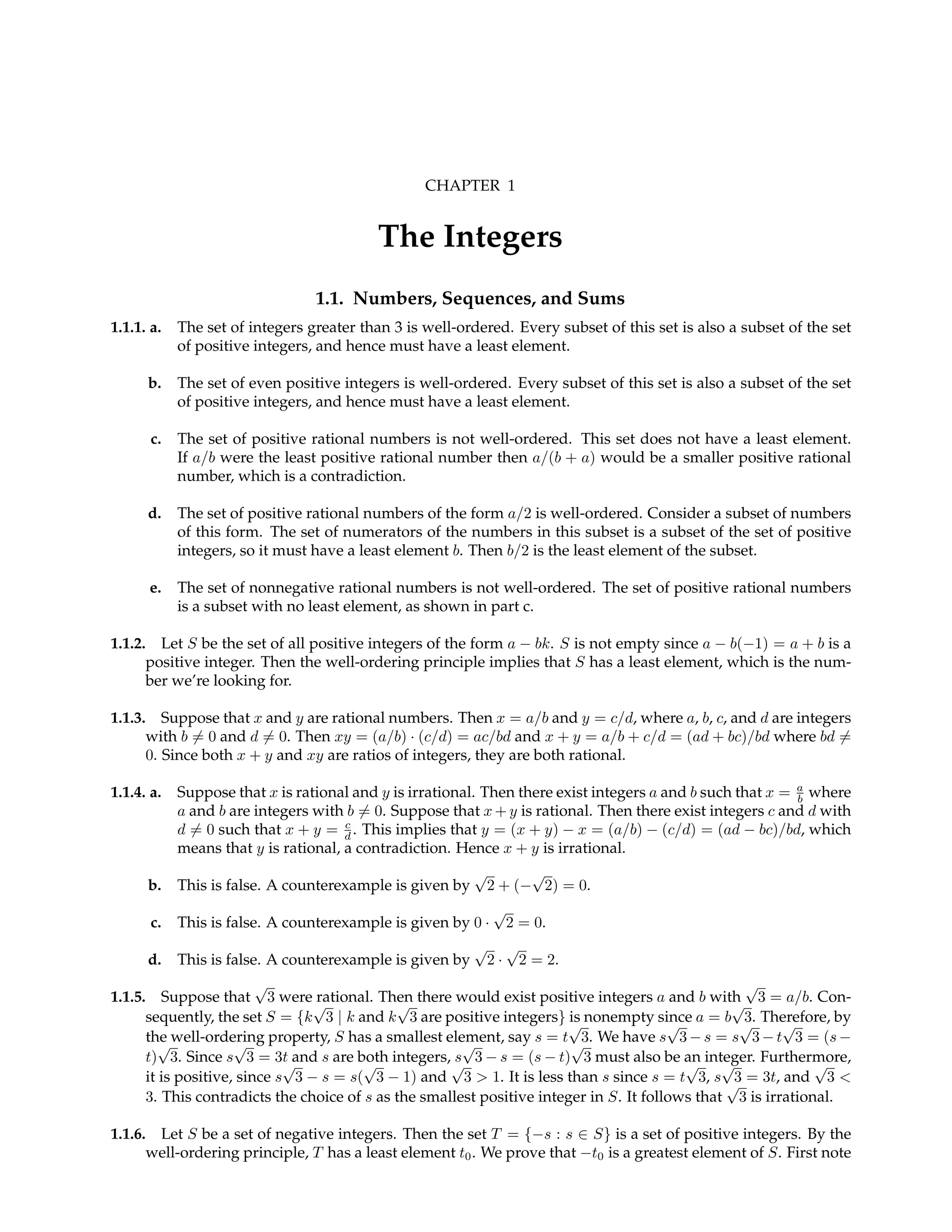 CHAPTER 1
The Integers
1.1. Numbers, Sequences, and Sums
1.1.1. a. The set of integers greater than 3 is well-ordered. Every subset of this set is also a subset of the set
of positive integers, and hence must have a least element.
b. The set of even positive integers is well-ordered. Every subset of this set is also a subset of the set
of positive integers, and hence must have a least element.
c. The set of positive rational numbers is not well-ordered. This set does not have a least element.
If a/b were the least positive rational number then a/(b + a) would be a smaller positive rational
number, which is a contradiction.
d. The set of positive rational numbers of the form a/2 is well-ordered. Consider a subset of numbers
of this form. The set of numerators of the numbers in this subset is a subset of the set of positive
integers, so it must have a least element b. Then b/2 is the least element of the subset.
e. The set of nonnegative rational numbers is not well-ordered. The set of positive rational numbers
is a subset with no least element, as shown in part c.
1.1.2. Let S be the set of all positive integers of the form a − bk. S is not empty since a − b(−1) = a + b is a
positive integer. Then the well-ordering principle implies that S has a least element, which is the num-
ber we’re looking for.
1.1.3. Suppose that x and y are rational numbers. Then x = a/b and y = c/d, where a, b, c, and d are integers
with b 6= 0 and d 6= 0. Then xy = (a/b) · (c/d) = ac/bd and x + y = a/b + c/d = (ad + bc)/bd where bd 6=
0. Since both x + y and xy are ratios of integers, they are both rational.
1.1.4. a. Suppose that x is rational and y is irrational. Then there exist integers a and b such that x = a
b where
a and b are integers with b 6= 0. Suppose that x + y is rational. Then there exist integers c and d with
d 6= 0 such that x + y = c
d . This implies that y = (x + y) − x = (a/b) − (c/d) = (ad − bc)/bd, which
means that y is rational, a contradiction. Hence x + y is irrational.
b. This is false. A counterexample is given by
√
2 + (−
√
2) = 0.
c. This is false. A counterexample is given by 0 ·
√
2 = 0.
d. This is false. A counterexample is given by
√
2 ·
√
2 = 2.
1.1.5. Suppose that
√
3 were rational. Then there would exist positive integers a and b with
√
3 = a/b. Con-
sequently, the set S = {k
√
3 | k and k
√
3 are positive integers} is nonempty since a = b
√
3. Therefore, by
the well-ordering property, S has a smallest element, say s = t
√
3. We have s
√
3 − s = s
√
3 − t
√
3 = (s −
t)
√
3. Since s
√
3 = 3t and s are both integers, s
√
3 − s = (s − t)
√
3 must also be an integer. Furthermore,
it is positive, since s
√
3 − s = s(
√
3 − 1) and
√
3 > 1. It is less than s since s = t
√
3, s
√
3 = 3t, and
√
3 <
3. This contradicts the choice of s as the smallest positive integer in S. It follows that
√
3 is irrational.
1.1.6. Let S be a set of negative integers. Then the set T = {−s : s ∈ S} is a set of positive integers. By the
well-ordering principle, T has a least element t0. We prove that −t0 is a greatest element of S. First note
 