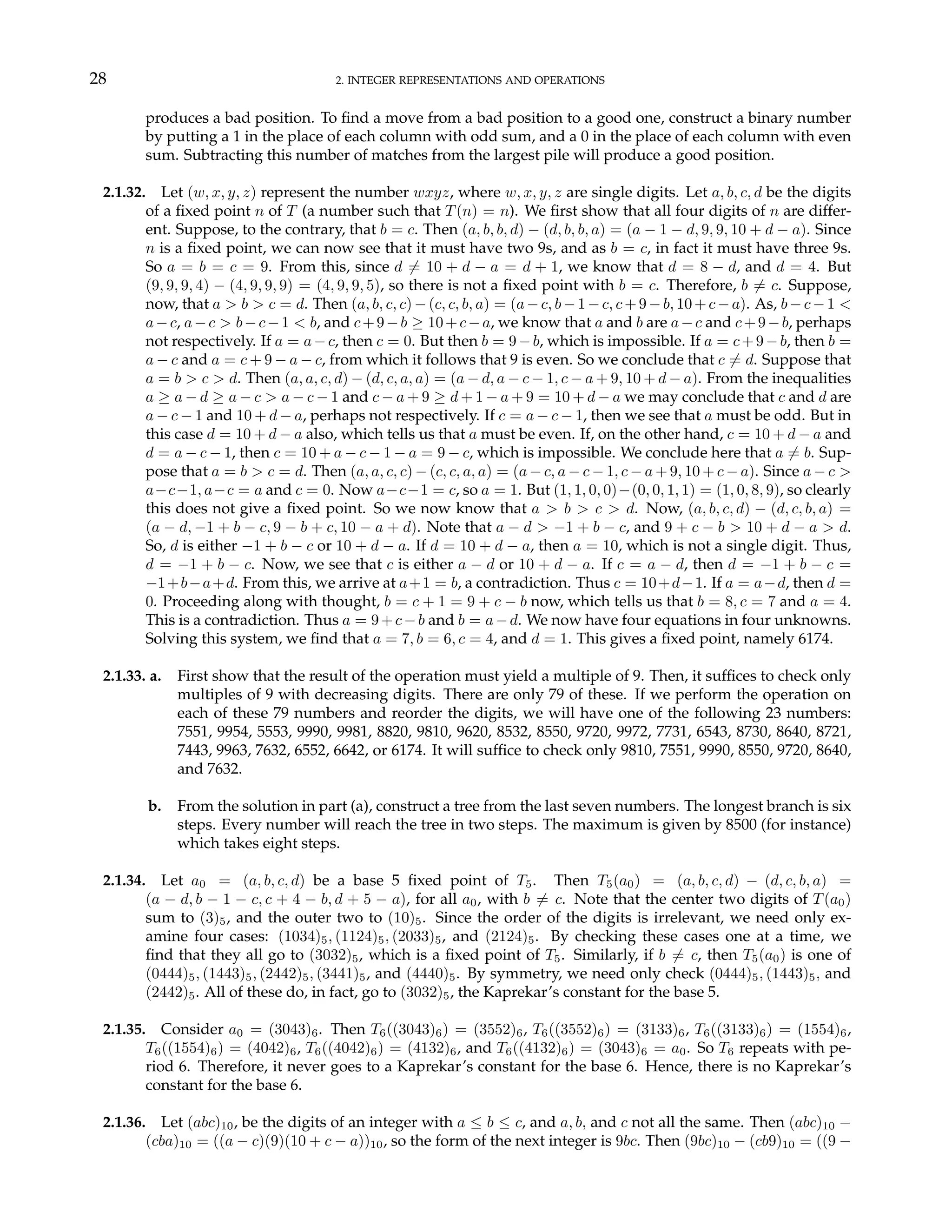 28 2. INTEGER REPRESENTATIONS AND OPERATIONS
produces a bad position. To find a move from a bad position to a good one, construct a binary number
by putting a 1 in the place of each column with odd sum, and a 0 in the place of each column with even
sum. Subtracting this number of matches from the largest pile will produce a good position.
2.1.32. Let (w, x, y, z) represent the number wxyz, where w, x, y, z are single digits. Let a, b, c, d be the digits
of a fixed point n of T (a number such that T(n) = n). We first show that all four digits of n are differ-
ent. Suppose, to the contrary, that b = c. Then (a, b, b, d) − (d, b, b, a) = (a − 1 − d, 9, 9, 10 + d − a). Since
n is a fixed point, we can now see that it must have two 9s, and as b = c, in fact it must have three 9s.
So a = b = c = 9. From this, since d 6= 10 + d − a = d + 1, we know that d = 8 − d, and d = 4. But
(9, 9, 9, 4) − (4, 9, 9, 9) = (4, 9, 9, 5), so there is not a fixed point with b = c. Therefore, b 6= c. Suppose,
now, that a > b > c = d. Then (a, b, c, c)−(c, c, b, a) = (a−c, b−1−c, c+9−b, 10+c−a). As, b−c−1 <
a−c, a−c > b−c−1 < b, and c+9−b ≥ 10+c−a, we know that a and b are a−c and c+9−b, perhaps
not respectively. If a = a−c, then c = 0. But then b = 9−b, which is impossible. If a = c+9−b, then b =
a − c and a = c + 9 − a − c, from which it follows that 9 is even. So we conclude that c 6= d. Suppose that
a = b > c > d. Then (a, a, c, d) − (d, c, a, a) = (a − d, a − c − 1, c − a + 9, 10 + d − a). From the inequalities
a ≥ a − d ≥ a − c > a − c − 1 and c − a + 9 ≥ d + 1 − a + 9 = 10 + d − a we may conclude that c and d are
a − c − 1 and 10 + d − a, perhaps not respectively. If c = a − c − 1, then we see that a must be odd. But in
this case d = 10 + d − a also, which tells us that a must be even. If, on the other hand, c = 10 + d − a and
d = a − c − 1, then c = 10 + a − c − 1 − a = 9 − c, which is impossible. We conclude here that a 6= b. Sup-
pose that a = b > c = d. Then (a, a, c, c) − (c, c, a, a) = (a − c, a − c − 1, c − a + 9, 10 + c − a). Since a − c >
a−c−1, a−c = a and c = 0. Now a−c−1 = c, so a = 1. But (1, 1, 0, 0)−(0, 0, 1, 1) = (1, 0, 8, 9), so clearly
this does not give a fixed point. So we now know that a > b > c > d. Now, (a, b, c, d) − (d, c, b, a) =
(a − d, −1 + b − c, 9 − b + c, 10 − a + d). Note that a − d > −1 + b − c, and 9 + c − b > 10 + d − a > d.
So, d is either −1 + b − c or 10 + d − a. If d = 10 + d − a, then a = 10, which is not a single digit. Thus,
d = −1 + b − c. Now, we see that c is either a − d or 10 + d − a. If c = a − d, then d = −1 + b − c =
−1+b−a+d. From this, we arrive at a+1 = b, a contradiction. Thus c = 10+d−1. If a = a−d, then d =
0. Proceeding along with thought, b = c + 1 = 9 + c − b now, which tells us that b = 8, c = 7 and a = 4.
This is a contradiction. Thus a = 9+c−b and b = a−d. We now have four equations in four unknowns.
Solving this system, we find that a = 7, b = 6, c = 4, and d = 1. This gives a fixed point, namely 6174.
2.1.33. a. First show that the result of the operation must yield a multiple of 9. Then, it suffices to check only
multiples of 9 with decreasing digits. There are only 79 of these. If we perform the operation on
each of these 79 numbers and reorder the digits, we will have one of the following 23 numbers:
7551, 9954, 5553, 9990, 9981, 8820, 9810, 9620, 8532, 8550, 9720, 9972, 7731, 6543, 8730, 8640, 8721,
7443, 9963, 7632, 6552, 6642, or 6174. It will suffice to check only 9810, 7551, 9990, 8550, 9720, 8640,
and 7632.
b. From the solution in part (a), construct a tree from the last seven numbers. The longest branch is six
steps. Every number will reach the tree in two steps. The maximum is given by 8500 (for instance)
which takes eight steps.
2.1.34. Let a0 = (a, b, c, d) be a base 5 fixed point of T5. Then T5(a0) = (a, b, c, d) − (d, c, b, a) =
(a − d, b − 1 − c, c + 4 − b, d + 5 − a), for all a0, with b 6= c. Note that the center two digits of T(a0)
sum to (3)5, and the outer two to (10)5. Since the order of the digits is irrelevant, we need only ex-
amine four cases: (1034)5, (1124)5, (2033)5, and (2124)5. By checking these cases one at a time, we
find that they all go to (3032)5, which is a fixed point of T5. Similarly, if b 6= c, then T5(a0) is one of
(0444)5, (1443)5, (2442)5, (3441)5, and (4440)5. By symmetry, we need only check (0444)5, (1443)5, and
(2442)5. All of these do, in fact, go to (3032)5, the Kaprekar’s constant for the base 5.
2.1.35. Consider a0 = (3043)6. Then T6((3043)6) = (3552)6, T6((3552)6) = (3133)6, T6((3133)6) = (1554)6,
T6((1554)6) = (4042)6, T6((4042)6) = (4132)6, and T6((4132)6) = (3043)6 = a0. So T6 repeats with pe-
riod 6. Therefore, it never goes to a Kaprekar’s constant for the base 6. Hence, there is no Kaprekar’s
constant for the base 6.
2.1.36. Let (abc)10, be the digits of an integer with a ≤ b ≤ c, and a, b, and c not all the same. Then (abc)10 −
(cba)10 = ((a − c)(9)(10 + c − a))10, so the form of the next integer is 9bc. Then (9bc)10 − (cb9)10 = ((9 −
 