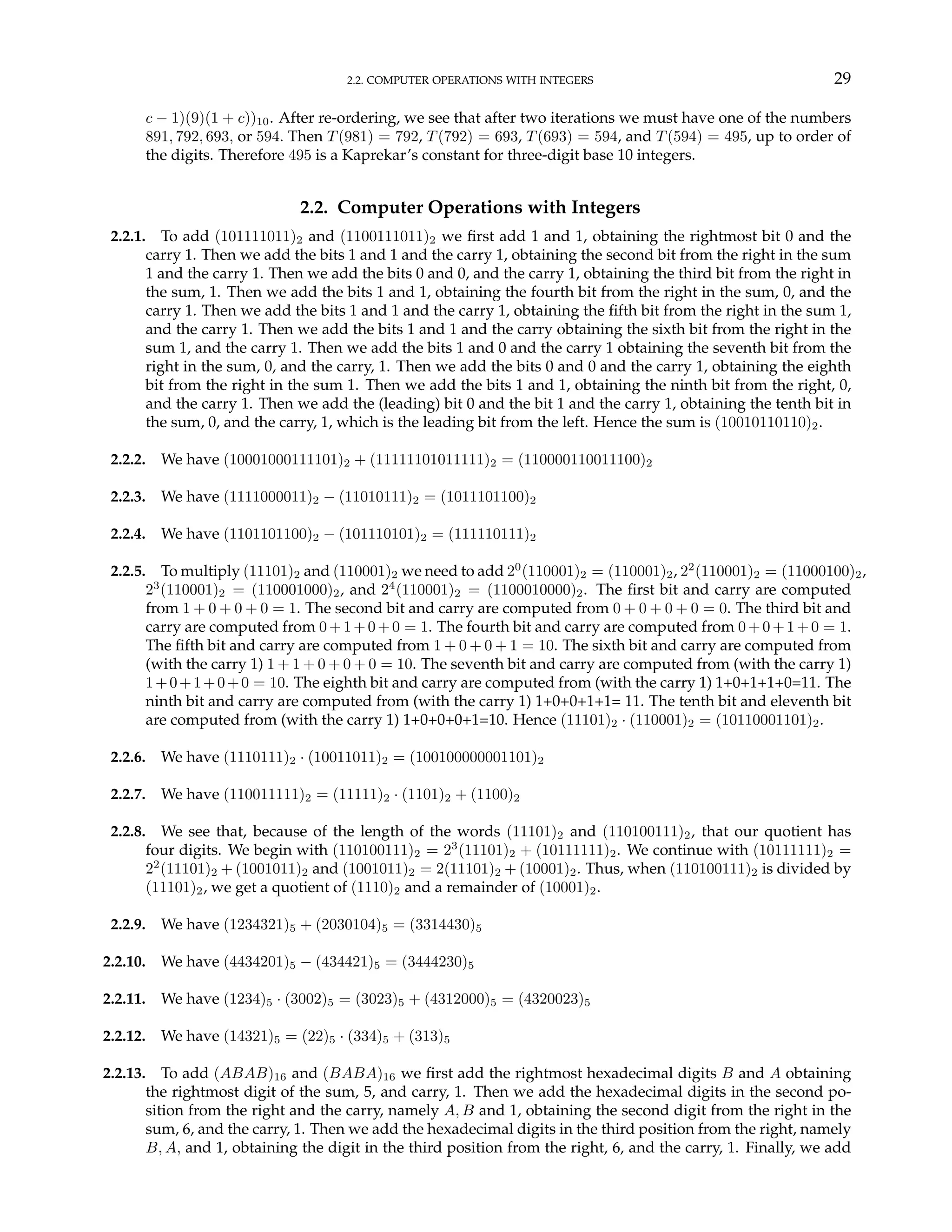 2.2. COMPUTER OPERATIONS WITH INTEGERS 29
c − 1)(9)(1 + c))10. After re-ordering, we see that after two iterations we must have one of the numbers
891, 792, 693, or 594. Then T(981) = 792, T(792) = 693, T(693) = 594, and T(594) = 495, up to order of
the digits. Therefore 495 is a Kaprekar’s constant for three-digit base 10 integers.
2.2. Computer Operations with Integers
2.2.1. To add (101111011)2 and (1100111011)2 we first add 1 and 1, obtaining the rightmost bit 0 and the
carry 1. Then we add the bits 1 and 1 and the carry 1, obtaining the second bit from the right in the sum
1 and the carry 1. Then we add the bits 0 and 0, and the carry 1, obtaining the third bit from the right in
the sum, 1. Then we add the bits 1 and 1, obtaining the fourth bit from the right in the sum, 0, and the
carry 1. Then we add the bits 1 and 1 and the carry 1, obtaining the fifth bit from the right in the sum 1,
and the carry 1. Then we add the bits 1 and 1 and the carry obtaining the sixth bit from the right in the
sum 1, and the carry 1. Then we add the bits 1 and 0 and the carry 1 obtaining the seventh bit from the
right in the sum, 0, and the carry, 1. Then we add the bits 0 and 0 and the carry 1, obtaining the eighth
bit from the right in the sum 1. Then we add the bits 1 and 1, obtaining the ninth bit from the right, 0,
and the carry 1. Then we add the (leading) bit 0 and the bit 1 and the carry 1, obtaining the tenth bit in
the sum, 0, and the carry, 1, which is the leading bit from the left. Hence the sum is (10010110110)2.
2.2.2. We have (10001000111101)2 + (11111101011111)2 = (110000110011100)2
2.2.3. We have (1111000011)2 − (11010111)2 = (1011101100)2
2.2.4. We have (1101101100)2 − (101110101)2 = (111110111)2
2.2.5. To multiply (11101)2 and (110001)2 we need to add 20
(110001)2 = (110001)2, 22
(110001)2 = (11000100)2,
23
(110001)2 = (110001000)2, and 24
(110001)2 = (1100010000)2. The first bit and carry are computed
from 1 + 0 + 0 + 0 = 1. The second bit and carry are computed from 0 + 0 + 0 + 0 = 0. The third bit and
carry are computed from 0+1+0+0 = 1. The fourth bit and carry are computed from 0+0+1+0 = 1.
The fifth bit and carry are computed from 1 + 0 + 0 + 1 = 10. The sixth bit and carry are computed from
(with the carry 1) 1 + 1 + 0 + 0 + 0 = 10. The seventh bit and carry are computed from (with the carry 1)
1+0+1+0+0 = 10. The eighth bit and carry are computed from (with the carry 1) 1+0+1+1+0=11. The
ninth bit and carry are computed from (with the carry 1) 1+0+0+1+1= 11. The tenth bit and eleventh bit
are computed from (with the carry 1) 1+0+0+0+1=10. Hence (11101)2 · (110001)2 = (10110001101)2.
2.2.6. We have (1110111)2 · (10011011)2 = (100100000001101)2
2.2.7. We have (110011111)2 = (11111)2 · (1101)2 + (1100)2
2.2.8. We see that, because of the length of the words (11101)2 and (110100111)2, that our quotient has
four digits. We begin with (110100111)2 = 23
(11101)2 + (10111111)2. We continue with (10111111)2 =
22
(11101)2 + (1001011)2 and (1001011)2 = 2(11101)2 + (10001)2. Thus, when (110100111)2 is divided by
(11101)2, we get a quotient of (1110)2 and a remainder of (10001)2.
2.2.9. We have (1234321)5 + (2030104)5 = (3314430)5
2.2.10. We have (4434201)5 − (434421)5 = (3444230)5
2.2.11. We have (1234)5 · (3002)5 = (3023)5 + (4312000)5 = (4320023)5
2.2.12. We have (14321)5 = (22)5 · (334)5 + (313)5
2.2.13. To add (ABAB)16 and (BABA)16 we first add the rightmost hexadecimal digits B and A obtaining
the rightmost digit of the sum, 5, and carry, 1. Then we add the hexadecimal digits in the second po-
sition from the right and the carry, namely A, B and 1, obtaining the second digit from the right in the
sum, 6, and the carry, 1. Then we add the hexadecimal digits in the third position from the right, namely
B, A, and 1, obtaining the digit in the third position from the right, 6, and the carry, 1. Finally, we add
 