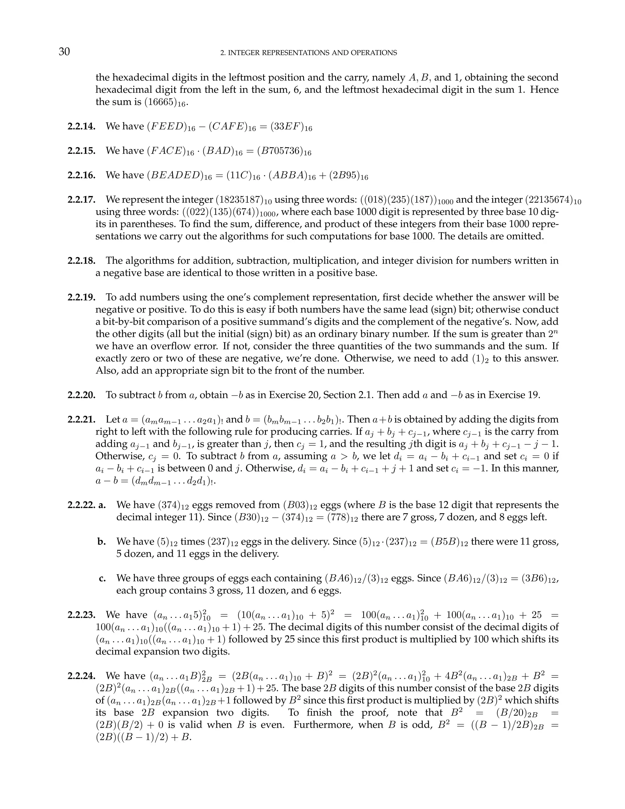 30 2. INTEGER REPRESENTATIONS AND OPERATIONS
the hexadecimal digits in the leftmost position and the carry, namely A, B, and 1, obtaining the second
hexadecimal digit from the left in the sum, 6, and the leftmost hexadecimal digit in the sum 1. Hence
the sum is (16665)16.
2.2.14. We have (FEED)16 − (CAFE)16 = (33EF)16
2.2.15. We have (FACE)16 · (BAD)16 = (B705736)16
2.2.16. We have (BEADED)16 = (11C)16 · (ABBA)16 + (2B95)16
2.2.17. We represent the integer (18235187)10 using three words: ((018)(235)(187))1000 and the integer (22135674)10
using three words: ((022)(135)(674))1000, where each base 1000 digit is represented by three base 10 dig-
its in parentheses. To find the sum, difference, and product of these integers from their base 1000 repre-
sentations we carry out the algorithms for such computations for base 1000. The details are omitted.
2.2.18. The algorithms for addition, subtraction, multiplication, and integer division for numbers written in
a negative base are identical to those written in a positive base.
2.2.19. To add numbers using the one’s complement representation, first decide whether the answer will be
negative or positive. To do this is easy if both numbers have the same lead (sign) bit; otherwise conduct
a bit-by-bit comparison of a positive summand’s digits and the complement of the negative’s. Now, add
the other digits (all but the initial (sign) bit) as an ordinary binary number. If the sum is greater than 2n
we have an overflow error. If not, consider the three quantities of the two summands and the sum. If
exactly zero or two of these are negative, we’re done. Otherwise, we need to add (1)2 to this answer.
Also, add an appropriate sign bit to the front of the number.
2.2.20. To subtract b from a, obtain −b as in Exercise 20, Section 2.1. Then add a and −b as in Exercise 19.
2.2.21. Let a = (amam−1 . . . a2a1)! and b = (bmbm−1 . . . b2b1)!. Then a+b is obtained by adding the digits from
right to left with the following rule for producing carries. If aj + bj + cj−1, where cj−1 is the carry from
adding aj−1 and bj−1, is greater than j, then cj = 1, and the resulting jth digit is aj + bj + cj−1 − j − 1.
Otherwise, cj = 0. To subtract b from a, assuming a > b, we let di = ai − bi + ci−1 and set ci = 0 if
ai − bi + ci−1 is between 0 and j. Otherwise, di = ai − bi + ci−1 + j + 1 and set ci = −1. In this manner,
a − b = (dmdm−1 . . . d2d1)!.
2.2.22. a. We have (374)12 eggs removed from (B03)12 eggs (where B is the base 12 digit that represents the
decimal integer 11). Since (B30)12 − (374)12 = (778)12 there are 7 gross, 7 dozen, and 8 eggs left.
b. We have (5)12 times (237)12 eggs in the delivery. Since (5)12 ·(237)12 = (B5B)12 there were 11 gross,
5 dozen, and 11 eggs in the delivery.
c. We have three groups of eggs each containing (BA6)12/(3)12 eggs. Since (BA6)12/(3)12 = (3B6)12,
each group contains 3 gross, 11 dozen, and 6 eggs.
2.2.23. We have (an . . . a15)2
10 = (10(an . . . a1)10 + 5)2
= 100(an . . . a1)2
10 + 100(an . . . a1)10 + 25 =
100(an . . . a1)10((an . . . a1)10 + 1) + 25. The decimal digits of this number consist of the decimal digits of
(an . . . a1)10((an . . . a1)10 + 1) followed by 25 since this first product is multiplied by 100 which shifts its
decimal expansion two digits.
2.2.24. We have (an . . . a1B)2
2B = (2B(an . . . a1)10 + B)2
= (2B)2
(an . . . a1)2
10 + 4B2
(an . . . a1)2B + B2
=
(2B)2
(an . . . a1)2B((an . . . a1)2B +1)+25. The base 2B digits of this number consist of the base 2B digits
of (an . . . a1)2B(an . . . a1)2B +1 followed by B2
since this first product is multiplied by (2B)2
which shifts
its base 2B expansion two digits. To finish the proof, note that B2
= (B/20)2B =
(2B)(B/2) + 0 is valid when B is even. Furthermore, when B is odd, B2
= ((B − 1)/2B)2B =
(2B)((B − 1)/2) + B.
 