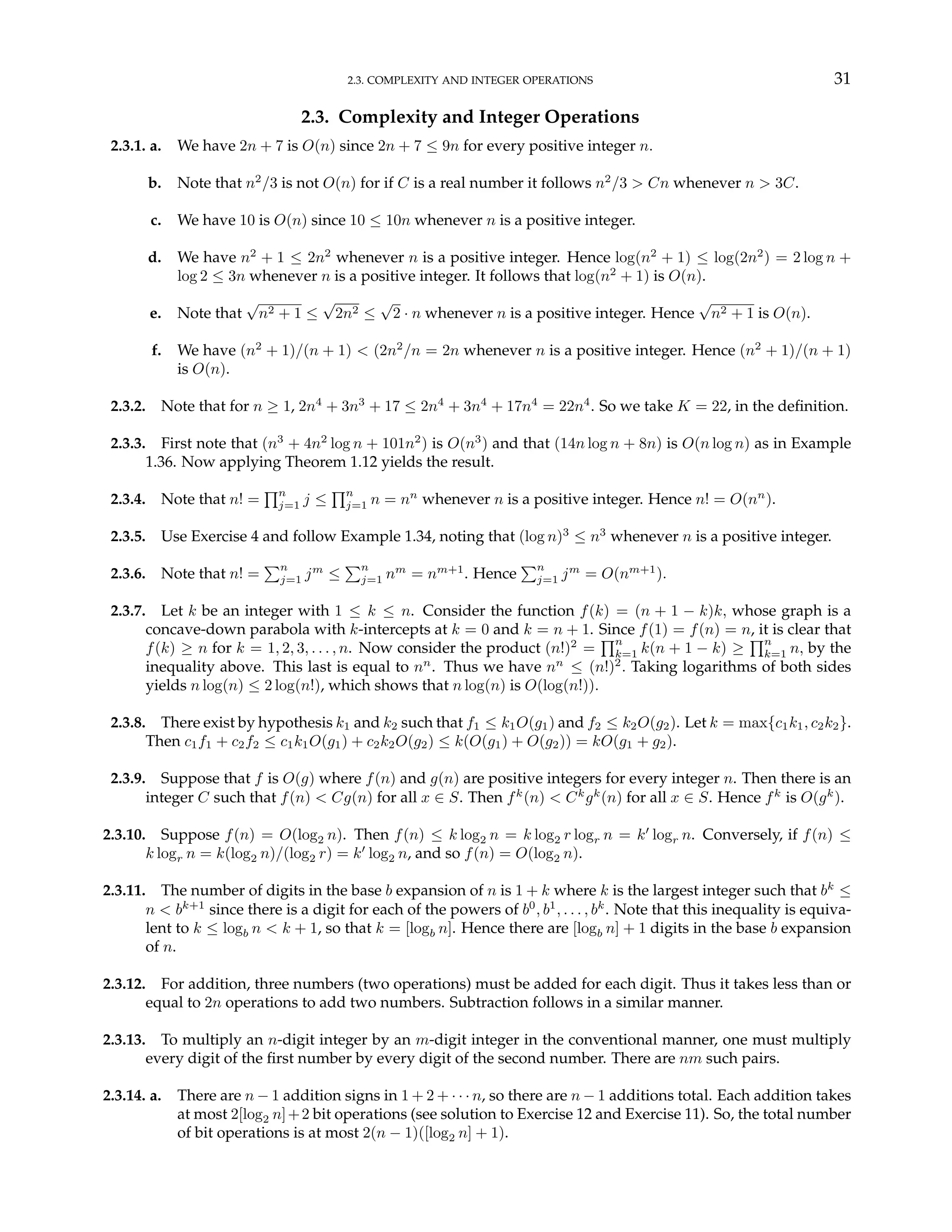 2.3. COMPLEXITY AND INTEGER OPERATIONS 31
2.3. Complexity and Integer Operations
2.3.1. a. We have 2n + 7 is O(n) since 2n + 7 ≤ 9n for every positive integer n.
b. Note that n2
/3 is not O(n) for if C is a real number it follows n2
/3 > Cn whenever n > 3C.
c. We have 10 is O(n) since 10 ≤ 10n whenever n is a positive integer.
d. We have n2
+ 1 ≤ 2n2
whenever n is a positive integer. Hence log(n2
+ 1) ≤ log(2n2
) = 2 log n +
log 2 ≤ 3n whenever n is a positive integer. It follows that log(n2
+ 1) is O(n).
e. Note that
√
n2 + 1 ≤
√
2n2 ≤
√
2 · n whenever n is a positive integer. Hence
√
n2 + 1 is O(n).
f. We have (n2
+ 1)/(n + 1) < (2n2
/n = 2n whenever n is a positive integer. Hence (n2
+ 1)/(n + 1)
is O(n).
2.3.2. Note that for n ≥ 1, 2n4
+ 3n3
+ 17 ≤ 2n4
+ 3n4
+ 17n4
= 22n4
. So we take K = 22, in the definition.
2.3.3. First note that (n3
+ 4n2
log n + 101n2
) is O(n3
) and that (14n log n + 8n) is O(n log n) as in Example
1.36. Now applying Theorem 1.12 yields the result.
2.3.4. Note that n! =
Qn
j=1 j ≤
Qn
j=1 n = nn
whenever n is a positive integer. Hence n! = O(nn
).
2.3.5. Use Exercise 4 and follow Example 1.34, noting that (log n)3
≤ n3
whenever n is a positive integer.
2.3.6. Note that n! =
Pn
j=1 jm
≤
Pn
j=1 nm
= nm+1
. Hence
Pn
j=1 jm
= O(nm+1
).
2.3.7. Let k be an integer with 1 ≤ k ≤ n. Consider the function f(k) = (n + 1 − k)k, whose graph is a
concave-down parabola with k-intercepts at k = 0 and k = n + 1. Since f(1) = f(n) = n, it is clear that
f(k) ≥ n for k = 1, 2, 3, . . . , n. Now consider the product (n!)2
=
Qn
k=1 k(n + 1 − k) ≥
Qn
k=1 n, by the
inequality above. This last is equal to nn
. Thus we have nn
≤ (n!)2
. Taking logarithms of both sides
yields n log(n) ≤ 2 log(n!), which shows that n log(n) is O(log(n!)).
2.3.8. There exist by hypothesis k1 and k2 such that f1 ≤ k1O(g1) and f2 ≤ k2O(g2). Let k = max{c1k1, c2k2}.
Then c1f1 + c2f2 ≤ c1k1O(g1) + c2k2O(g2) ≤ k(O(g1) + O(g2)) = kO(g1 + g2).
2.3.9. Suppose that f is O(g) where f(n) and g(n) are positive integers for every integer n. Then there is an
integer C such that f(n) < Cg(n) for all x ∈ S. Then fk
(n) < Ck
gk
(n) for all x ∈ S. Hence fk
is O(gk
).
2.3.10. Suppose f(n) = O(log2 n). Then f(n) ≤ k log2 n = k log2 r logr n = k0
logr n. Conversely, if f(n) ≤
k logr n = k(log2 n)/(log2 r) = k0
log2 n, and so f(n) = O(log2 n).
2.3.11. The number of digits in the base b expansion of n is 1 + k where k is the largest integer such that bk
≤
n < bk+1
since there is a digit for each of the powers of b0
, b1
, . . . , bk
. Note that this inequality is equiva-
lent to k ≤ logb n < k + 1, so that k = [logb n]. Hence there are [logb n] + 1 digits in the base b expansion
of n.
2.3.12. For addition, three numbers (two operations) must be added for each digit. Thus it takes less than or
equal to 2n operations to add two numbers. Subtraction follows in a similar manner.
2.3.13. To multiply an n-digit integer by an m-digit integer in the conventional manner, one must multiply
every digit of the first number by every digit of the second number. There are nm such pairs.
2.3.14. a. There are n − 1 addition signs in 1 + 2 + · · · n, so there are n − 1 additions total. Each addition takes
at most 2[log2 n]+2 bit operations (see solution to Exercise 12 and Exercise 11). So, the total number
of bit operations is at most 2(n − 1)([log2 n] + 1).
 