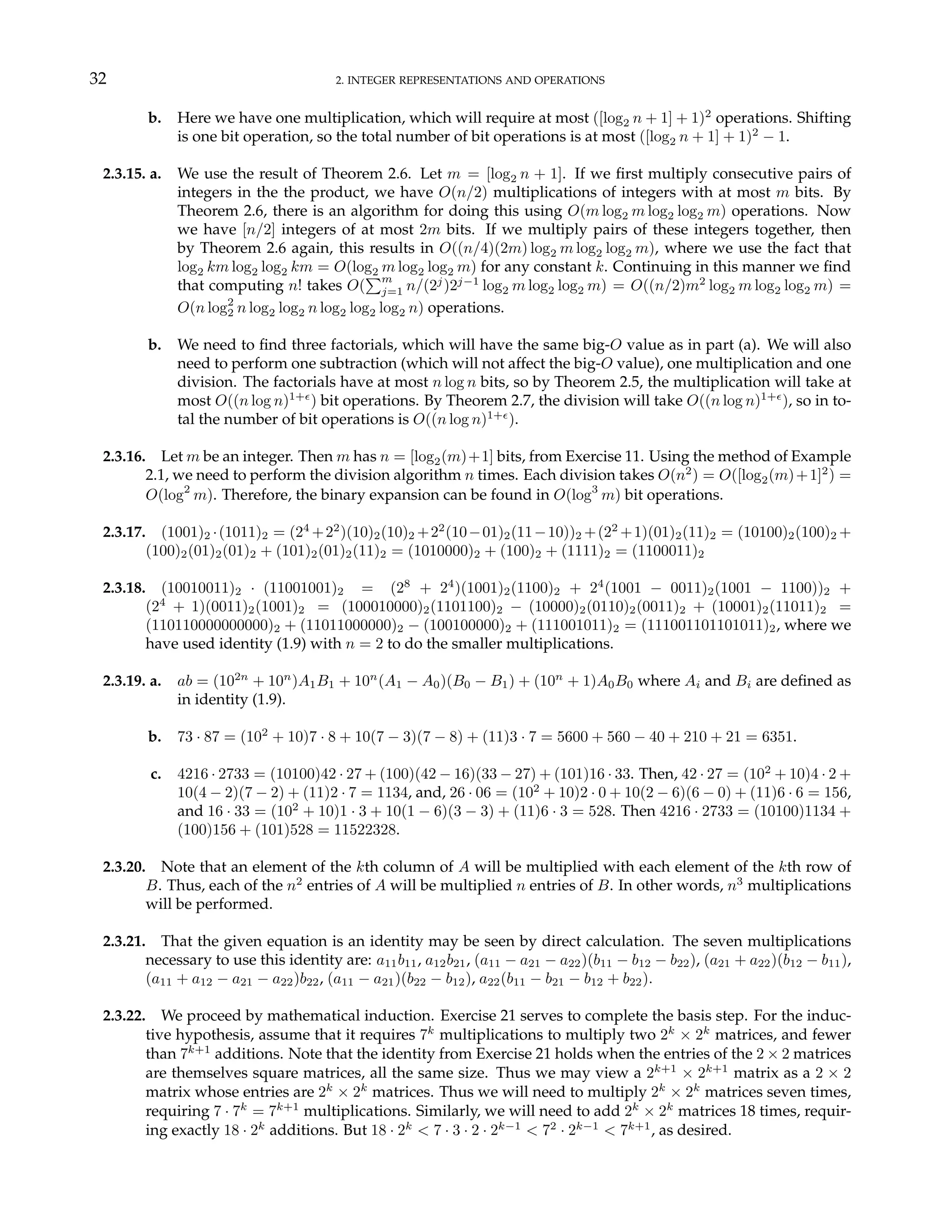 32 2. INTEGER REPRESENTATIONS AND OPERATIONS
b. Here we have one multiplication, which will require at most ([log2 n + 1] + 1)2
operations. Shifting
is one bit operation, so the total number of bit operations is at most ([log2 n + 1] + 1)2
− 1.
2.3.15. a. We use the result of Theorem 2.6. Let m = [log2 n + 1]. If we first multiply consecutive pairs of
integers in the the product, we have O(n/2) multiplications of integers with at most m bits. By
Theorem 2.6, there is an algorithm for doing this using O(m log2 m log2 log2 m) operations. Now
we have [n/2] integers of at most 2m bits. If we multiply pairs of these integers together, then
by Theorem 2.6 again, this results in O((n/4)(2m) log2 m log2 log2 m), where we use the fact that
log2 km log2 log2 km = O(log2 m log2 log2 m) for any constant k. Continuing in this manner we find
that computing n! takes O(
Pm
j=1 n/(2j
)2j−1
log2 m log2 log2 m) = O((n/2)m2
log2 m log2 log2 m) =
O(n log2
2 n log2 log2 n log2 log2 log2 n) operations.
b. We need to find three factorials, which will have the same big-O value as in part (a). We will also
need to perform one subtraction (which will not affect the big-O value), one multiplication and one
division. The factorials have at most n log n bits, so by Theorem 2.5, the multiplication will take at
most O((n log n)1+²
) bit operations. By Theorem 2.7, the division will take O((n log n)1+²
), so in to-
tal the number of bit operations is O((n log n)1+²
).
2.3.16. Let m be an integer. Then m has n = [log2(m)+1] bits, from Exercise 11. Using the method of Example
2.1, we need to perform the division algorithm n times. Each division takes O(n2
) = O([log2(m)+1]2
) =
O(log2
m). Therefore, the binary expansion can be found in O(log3
m) bit operations.
2.3.17. (1001)2 ·(1011)2 = (24
+22
)(10)2(10)2 +22
(10−01)2(11−10))2 +(22
+1)(01)2(11)2 = (10100)2(100)2 +
(100)2(01)2(01)2 + (101)2(01)2(11)2 = (1010000)2 + (100)2 + (1111)2 = (1100011)2
2.3.18. (10010011)2 · (11001001)2 = (28
+ 24
)(1001)2(1100)2 + 24
(1001 − 0011)2(1001 − 1100))2 +
(24
+ 1)(0011)2(1001)2 = (100010000)2(1101100)2 − (10000)2(0110)2(0011)2 + (10001)2(11011)2 =
(110110000000000)2 + (11011000000)2 − (100100000)2 + (111001011)2 = (111001101101011)2, where we
have used identity (1.9) with n = 2 to do the smaller multiplications.
2.3.19. a. ab = (102n
+ 10n
)A1B1 + 10n
(A1 − A0)(B0 − B1) + (10n
+ 1)A0B0 where Ai and Bi are defined as
in identity (1.9).
b. 73 · 87 = (102
+ 10)7 · 8 + 10(7 − 3)(7 − 8) + (11)3 · 7 = 5600 + 560 − 40 + 210 + 21 = 6351.
c. 4216 · 2733 = (10100)42 · 27 + (100)(42 − 16)(33 − 27) + (101)16 · 33. Then, 42 · 27 = (102
+ 10)4 · 2 +
10(4 − 2)(7 − 2) + (11)2 · 7 = 1134, and, 26 · 06 = (102
+ 10)2 · 0 + 10(2 − 6)(6 − 0) + (11)6 · 6 = 156,
and 16 · 33 = (102
+ 10)1 · 3 + 10(1 − 6)(3 − 3) + (11)6 · 3 = 528. Then 4216 · 2733 = (10100)1134 +
(100)156 + (101)528 = 11522328.
2.3.20. Note that an element of the kth column of A will be multiplied with each element of the kth row of
B. Thus, each of the n2
entries of A will be multiplied n entries of B. In other words, n3
multiplications
will be performed.
2.3.21. That the given equation is an identity may be seen by direct calculation. The seven multiplications
necessary to use this identity are: a11b11, a12b21, (a11 − a21 − a22)(b11 − b12 − b22), (a21 + a22)(b12 − b11),
(a11 + a12 − a21 − a22)b22, (a11 − a21)(b22 − b12), a22(b11 − b21 − b12 + b22).
2.3.22. We proceed by mathematical induction. Exercise 21 serves to complete the basis step. For the induc-
tive hypothesis, assume that it requires 7k
multiplications to multiply two 2k
× 2k
matrices, and fewer
than 7k+1
additions. Note that the identity from Exercise 21 holds when the entries of the 2 × 2 matrices
are themselves square matrices, all the same size. Thus we may view a 2k+1
× 2k+1
matrix as a 2 × 2
matrix whose entries are 2k
× 2k
matrices. Thus we will need to multiply 2k
× 2k
matrices seven times,
requiring 7 · 7k
= 7k+1
multiplications. Similarly, we will need to add 2k
× 2k
matrices 18 times, requir-
ing exactly 18 · 2k
additions. But 18 · 2k
< 7 · 3 · 2 · 2k−1
< 72
· 2k−1
< 7k+1
, as desired.
 