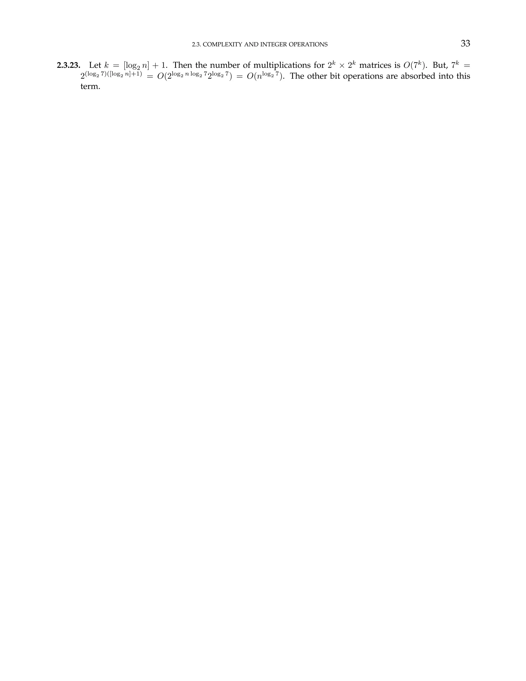 2.3. COMPLEXITY AND INTEGER OPERATIONS 33
2.3.23. Let k = [log2 n] + 1. Then the number of multiplications for 2k
× 2k
matrices is O(7k
). But, 7k
=
2(log2 7)([log2 n]+1)
= O(2log2 n log2 7
2log2 7
) = O(nlog2 7
). The other bit operations are absorbed into this
term.
 