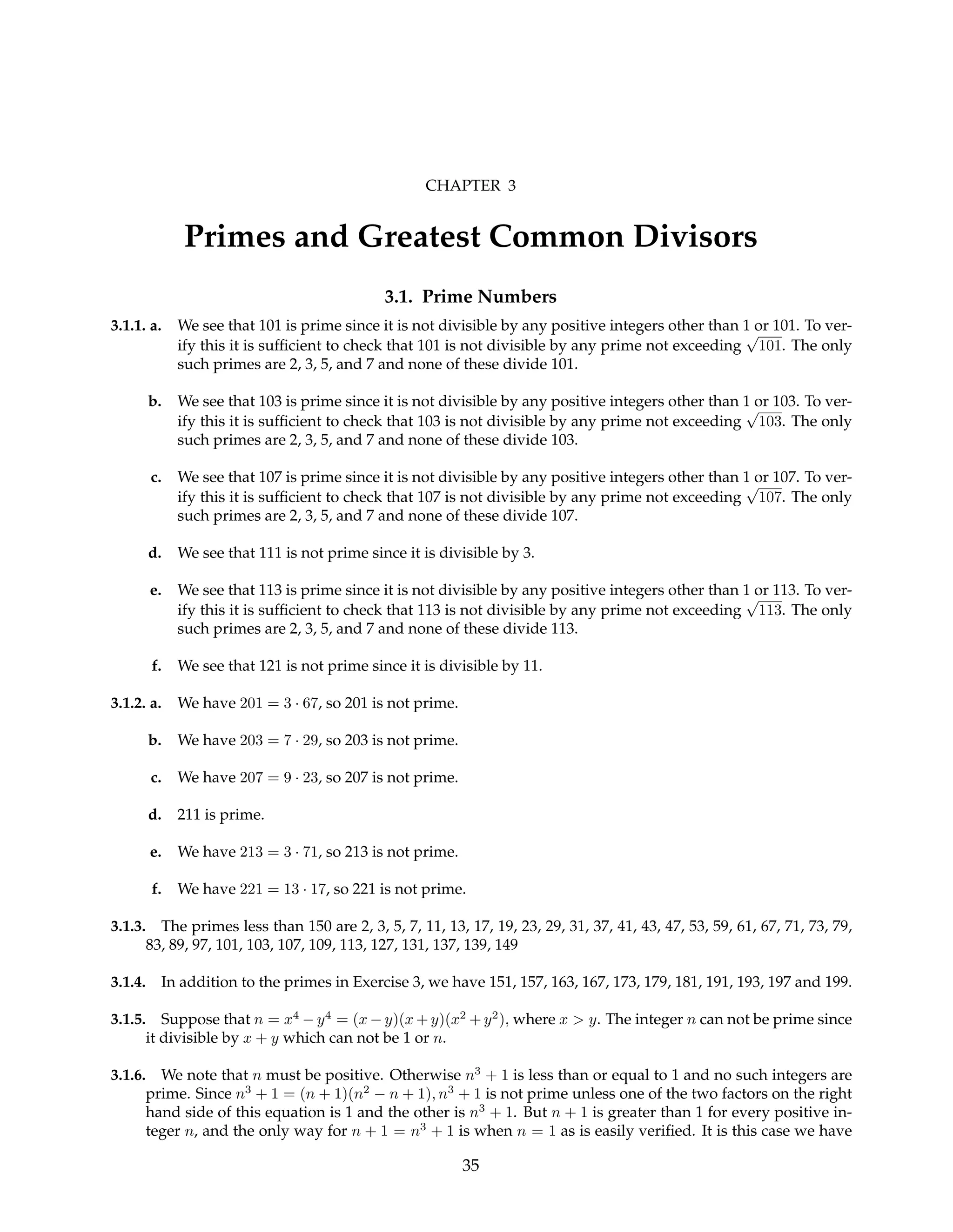 CHAPTER 3
Primes and Greatest Common Divisors
3.1. Prime Numbers
3.1.1. a. We see that 101 is prime since it is not divisible by any positive integers other than 1 or 101. To ver-
ify this it is sufficient to check that 101 is not divisible by any prime not exceeding
√
101. The only
such primes are 2, 3, 5, and 7 and none of these divide 101.
b. We see that 103 is prime since it is not divisible by any positive integers other than 1 or 103. To ver-
ify this it is sufficient to check that 103 is not divisible by any prime not exceeding
√
103. The only
such primes are 2, 3, 5, and 7 and none of these divide 103.
c. We see that 107 is prime since it is not divisible by any positive integers other than 1 or 107. To ver-
ify this it is sufficient to check that 107 is not divisible by any prime not exceeding
√
107. The only
such primes are 2, 3, 5, and 7 and none of these divide 107.
d. We see that 111 is not prime since it is divisible by 3.
e. We see that 113 is prime since it is not divisible by any positive integers other than 1 or 113. To ver-
ify this it is sufficient to check that 113 is not divisible by any prime not exceeding
√
113. The only
such primes are 2, 3, 5, and 7 and none of these divide 113.
f. We see that 121 is not prime since it is divisible by 11.
3.1.2. a. We have 201 = 3 · 67, so 201 is not prime.
b. We have 203 = 7 · 29, so 203 is not prime.
c. We have 207 = 9 · 23, so 207 is not prime.
d. 211 is prime.
e. We have 213 = 3 · 71, so 213 is not prime.
f. We have 221 = 13 · 17, so 221 is not prime.
3.1.3. The primes less than 150 are 2, 3, 5, 7, 11, 13, 17, 19, 23, 29, 31, 37, 41, 43, 47, 53, 59, 61, 67, 71, 73, 79,
83, 89, 97, 101, 103, 107, 109, 113, 127, 131, 137, 139, 149
3.1.4. In addition to the primes in Exercise 3, we have 151, 157, 163, 167, 173, 179, 181, 191, 193, 197 and 199.
3.1.5. Suppose that n = x4
− y4
= (x − y)(x + y)(x2
+ y2
), where x > y. The integer n can not be prime since
it divisible by x + y which can not be 1 or n.
3.1.6. We note that n must be positive. Otherwise n3
+ 1 is less than or equal to 1 and no such integers are
prime. Since n3
+ 1 = (n + 1)(n2
− n + 1), n3
+ 1 is not prime unless one of the two factors on the right
hand side of this equation is 1 and the other is n3
+ 1. But n + 1 is greater than 1 for every positive in-
teger n, and the only way for n + 1 = n3
+ 1 is when n = 1 as is easily verified. It is this case we have
35
 