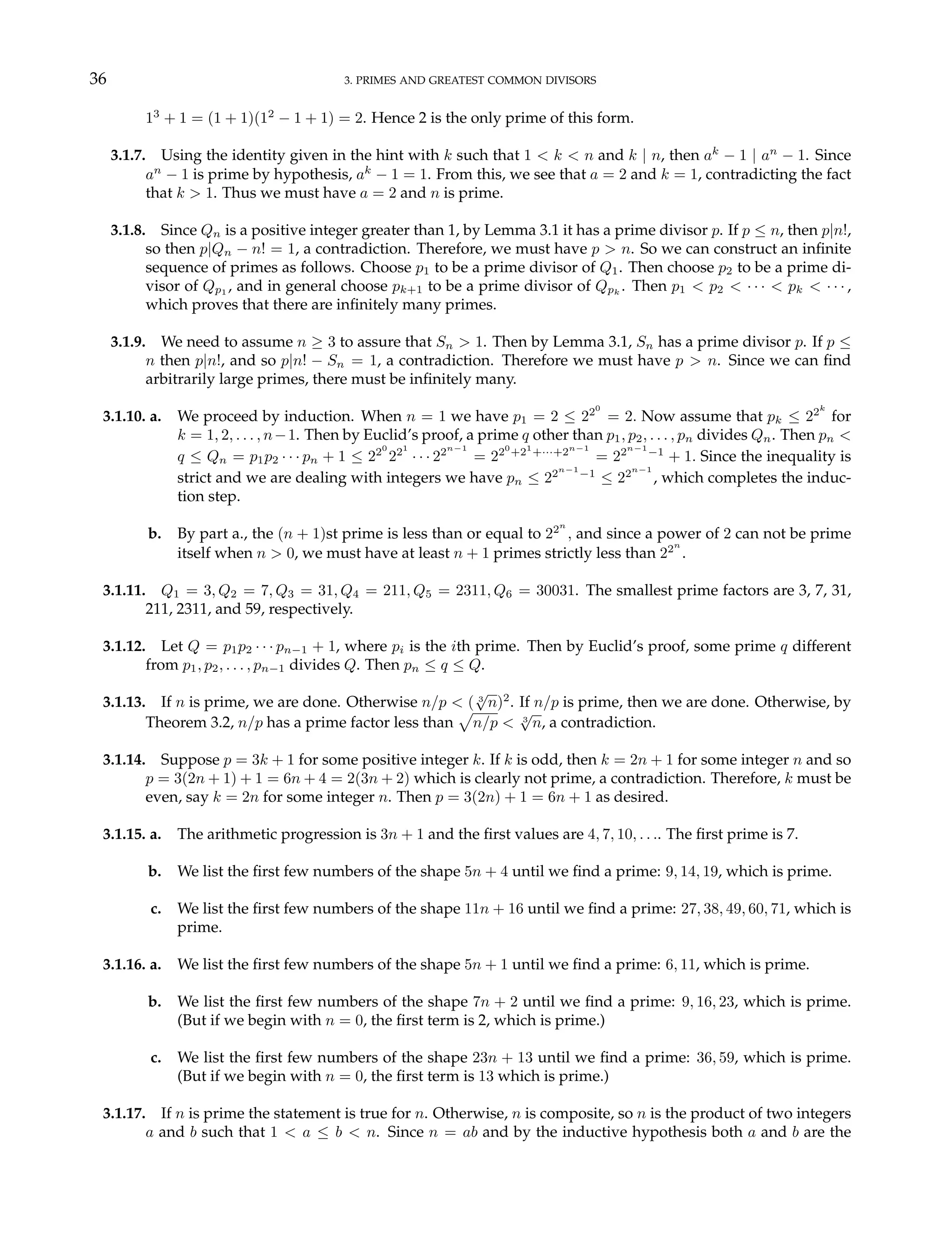 36 3. PRIMES AND GREATEST COMMON DIVISORS
13
+ 1 = (1 + 1)(12
− 1 + 1) = 2. Hence 2 is the only prime of this form.
3.1.7. Using the identity given in the hint with k such that 1 < k < n and k | n, then ak
− 1 | an
− 1. Since
an
− 1 is prime by hypothesis, ak
− 1 = 1. From this, we see that a = 2 and k = 1, contradicting the fact
that k > 1. Thus we must have a = 2 and n is prime.
3.1.8. Since Qn is a positive integer greater than 1, by Lemma 3.1 it has a prime divisor p. If p ≤ n, then p|n!,
so then p|Qn − n! = 1, a contradiction. Therefore, we must have p > n. So we can construct an infinite
sequence of primes as follows. Choose p1 to be a prime divisor of Q1. Then choose p2 to be a prime di-
visor of Qp1 , and in general choose pk+1 to be a prime divisor of Qpk
. Then p1 < p2 < · · · < pk < · · · ,
which proves that there are infinitely many primes.
3.1.9. We need to assume n ≥ 3 to assure that Sn > 1. Then by Lemma 3.1, Sn has a prime divisor p. If p ≤
n then p|n!, and so p|n! − Sn = 1, a contradiction. Therefore we must have p > n. Since we can find
arbitrarily large primes, there must be infinitely many.
3.1.10. a. We proceed by induction. When n = 1 we have p1 = 2 ≤ 220
= 2. Now assume that pk ≤ 22k
for
k = 1, 2, . . . , n−1. Then by Euclid’s proof, a prime q other than p1, p2, . . . , pn divides Qn. Then pn <
q ≤ Qn = p1p2 · · · pn + 1 ≤ 220
221
· · · 22n−1
= 220
+21
+···+2n−1
= 22n−1
−1
+ 1. Since the inequality is
strict and we are dealing with integers we have pn ≤ 22n−1
−1
≤ 22n−1
, which completes the induc-
tion step.
b. By part a., the (n + 1)st prime is less than or equal to 22n
, and since a power of 2 can not be prime
itself when n > 0, we must have at least n + 1 primes strictly less than 22n
.
3.1.11. Q1 = 3, Q2 = 7, Q3 = 31, Q4 = 211, Q5 = 2311, Q6 = 30031. The smallest prime factors are 3, 7, 31,
211, 2311, and 59, respectively.
3.1.12. Let Q = p1p2 · · · pn−1 + 1, where pi is the ith prime. Then by Euclid’s proof, some prime q different
from p1, p2, . . . , pn−1 divides Q. Then pn ≤ q ≤ Q.
3.1.13. If n is prime, we are done. Otherwise n/p < ( 3
√
n)2
. If n/p is prime, then we are done. Otherwise, by
Theorem 3.2, n/p has a prime factor less than
p
n/p < 3
√
n, a contradiction.
3.1.14. Suppose p = 3k + 1 for some positive integer k. If k is odd, then k = 2n + 1 for some integer n and so
p = 3(2n + 1) + 1 = 6n + 4 = 2(3n + 2) which is clearly not prime, a contradiction. Therefore, k must be
even, say k = 2n for some integer n. Then p = 3(2n) + 1 = 6n + 1 as desired.
3.1.15. a. The arithmetic progression is 3n + 1 and the first values are 4, 7, 10, . . .. The first prime is 7.
b. We list the first few numbers of the shape 5n + 4 until we find a prime: 9, 14, 19, which is prime.
c. We list the first few numbers of the shape 11n + 16 until we find a prime: 27, 38, 49, 60, 71, which is
prime.
3.1.16. a. We list the first few numbers of the shape 5n + 1 until we find a prime: 6, 11, which is prime.
b. We list the first few numbers of the shape 7n + 2 until we find a prime: 9, 16, 23, which is prime.
(But if we begin with n = 0, the first term is 2, which is prime.)
c. We list the first few numbers of the shape 23n + 13 until we find a prime: 36, 59, which is prime.
(But if we begin with n = 0, the first term is 13 which is prime.)
3.1.17. If n is prime the statement is true for n. Otherwise, n is composite, so n is the product of two integers
a and b such that 1 < a ≤ b < n. Since n = ab and by the inductive hypothesis both a and b are the
 