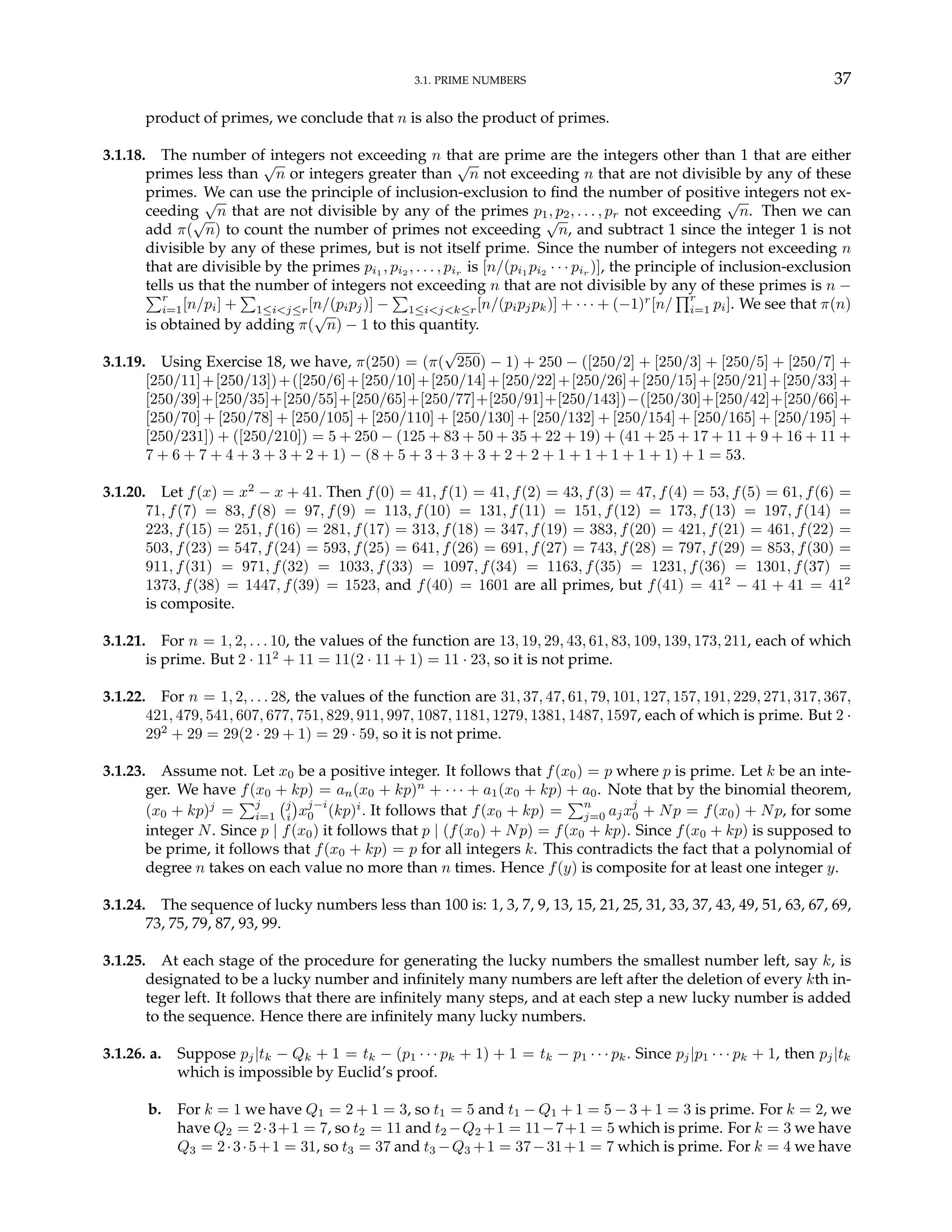 3.1. PRIME NUMBERS 37
product of primes, we conclude that n is also the product of primes.
3.1.18. The number of integers not exceeding n that are prime are the integers other than 1 that are either
primes less than
√
n or integers greater than
√
n not exceeding n that are not divisible by any of these
primes. We can use the principle of inclusion-exclusion to find the number of positive integers not ex-
ceeding
√
n that are not divisible by any of the primes p1, p2, . . . , pr not exceeding
√
n. Then we can
add π(
√
n) to count the number of primes not exceeding
√
n, and subtract 1 since the integer 1 is not
divisible by any of these primes, but is not itself prime. Since the number of integers not exceeding n
that are divisible by the primes pi1 , pi2 , . . . , pir is [n/(pi1 pi2 · · · pir )], the principle of inclusion-exclusion
tells us that the number of integers not exceeding n that are not divisible by any of these primes is n −
Pr
i=1[n/pi] +
P
1≤i<j≤r[n/(pipj)] −
P
1≤i<j<k≤r[n/(pipjpk)] + · · · + (−1)r
[n/
Qr
i=1 pi]. We see that π(n)
is obtained by adding π(
√
n) − 1 to this quantity.
3.1.19. Using Exercise 18, we have, π(250) = (π(
√
250) − 1) + 250 − ([250/2] + [250/3] + [250/5] + [250/7] +
[250/11]+[250/13])+([250/6]+[250/10]+[250/14]+[250/22]+[250/26]+[250/15]+[250/21]+[250/33]+
[250/39]+[250/35]+[250/55]+[250/65]+[250/77]+[250/91]+[250/143])−([250/30]+[250/42]+[250/66]+
[250/70] + [250/78] + [250/105] + [250/110] + [250/130] + [250/132] + [250/154] + [250/165] + [250/195] +
[250/231]) + ([250/210]) = 5 + 250 − (125 + 83 + 50 + 35 + 22 + 19) + (41 + 25 + 17 + 11 + 9 + 16 + 11 +
7 + 6 + 7 + 4 + 3 + 3 + 2 + 1) − (8 + 5 + 3 + 3 + 3 + 2 + 2 + 1 + 1 + 1 + 1 + 1) + 1 = 53.
3.1.20. Let f(x) = x2
− x + 41. Then f(0) = 41, f(1) = 41, f(2) = 43, f(3) = 47, f(4) = 53, f(5) = 61, f(6) =
71, f(7) = 83, f(8) = 97, f(9) = 113, f(10) = 131, f(11) = 151, f(12) = 173, f(13) = 197, f(14) =
223, f(15) = 251, f(16) = 281, f(17) = 313, f(18) = 347, f(19) = 383, f(20) = 421, f(21) = 461, f(22) =
503, f(23) = 547, f(24) = 593, f(25) = 641, f(26) = 691, f(27) = 743, f(28) = 797, f(29) = 853, f(30) =
911, f(31) = 971, f(32) = 1033, f(33) = 1097, f(34) = 1163, f(35) = 1231, f(36) = 1301, f(37) =
1373, f(38) = 1447, f(39) = 1523, and f(40) = 1601 are all primes, but f(41) = 412
− 41 + 41 = 412
is composite.
3.1.21. For n = 1, 2, . . . 10, the values of the function are 13, 19, 29, 43, 61, 83, 109, 139, 173, 211, each of which
is prime. But 2 · 112
+ 11 = 11(2 · 11 + 1) = 11 · 23, so it is not prime.
3.1.22. For n = 1, 2, . . . 28, the values of the function are 31, 37, 47, 61, 79, 101, 127, 157, 191, 229, 271, 317, 367,
421, 479, 541, 607, 677, 751, 829, 911, 997, 1087, 1181, 1279, 1381, 1487, 1597, each of which is prime. But 2 ·
292
+ 29 = 29(2 · 29 + 1) = 29 · 59, so it is not prime.
3.1.23. Assume not. Let x0 be a positive integer. It follows that f(x0) = p where p is prime. Let k be an inte-
ger. We have f(x0 + kp) = an(x0 + kp)n
+ · · · + a1(x0 + kp) + a0. Note that by the binomial theorem,
(x0 + kp)j
=
Pj
i=1
¡j
i
¢
xj−i
0 (kp)i
. It follows that f(x0 + kp) =
Pn
j=0 ajxj
0 + Np = f(x0) + Np, for some
integer N. Since p | f(x0) it follows that p | (f(x0) + Np) = f(x0 + kp). Since f(x0 + kp) is supposed to
be prime, it follows that f(x0 + kp) = p for all integers k. This contradicts the fact that a polynomial of
degree n takes on each value no more than n times. Hence f(y) is composite for at least one integer y.
3.1.24. The sequence of lucky numbers less than 100 is: 1, 3, 7, 9, 13, 15, 21, 25, 31, 33, 37, 43, 49, 51, 63, 67, 69,
73, 75, 79, 87, 93, 99.
3.1.25. At each stage of the procedure for generating the lucky numbers the smallest number left, say k, is
designated to be a lucky number and infinitely many numbers are left after the deletion of every kth in-
teger left. It follows that there are infinitely many steps, and at each step a new lucky number is added
to the sequence. Hence there are infinitely many lucky numbers.
3.1.26. a. Suppose pj|tk − Qk + 1 = tk − (p1 · · · pk + 1) + 1 = tk − p1 · · · pk. Since pj|p1 · · · pk + 1, then pj|tk
which is impossible by Euclid’s proof.
b. For k = 1 we have Q1 = 2 + 1 = 3, so t1 = 5 and t1 − Q1 + 1 = 5 − 3 + 1 = 3 is prime. For k = 2, we
have Q2 = 2·3+1 = 7, so t2 = 11 and t2 −Q2 +1 = 11−7+1 = 5 which is prime. For k = 3 we have
Q3 = 2·3·5+1 = 31, so t3 = 37 and t3 −Q3 +1 = 37−31+1 = 7 which is prime. For k = 4 we have
 