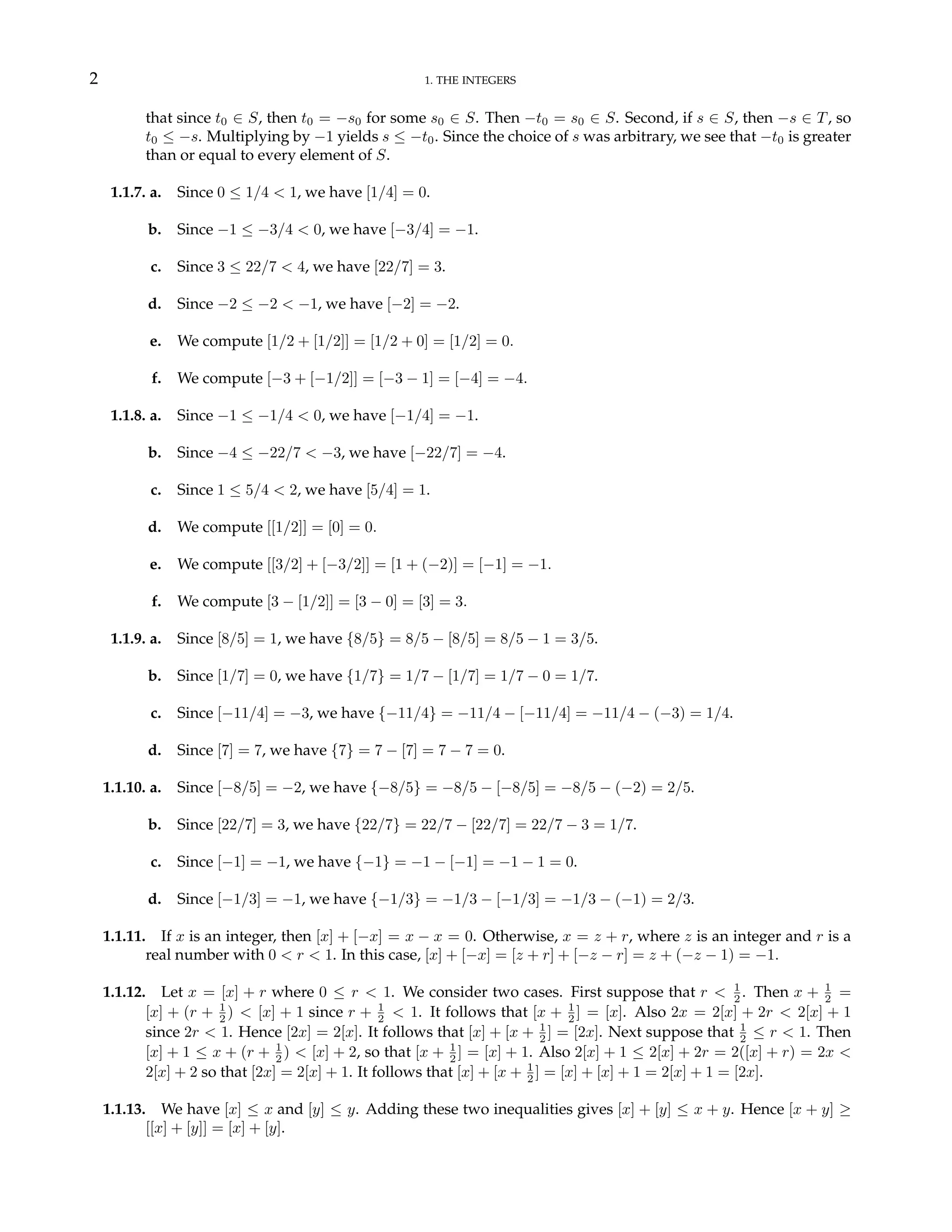 2 1. THE INTEGERS
that since t0 ∈ S, then t0 = −s0 for some s0 ∈ S. Then −t0 = s0 ∈ S. Second, if s ∈ S, then −s ∈ T, so
t0 ≤ −s. Multiplying by −1 yields s ≤ −t0. Since the choice of s was arbitrary, we see that −t0 is greater
than or equal to every element of S.
1.1.7. a. Since 0 ≤ 1/4 < 1, we have [1/4] = 0.
b. Since −1 ≤ −3/4 < 0, we have [−3/4] = −1.
c. Since 3 ≤ 22/7 < 4, we have [22/7] = 3.
d. Since −2 ≤ −2 < −1, we have [−2] = −2.
e. We compute [1/2 + [1/2]] = [1/2 + 0] = [1/2] = 0.
f. We compute [−3 + [−1/2]] = [−3 − 1] = [−4] = −4.
1.1.8. a. Since −1 ≤ −1/4 < 0, we have [−1/4] = −1.
b. Since −4 ≤ −22/7 < −3, we have [−22/7] = −4.
c. Since 1 ≤ 5/4 < 2, we have [5/4] = 1.
d. We compute [[1/2]] = [0] = 0.
e. We compute [[3/2] + [−3/2]] = [1 + (−2)] = [−1] = −1.
f. We compute [3 − [1/2]] = [3 − 0] = [3] = 3.
1.1.9. a. Since [8/5] = 1, we have {8/5} = 8/5 − [8/5] = 8/5 − 1 = 3/5.
b. Since [1/7] = 0, we have {1/7} = 1/7 − [1/7] = 1/7 − 0 = 1/7.
c. Since [−11/4] = −3, we have {−11/4} = −11/4 − [−11/4] = −11/4 − (−3) = 1/4.
d. Since [7] = 7, we have {7} = 7 − [7] = 7 − 7 = 0.
1.1.10. a. Since [−8/5] = −2, we have {−8/5} = −8/5 − [−8/5] = −8/5 − (−2) = 2/5.
b. Since [22/7] = 3, we have {22/7} = 22/7 − [22/7] = 22/7 − 3 = 1/7.
c. Since [−1] = −1, we have {−1} = −1 − [−1] = −1 − 1 = 0.
d. Since [−1/3] = −1, we have {−1/3} = −1/3 − [−1/3] = −1/3 − (−1) = 2/3.
1.1.11. If x is an integer, then [x] + [−x] = x − x = 0. Otherwise, x = z + r, where z is an integer and r is a
real number with 0 < r < 1. In this case, [x] + [−x] = [z + r] + [−z − r] = z + (−z − 1) = −1.
1.1.12. Let x = [x] + r where 0 ≤ r < 1. We consider two cases. First suppose that r < 1
2 . Then x + 1
2 =
[x] + (r + 1
2 ) < [x] + 1 since r + 1
2 < 1. It follows that [x + 1
2 ] = [x]. Also 2x = 2[x] + 2r < 2[x] + 1
since 2r < 1. Hence [2x] = 2[x]. It follows that [x] + [x + 1
2 ] = [2x]. Next suppose that 1
2 ≤ r < 1. Then
[x] + 1 ≤ x + (r + 1
2 ) < [x] + 2, so that [x + 1
2 ] = [x] + 1. Also 2[x] + 1 ≤ 2[x] + 2r = 2([x] + r) = 2x <
2[x] + 2 so that [2x] = 2[x] + 1. It follows that [x] + [x + 1
2 ] = [x] + [x] + 1 = 2[x] + 1 = [2x].
1.1.13. We have [x] ≤ x and [y] ≤ y. Adding these two inequalities gives [x] + [y] ≤ x + y. Hence [x + y] ≥
[[x] + [y]] = [x] + [y].
 