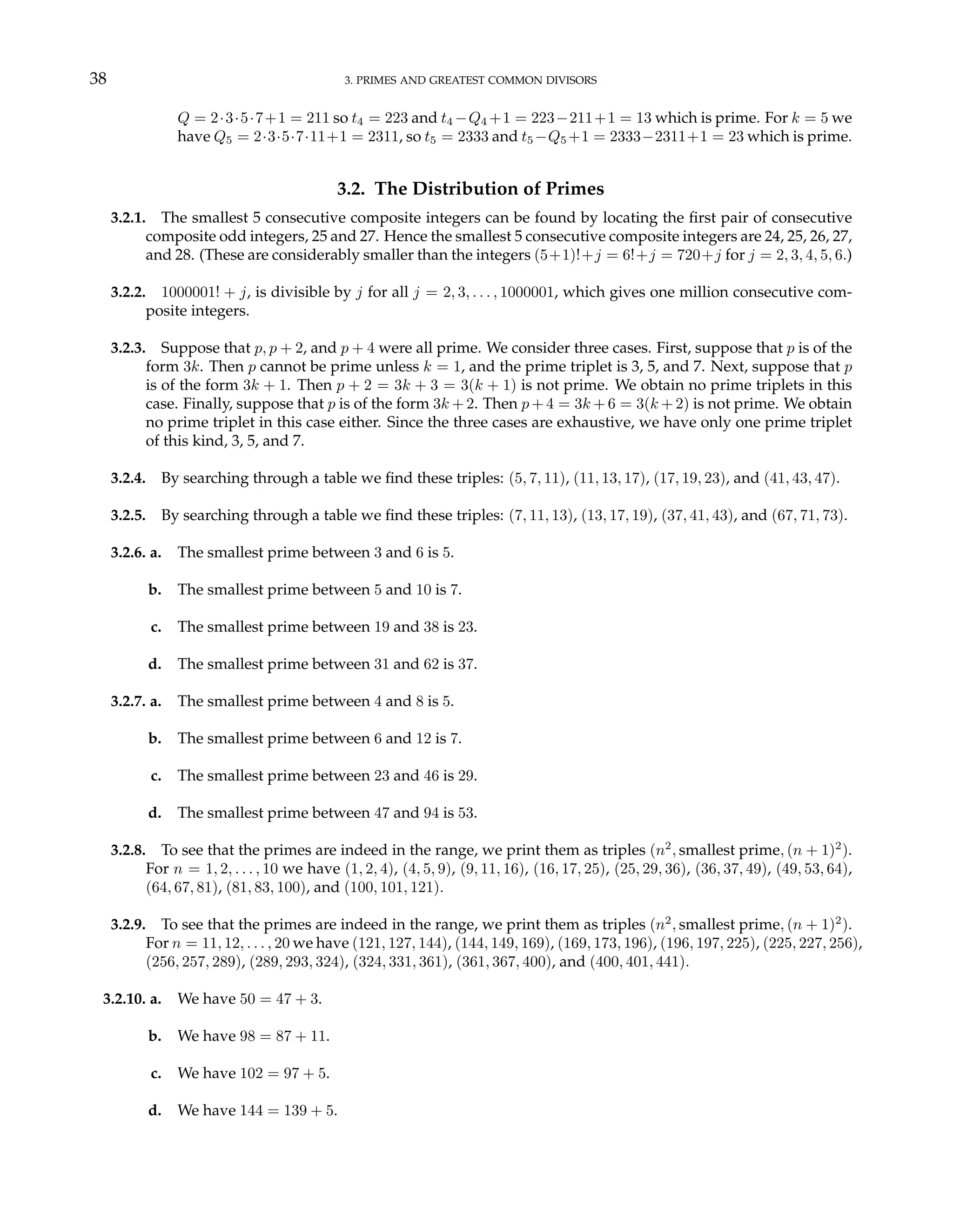 38 3. PRIMES AND GREATEST COMMON DIVISORS
Q = 2·3·5·7+1 = 211 so t4 = 223 and t4 −Q4 +1 = 223−211+1 = 13 which is prime. For k = 5 we
have Q5 = 2·3·5·7·11+1 = 2311, so t5 = 2333 and t5 −Q5 +1 = 2333−2311+1 = 23 which is prime.
3.2. The Distribution of Primes
3.2.1. The smallest 5 consecutive composite integers can be found by locating the first pair of consecutive
composite odd integers, 25 and 27. Hence the smallest 5 consecutive composite integers are 24, 25, 26, 27,
and 28. (These are considerably smaller than the integers (5+1)!+j = 6!+j = 720+j for j = 2, 3, 4, 5, 6.)
3.2.2. 1000001! + j, is divisible by j for all j = 2, 3, . . . , 1000001, which gives one million consecutive com-
posite integers.
3.2.3. Suppose that p, p + 2, and p + 4 were all prime. We consider three cases. First, suppose that p is of the
form 3k. Then p cannot be prime unless k = 1, and the prime triplet is 3, 5, and 7. Next, suppose that p
is of the form 3k + 1. Then p + 2 = 3k + 3 = 3(k + 1) is not prime. We obtain no prime triplets in this
case. Finally, suppose that p is of the form 3k + 2. Then p + 4 = 3k + 6 = 3(k + 2) is not prime. We obtain
no prime triplet in this case either. Since the three cases are exhaustive, we have only one prime triplet
of this kind, 3, 5, and 7.
3.2.4. By searching through a table we find these triples: (5, 7, 11), (11, 13, 17), (17, 19, 23), and (41, 43, 47).
3.2.5. By searching through a table we find these triples: (7, 11, 13), (13, 17, 19), (37, 41, 43), and (67, 71, 73).
3.2.6. a. The smallest prime between 3 and 6 is 5.
b. The smallest prime between 5 and 10 is 7.
c. The smallest prime between 19 and 38 is 23.
d. The smallest prime between 31 and 62 is 37.
3.2.7. a. The smallest prime between 4 and 8 is 5.
b. The smallest prime between 6 and 12 is 7.
c. The smallest prime between 23 and 46 is 29.
d. The smallest prime between 47 and 94 is 53.
3.2.8. To see that the primes are indeed in the range, we print them as triples (n2
, smallest prime, (n + 1)2
).
For n = 1, 2, . . . , 10 we have (1, 2, 4), (4, 5, 9), (9, 11, 16), (16, 17, 25), (25, 29, 36), (36, 37, 49), (49, 53, 64),
(64, 67, 81), (81, 83, 100), and (100, 101, 121).
3.2.9. To see that the primes are indeed in the range, we print them as triples (n2
, smallest prime, (n + 1)2
).
For n = 11, 12, . . . , 20 we have (121, 127, 144), (144, 149, 169), (169, 173, 196), (196, 197, 225), (225, 227, 256),
(256, 257, 289), (289, 293, 324), (324, 331, 361), (361, 367, 400), and (400, 401, 441).
3.2.10. a. We have 50 = 47 + 3.
b. We have 98 = 87 + 11.
c. We have 102 = 97 + 5.
d. We have 144 = 139 + 5.
 