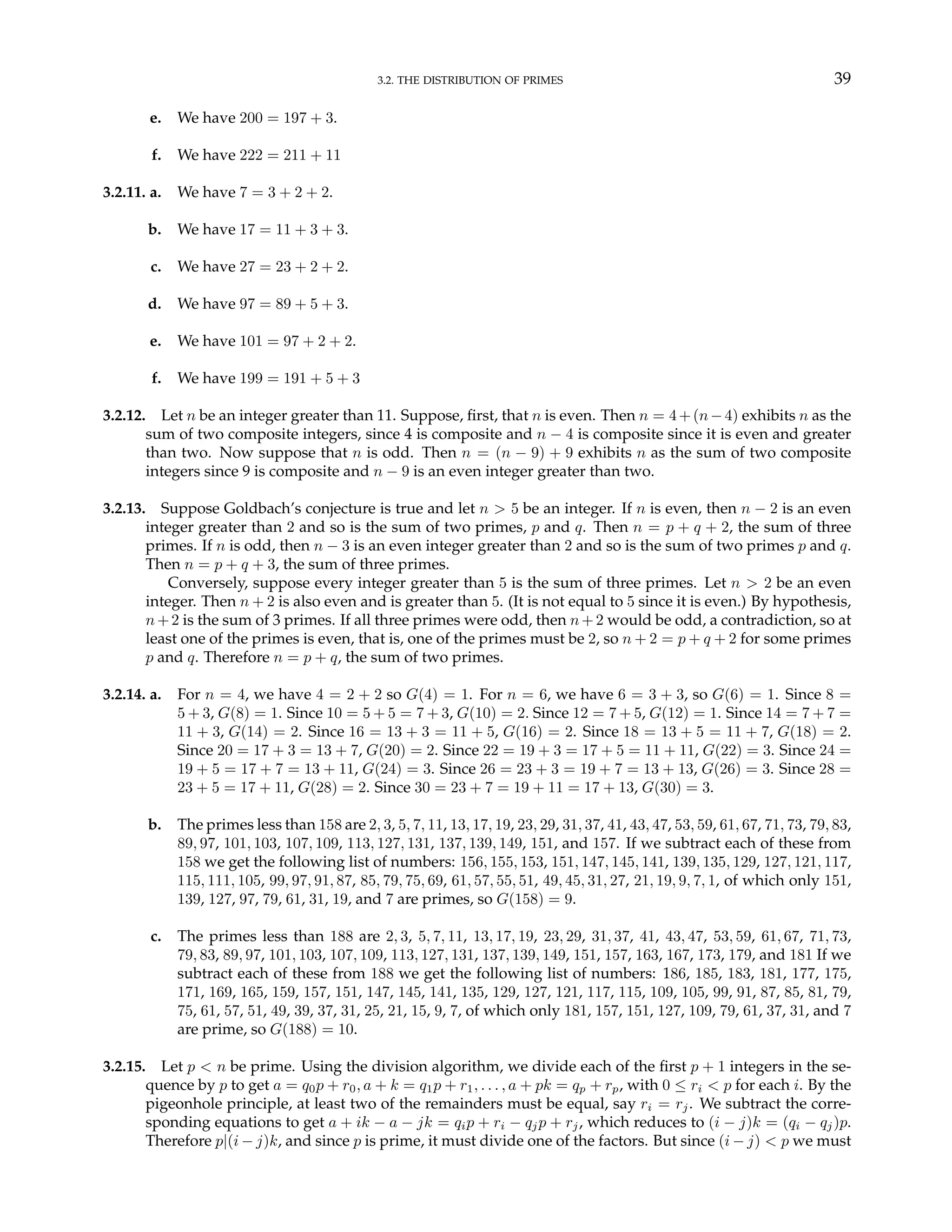 3.2. THE DISTRIBUTION OF PRIMES 39
e. We have 200 = 197 + 3.
f. We have 222 = 211 + 11
3.2.11. a. We have 7 = 3 + 2 + 2.
b. We have 17 = 11 + 3 + 3.
c. We have 27 = 23 + 2 + 2.
d. We have 97 = 89 + 5 + 3.
e. We have 101 = 97 + 2 + 2.
f. We have 199 = 191 + 5 + 3
3.2.12. Let n be an integer greater than 11. Suppose, first, that n is even. Then n = 4+(n−4) exhibits n as the
sum of two composite integers, since 4 is composite and n − 4 is composite since it is even and greater
than two. Now suppose that n is odd. Then n = (n − 9) + 9 exhibits n as the sum of two composite
integers since 9 is composite and n − 9 is an even integer greater than two.
3.2.13. Suppose Goldbach’s conjecture is true and let n > 5 be an integer. If n is even, then n − 2 is an even
integer greater than 2 and so is the sum of two primes, p and q. Then n = p + q + 2, the sum of three
primes. If n is odd, then n − 3 is an even integer greater than 2 and so is the sum of two primes p and q.
Then n = p + q + 3, the sum of three primes.
Conversely, suppose every integer greater than 5 is the sum of three primes. Let n > 2 be an even
integer. Then n + 2 is also even and is greater than 5. (It is not equal to 5 since it is even.) By hypothesis,
n+2 is the sum of 3 primes. If all three primes were odd, then n+2 would be odd, a contradiction, so at
least one of the primes is even, that is, one of the primes must be 2, so n + 2 = p + q + 2 for some primes
p and q. Therefore n = p + q, the sum of two primes.
3.2.14. a. For n = 4, we have 4 = 2 + 2 so G(4) = 1. For n = 6, we have 6 = 3 + 3, so G(6) = 1. Since 8 =
5 + 3, G(8) = 1. Since 10 = 5 + 5 = 7 + 3, G(10) = 2. Since 12 = 7 + 5, G(12) = 1. Since 14 = 7 + 7 =
11 + 3, G(14) = 2. Since 16 = 13 + 3 = 11 + 5, G(16) = 2. Since 18 = 13 + 5 = 11 + 7, G(18) = 2.
Since 20 = 17 + 3 = 13 + 7, G(20) = 2. Since 22 = 19 + 3 = 17 + 5 = 11 + 11, G(22) = 3. Since 24 =
19 + 5 = 17 + 7 = 13 + 11, G(24) = 3. Since 26 = 23 + 3 = 19 + 7 = 13 + 13, G(26) = 3. Since 28 =
23 + 5 = 17 + 11, G(28) = 2. Since 30 = 23 + 7 = 19 + 11 = 17 + 13, G(30) = 3.
b. The primes less than 158 are 2, 3, 5, 7, 11, 13, 17, 19, 23, 29, 31, 37, 41, 43, 47, 53, 59, 61, 67, 71, 73, 79, 83,
89, 97, 101, 103, 107, 109, 113, 127, 131, 137, 139, 149, 151, and 157. If we subtract each of these from
158 we get the following list of numbers: 156, 155, 153, 151, 147, 145, 141, 139, 135, 129, 127, 121, 117,
115, 111, 105, 99, 97, 91, 87, 85, 79, 75, 69, 61, 57, 55, 51, 49, 45, 31, 27, 21, 19, 9, 7, 1, of which only 151,
139, 127, 97, 79, 61, 31, 19, and 7 are primes, so G(158) = 9.
c. The primes less than 188 are 2, 3, 5, 7, 11, 13, 17, 19, 23, 29, 31, 37, 41, 43, 47, 53, 59, 61, 67, 71, 73,
79, 83, 89, 97, 101, 103, 107, 109, 113, 127, 131, 137, 139, 149, 151, 157, 163, 167, 173, 179, and 181 If we
subtract each of these from 188 we get the following list of numbers: 186, 185, 183, 181, 177, 175,
171, 169, 165, 159, 157, 151, 147, 145, 141, 135, 129, 127, 121, 117, 115, 109, 105, 99, 91, 87, 85, 81, 79,
75, 61, 57, 51, 49, 39, 37, 31, 25, 21, 15, 9, 7, of which only 181, 157, 151, 127, 109, 79, 61, 37, 31, and 7
are prime, so G(188) = 10.
3.2.15. Let p < n be prime. Using the division algorithm, we divide each of the first p + 1 integers in the se-
quence by p to get a = q0p + r0, a + k = q1p + r1, . . . , a + pk = qp + rp, with 0 ≤ ri < p for each i. By the
pigeonhole principle, at least two of the remainders must be equal, say ri = rj. We subtract the corre-
sponding equations to get a + ik − a − jk = qip + ri − qjp + rj, which reduces to (i − j)k = (qi − qj)p.
Therefore p|(i − j)k, and since p is prime, it must divide one of the factors. But since (i − j) < p we must
 