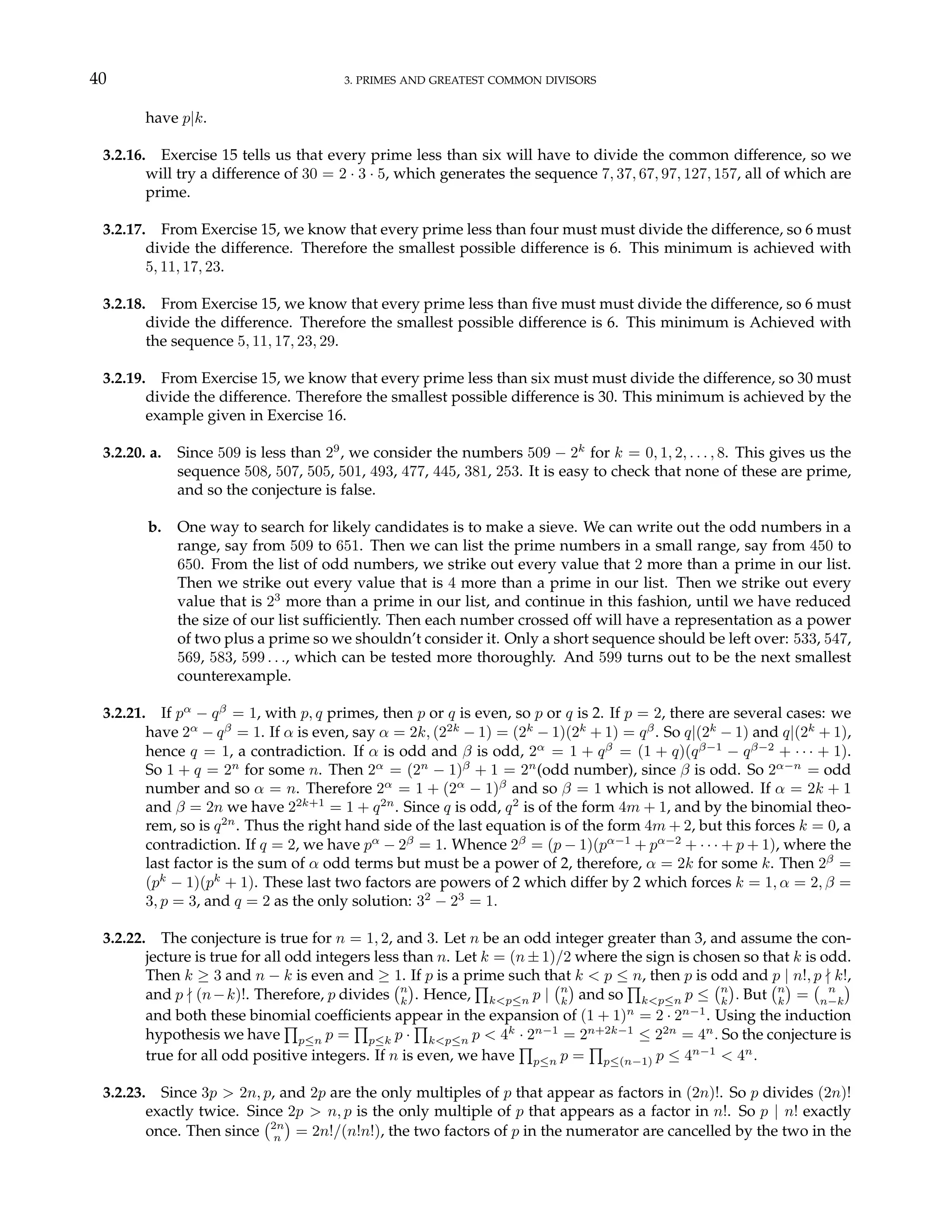 40 3. PRIMES AND GREATEST COMMON DIVISORS
have p|k.
3.2.16. Exercise 15 tells us that every prime less than six will have to divide the common difference, so we
will try a difference of 30 = 2 · 3 · 5, which generates the sequence 7, 37, 67, 97, 127, 157, all of which are
prime.
3.2.17. From Exercise 15, we know that every prime less than four must must divide the difference, so 6 must
divide the difference. Therefore the smallest possible difference is 6. This minimum is achieved with
5, 11, 17, 23.
3.2.18. From Exercise 15, we know that every prime less than five must must divide the difference, so 6 must
divide the difference. Therefore the smallest possible difference is 6. This minimum is Achieved with
the sequence 5, 11, 17, 23, 29.
3.2.19. From Exercise 15, we know that every prime less than six must must divide the difference, so 30 must
divide the difference. Therefore the smallest possible difference is 30. This minimum is achieved by the
example given in Exercise 16.
3.2.20. a. Since 509 is less than 29
, we consider the numbers 509 − 2k
for k = 0, 1, 2, . . . , 8. This gives us the
sequence 508, 507, 505, 501, 493, 477, 445, 381, 253. It is easy to check that none of these are prime,
and so the conjecture is false.
b. One way to search for likely candidates is to make a sieve. We can write out the odd numbers in a
range, say from 509 to 651. Then we can list the prime numbers in a small range, say from 450 to
650. From the list of odd numbers, we strike out every value that 2 more than a prime in our list.
Then we strike out every value that is 4 more than a prime in our list. Then we strike out every
value that is 23
more than a prime in our list, and continue in this fashion, until we have reduced
the size of our list sufficiently. Then each number crossed off will have a representation as a power
of two plus a prime so we shouldn’t consider it. Only a short sequence should be left over: 533, 547,
569, 583, 599 . . ., which can be tested more thoroughly. And 599 turns out to be the next smallest
counterexample.
3.2.21. If pα
− qβ
= 1, with p, q primes, then p or q is even, so p or q is 2. If p = 2, there are several cases: we
have 2α
− qβ
= 1. If α is even, say α = 2k, (22k
− 1) = (2k
− 1)(2k
+ 1) = qβ
. So q|(2k
− 1) and q|(2k
+ 1),
hence q = 1, a contradiction. If α is odd and β is odd, 2α
= 1 + qβ
= (1 + q)(qβ−1
− qβ−2
+ · · · + 1).
So 1 + q = 2n
for some n. Then 2α
= (2n
− 1)β
+ 1 = 2n
(odd number), since β is odd. So 2α−n
= odd
number and so α = n. Therefore 2α
= 1 + (2α
− 1)β
and so β = 1 which is not allowed. If α = 2k + 1
and β = 2n we have 22k+1
= 1 + q2n
. Since q is odd, q2
is of the form 4m + 1, and by the binomial theo-
rem, so is q2n
. Thus the right hand side of the last equation is of the form 4m + 2, but this forces k = 0, a
contradiction. If q = 2, we have pα
− 2β
= 1. Whence 2β
= (p − 1)(pα−1
+ pα−2
+ · · · + p + 1), where the
last factor is the sum of α odd terms but must be a power of 2, therefore, α = 2k for some k. Then 2β
=
(pk
− 1)(pk
+ 1). These last two factors are powers of 2 which differ by 2 which forces k = 1, α = 2, β =
3, p = 3, and q = 2 as the only solution: 32
− 23
= 1.
3.2.22. The conjecture is true for n = 1, 2, and 3. Let n be an odd integer greater than 3, and assume the con-
jecture is true for all odd integers less than n. Let k = (n ± 1)/2 where the sign is chosen so that k is odd.
Then k ≥ 3 and n − k is even and ≥ 1. If p is a prime such that k < p ≤ n, then p is odd and p | n!, p - k!,
and p - (n−k)!. Therefore, p divides
¡n
k
¢
. Hence,
Q
k<p≤n p |
¡n
k
¢
and so
Q
k<p≤n p ≤
¡n
k
¢
. But
¡n
k
¢
=
¡ n
n−k
¢
and both these binomial coefficients appear in the expansion of (1 + 1)n
= 2 · 2n−1
. Using the induction
hypothesis we have
Q
p≤n p =
Q
p≤k p ·
Q
k<p≤n p < 4k
· 2n−1
= 2n+2k−1
≤ 22n
= 4n
. So the conjecture is
true for all odd positive integers. If n is even, we have
Q
p≤n p =
Q
p≤(n−1) p ≤ 4n−1
< 4n
.
3.2.23. Since 3p > 2n, p, and 2p are the only multiples of p that appear as factors in (2n)!. So p divides (2n)!
exactly twice. Since 2p > n, p is the only multiple of p that appears as a factor in n!. So p | n! exactly
once. Then since
¡2n
n
¢
= 2n!/(n!n!), the two factors of p in the numerator are cancelled by the two in the
 