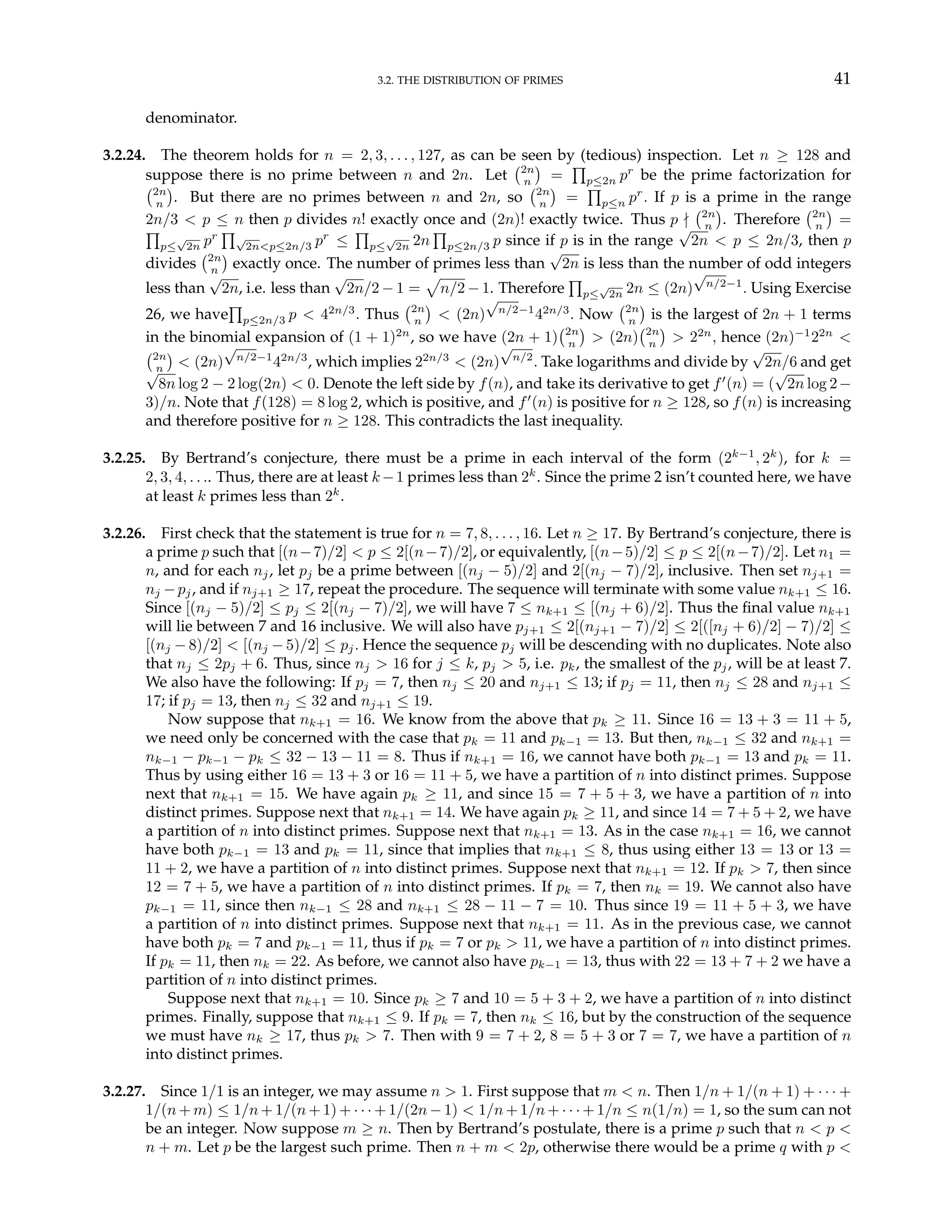 3.2. THE DISTRIBUTION OF PRIMES 41
denominator.
3.2.24. The theorem holds for n = 2, 3, . . . , 127, as can be seen by (tedious) inspection. Let n ≥ 128 and
suppose there is no prime between n and 2n. Let
¡2n
n
¢
=
Q
p≤2n pr
be the prime factorization for
¡2n
n
¢
. But there are no primes between n and 2n, so
¡2n
n
¢
=
Q
p≤n pr
. If p is a prime in the range
2n/3 < p ≤ n then p divides n! exactly once and (2n)! exactly twice. Thus p -
¡2n
n
¢
. Therefore
¡2n
n
¢
=
Q
p≤
√
2n pr
Q√
2n<p≤2n/3 pr
≤
Q
p≤
√
2n 2n
Q
p≤2n/3 p since if p is in the range
√
2n < p ≤ 2n/3, then p
divides
¡2n
n
¢
exactly once. The number of primes less than
√
2n is less than the number of odd integers
less than
√
2n, i.e. less than
√
2n/2 − 1 =
p
n/2 − 1. Therefore
Q
p≤
√
2n 2n ≤ (2n)
√
n/2−1
. Using Exercise
26, we have
Q
p≤2n/3 p < 42n/3
. Thus
¡2n
n
¢
< (2n)
√
n/2−1
42n/3
. Now
¡2n
n
¢
is the largest of 2n + 1 terms
in the binomial expansion of (1 + 1)2n
, so we have (2n + 1)
¡2n
n
¢
> (2n)
¡2n
n
¢
> 22n
, hence (2n)−1
22n
<
¡2n
n
¢
< (2n)
√
n/2−1
42n/3
, which implies 22n/3
< (2n)
√
n/2
. Take logarithms and divide by
√
2n/6 and get
√
8n log 2 − 2 log(2n) < 0. Denote the left side by f(n), and take its derivative to get f0
(n) = (
√
2n log 2−
3)/n. Note that f(128) = 8 log 2, which is positive, and f0
(n) is positive for n ≥ 128, so f(n) is increasing
and therefore positive for n ≥ 128. This contradicts the last inequality.
3.2.25. By Bertrand’s conjecture, there must be a prime in each interval of the form (2k−1
, 2k
), for k =
2, 3, 4, . . .. Thus, there are at least k −1 primes less than 2k
. Since the prime 2 isn’t counted here, we have
at least k primes less than 2k
.
3.2.26. First check that the statement is true for n = 7, 8, . . . , 16. Let n ≥ 17. By Bertrand’s conjecture, there is
a prime p such that [(n−7)/2] < p ≤ 2[(n−7)/2], or equivalently, [(n−5)/2] ≤ p ≤ 2[(n−7)/2]. Let n1 =
n, and for each nj, let pj be a prime between [(nj − 5)/2] and 2[(nj − 7)/2], inclusive. Then set nj+1 =
nj −pj, and if nj+1 ≥ 17, repeat the procedure. The sequence will terminate with some value nk+1 ≤ 16.
Since [(nj − 5)/2] ≤ pj ≤ 2[(nj − 7)/2], we will have 7 ≤ nk+1 ≤ [(nj + 6)/2]. Thus the final value nk+1
will lie between 7 and 16 inclusive. We will also have pj+1 ≤ 2[(nj+1 − 7)/2] ≤ 2[([nj + 6)/2] − 7)/2] ≤
[(nj − 8)/2] < [(nj − 5)/2] ≤ pj. Hence the sequence pj will be descending with no duplicates. Note also
that nj ≤ 2pj + 6. Thus, since nj > 16 for j ≤ k, pj > 5, i.e. pk, the smallest of the pj, will be at least 7.
We also have the following: If pj = 7, then nj ≤ 20 and nj+1 ≤ 13; if pj = 11, then nj ≤ 28 and nj+1 ≤
17; if pj = 13, then nj ≤ 32 and nj+1 ≤ 19.
Now suppose that nk+1 = 16. We know from the above that pk ≥ 11. Since 16 = 13 + 3 = 11 + 5,
we need only be concerned with the case that pk = 11 and pk−1 = 13. But then, nk−1 ≤ 32 and nk+1 =
nk−1 − pk−1 − pk ≤ 32 − 13 − 11 = 8. Thus if nk+1 = 16, we cannot have both pk−1 = 13 and pk = 11.
Thus by using either 16 = 13 + 3 or 16 = 11 + 5, we have a partition of n into distinct primes. Suppose
next that nk+1 = 15. We have again pk ≥ 11, and since 15 = 7 + 5 + 3, we have a partition of n into
distinct primes. Suppose next that nk+1 = 14. We have again pk ≥ 11, and since 14 = 7 + 5 + 2, we have
a partition of n into distinct primes. Suppose next that nk+1 = 13. As in the case nk+1 = 16, we cannot
have both pk−1 = 13 and pk = 11, since that implies that nk+1 ≤ 8, thus using either 13 = 13 or 13 =
11 + 2, we have a partition of n into distinct primes. Suppose next that nk+1 = 12. If pk > 7, then since
12 = 7 + 5, we have a partition of n into distinct primes. If pk = 7, then nk = 19. We cannot also have
pk−1 = 11, since then nk−1 ≤ 28 and nk+1 ≤ 28 − 11 − 7 = 10. Thus since 19 = 11 + 5 + 3, we have
a partition of n into distinct primes. Suppose next that nk+1 = 11. As in the previous case, we cannot
have both pk = 7 and pk−1 = 11, thus if pk = 7 or pk > 11, we have a partition of n into distinct primes.
If pk = 11, then nk = 22. As before, we cannot also have pk−1 = 13, thus with 22 = 13 + 7 + 2 we have a
partition of n into distinct primes.
Suppose next that nk+1 = 10. Since pk ≥ 7 and 10 = 5 + 3 + 2, we have a partition of n into distinct
primes. Finally, suppose that nk+1 ≤ 9. If pk = 7, then nk ≤ 16, but by the construction of the sequence
we must have nk ≥ 17, thus pk > 7. Then with 9 = 7 + 2, 8 = 5 + 3 or 7 = 7, we have a partition of n
into distinct primes.
3.2.27. Since 1/1 is an integer, we may assume n > 1. First suppose that m < n. Then 1/n + 1/(n + 1) + · · · +
1/(n + m) ≤ 1/n + 1/(n + 1) + · · · + 1/(2n − 1) < 1/n + 1/n + · · · + 1/n ≤ n(1/n) = 1, so the sum can not
be an integer. Now suppose m ≥ n. Then by Bertrand’s postulate, there is a prime p such that n < p <
n + m. Let p be the largest such prime. Then n + m < 2p, otherwise there would be a prime q with p <
 