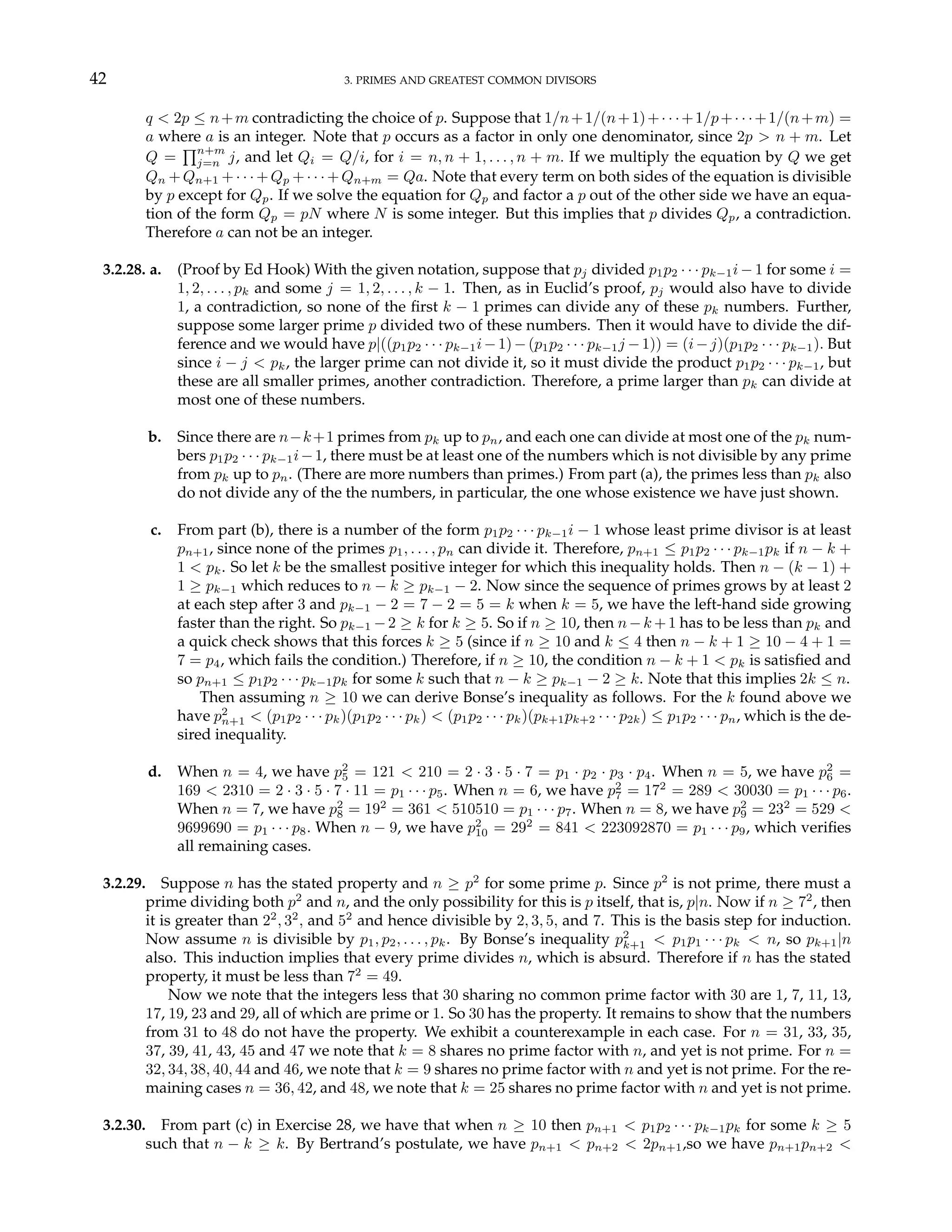 42 3. PRIMES AND GREATEST COMMON DIVISORS
q < 2p ≤ n+m contradicting the choice of p. Suppose that 1/n+1/(n+1)+· · ·+1/p+· · ·+1/(n+m) =
a where a is an integer. Note that p occurs as a factor in only one denominator, since 2p > n + m. Let
Q =
Qn+m
j=n j, and let Qi = Q/i, for i = n, n + 1, . . . , n + m. If we multiply the equation by Q we get
Qn +Qn+1 +· · ·+Qp +· · ·+Qn+m = Qa. Note that every term on both sides of the equation is divisible
by p except for Qp. If we solve the equation for Qp and factor a p out of the other side we have an equa-
tion of the form Qp = pN where N is some integer. But this implies that p divides Qp, a contradiction.
Therefore a can not be an integer.
3.2.28. a. (Proof by Ed Hook) With the given notation, suppose that pj divided p1p2 · · · pk−1i − 1 for some i =
1, 2, . . . , pk and some j = 1, 2, . . . , k − 1. Then, as in Euclid’s proof, pj would also have to divide
1, a contradiction, so none of the first k − 1 primes can divide any of these pk numbers. Further,
suppose some larger prime p divided two of these numbers. Then it would have to divide the dif-
ference and we would have p|((p1p2 · · · pk−1i−1)−(p1p2 · · · pk−1j −1)) = (i−j)(p1p2 · · · pk−1). But
since i − j < pk, the larger prime can not divide it, so it must divide the product p1p2 · · · pk−1, but
these are all smaller primes, another contradiction. Therefore, a prime larger than pk can divide at
most one of these numbers.
b. Since there are n−k+1 primes from pk up to pn, and each one can divide at most one of the pk num-
bers p1p2 · · · pk−1i−1, there must be at least one of the numbers which is not divisible by any prime
from pk up to pn. (There are more numbers than primes.) From part (a), the primes less than pk also
do not divide any of the the numbers, in particular, the one whose existence we have just shown.
c. From part (b), there is a number of the form p1p2 · · · pk−1i − 1 whose least prime divisor is at least
pn+1, since none of the primes p1, . . . , pn can divide it. Therefore, pn+1 ≤ p1p2 · · · pk−1pk if n − k +
1 < pk. So let k be the smallest positive integer for which this inequality holds. Then n − (k − 1) +
1 ≥ pk−1 which reduces to n − k ≥ pk−1 − 2. Now since the sequence of primes grows by at least 2
at each step after 3 and pk−1 − 2 = 7 − 2 = 5 = k when k = 5, we have the left-hand side growing
faster than the right. So pk−1 −2 ≥ k for k ≥ 5. So if n ≥ 10, then n−k +1 has to be less than pk and
a quick check shows that this forces k ≥ 5 (since if n ≥ 10 and k ≤ 4 then n − k + 1 ≥ 10 − 4 + 1 =
7 = p4, which fails the condition.) Therefore, if n ≥ 10, the condition n − k + 1 < pk is satisfied and
so pn+1 ≤ p1p2 · · · pk−1pk for some k such that n − k ≥ pk−1 − 2 ≥ k. Note that this implies 2k ≤ n.
Then assuming n ≥ 10 we can derive Bonse’s inequality as follows. For the k found above we
have p2
n+1 < (p1p2 · · · pk)(p1p2 · · · pk) < (p1p2 · · · pk)(pk+1pk+2 · · · p2k) ≤ p1p2 · · · pn, which is the de-
sired inequality.
d. When n = 4, we have p2
5 = 121 < 210 = 2 · 3 · 5 · 7 = p1 · p2 · p3 · p4. When n = 5, we have p2
6 =
169 < 2310 = 2 · 3 · 5 · 7 · 11 = p1 · · · p5. When n = 6, we have p2
7 = 172
= 289 < 30030 = p1 · · · p6.
When n = 7, we have p2
8 = 192
= 361 < 510510 = p1 · · · p7. When n = 8, we have p2
9 = 232
= 529 <
9699690 = p1 · · · p8. When n − 9, we have p2
10 = 292
= 841 < 223092870 = p1 · · · p9, which verifies
all remaining cases.
3.2.29. Suppose n has the stated property and n ≥ p2
for some prime p. Since p2
is not prime, there must a
prime dividing both p2
and n, and the only possibility for this is p itself, that is, p|n. Now if n ≥ 72
, then
it is greater than 22
, 32
, and 52
and hence divisible by 2, 3, 5, and 7. This is the basis step for induction.
Now assume n is divisible by p1, p2, . . . , pk. By Bonse’s inequality p2
k+1 < p1p1 · · · pk < n, so pk+1|n
also. This induction implies that every prime divides n, which is absurd. Therefore if n has the stated
property, it must be less than 72
= 49.
Now we note that the integers less that 30 sharing no common prime factor with 30 are 1, 7, 11, 13,
17, 19, 23 and 29, all of which are prime or 1. So 30 has the property. It remains to show that the numbers
from 31 to 48 do not have the property. We exhibit a counterexample in each case. For n = 31, 33, 35,
37, 39, 41, 43, 45 and 47 we note that k = 8 shares no prime factor with n, and yet is not prime. For n =
32, 34, 38, 40, 44 and 46, we note that k = 9 shares no prime factor with n and yet is not prime. For the re-
maining cases n = 36, 42, and 48, we note that k = 25 shares no prime factor with n and yet is not prime.
3.2.30. From part (c) in Exercise 28, we have that when n ≥ 10 then pn+1 < p1p2 · · · pk−1pk for some k ≥ 5
such that n − k ≥ k. By Bertrand’s postulate, we have pn+1 < pn+2 < 2pn+1,so we have pn+1pn+2 <
 