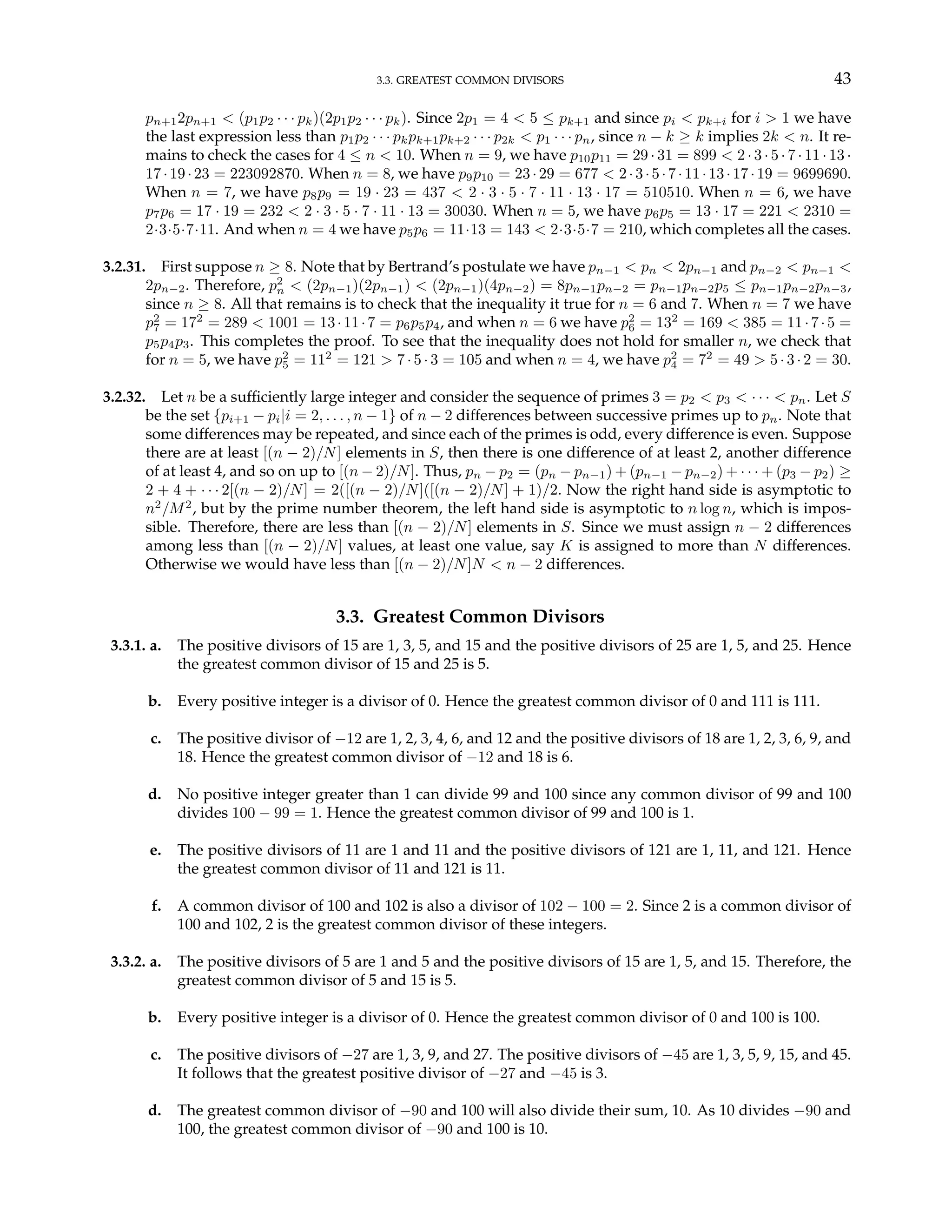 3.3. GREATEST COMMON DIVISORS 43
pn+12pn+1 < (p1p2 · · · pk)(2p1p2 · · · pk). Since 2p1 = 4 < 5 ≤ pk+1 and since pi < pk+i for i > 1 we have
the last expression less than p1p2 · · · pkpk+1pk+2 · · · p2k < p1 · · · pn, since n − k ≥ k implies 2k < n. It re-
mains to check the cases for 4 ≤ n < 10. When n = 9, we have p10p11 = 29 · 31 = 899 < 2 · 3 · 5 · 7 · 11 · 13 ·
17·19·23 = 223092870. When n = 8, we have p9p10 = 23·29 = 677 < 2·3·5·7·11·13·17·19 = 9699690.
When n = 7, we have p8p9 = 19 · 23 = 437 < 2 · 3 · 5 · 7 · 11 · 13 · 17 = 510510. When n = 6, we have
p7p6 = 17 · 19 = 232 < 2 · 3 · 5 · 7 · 11 · 13 = 30030. When n = 5, we have p6p5 = 13 · 17 = 221 < 2310 =
2·3·5·7·11. And when n = 4 we have p5p6 = 11·13 = 143 < 2·3·5·7 = 210, which completes all the cases.
3.2.31. First suppose n ≥ 8. Note that by Bertrand’s postulate we have pn−1 < pn < 2pn−1 and pn−2 < pn−1 <
2pn−2. Therefore, p2
n < (2pn−1)(2pn−1) < (2pn−1)(4pn−2) = 8pn−1pn−2 = pn−1pn−2p5 ≤ pn−1pn−2pn−3,
since n ≥ 8. All that remains is to check that the inequality it true for n = 6 and 7. When n = 7 we have
p2
7 = 172
= 289 < 1001 = 13·11·7 = p6p5p4, and when n = 6 we have p2
6 = 132
= 169 < 385 = 11·7·5 =
p5p4p3. This completes the proof. To see that the inequality does not hold for smaller n, we check that
for n = 5, we have p2
5 = 112
= 121 > 7· 5·3 = 105 and when n = 4, we have p2
4 = 72
= 49 > 5· 3·2 = 30.
3.2.32. Let n be a sufficiently large integer and consider the sequence of primes 3 = p2 < p3 < · · · < pn. Let S
be the set {pi+1 − pi|i = 2, . . . , n − 1} of n − 2 differences between successive primes up to pn. Note that
some differences may be repeated, and since each of the primes is odd, every difference is even. Suppose
there are at least [(n − 2)/N] elements in S, then there is one difference of at least 2, another difference
of at least 4, and so on up to [(n − 2)/N]. Thus, pn − p2 = (pn − pn−1) + (pn−1 − pn−2) + · · · + (p3 − p2) ≥
2 + 4 + · · · 2[(n − 2)/N] = 2([(n − 2)/N]([(n − 2)/N] + 1)/2. Now the right hand side is asymptotic to
n2
/M2
, but by the prime number theorem, the left hand side is asymptotic to n log n, which is impos-
sible. Therefore, there are less than [(n − 2)/N] elements in S. Since we must assign n − 2 differences
among less than [(n − 2)/N] values, at least one value, say K is assigned to more than N differences.
Otherwise we would have less than [(n − 2)/N]N < n − 2 differences.
3.3. Greatest Common Divisors
3.3.1. a. The positive divisors of 15 are 1, 3, 5, and 15 and the positive divisors of 25 are 1, 5, and 25. Hence
the greatest common divisor of 15 and 25 is 5.
b. Every positive integer is a divisor of 0. Hence the greatest common divisor of 0 and 111 is 111.
c. The positive divisor of −12 are 1, 2, 3, 4, 6, and 12 and the positive divisors of 18 are 1, 2, 3, 6, 9, and
18. Hence the greatest common divisor of −12 and 18 is 6.
d. No positive integer greater than 1 can divide 99 and 100 since any common divisor of 99 and 100
divides 100 − 99 = 1. Hence the greatest common divisor of 99 and 100 is 1.
e. The positive divisors of 11 are 1 and 11 and the positive divisors of 121 are 1, 11, and 121. Hence
the greatest common divisor of 11 and 121 is 11.
f. A common divisor of 100 and 102 is also a divisor of 102 − 100 = 2. Since 2 is a common divisor of
100 and 102, 2 is the greatest common divisor of these integers.
3.3.2. a. The positive divisors of 5 are 1 and 5 and the positive divisors of 15 are 1, 5, and 15. Therefore, the
greatest common divisor of 5 and 15 is 5.
b. Every positive integer is a divisor of 0. Hence the greatest common divisor of 0 and 100 is 100.
c. The positive divisors of −27 are 1, 3, 9, and 27. The positive divisors of −45 are 1, 3, 5, 9, 15, and 45.
It follows that the greatest positive divisor of −27 and −45 is 3.
d. The greatest common divisor of −90 and 100 will also divide their sum, 10. As 10 divides −90 and
100, the greatest common divisor of −90 and 100 is 10.
 