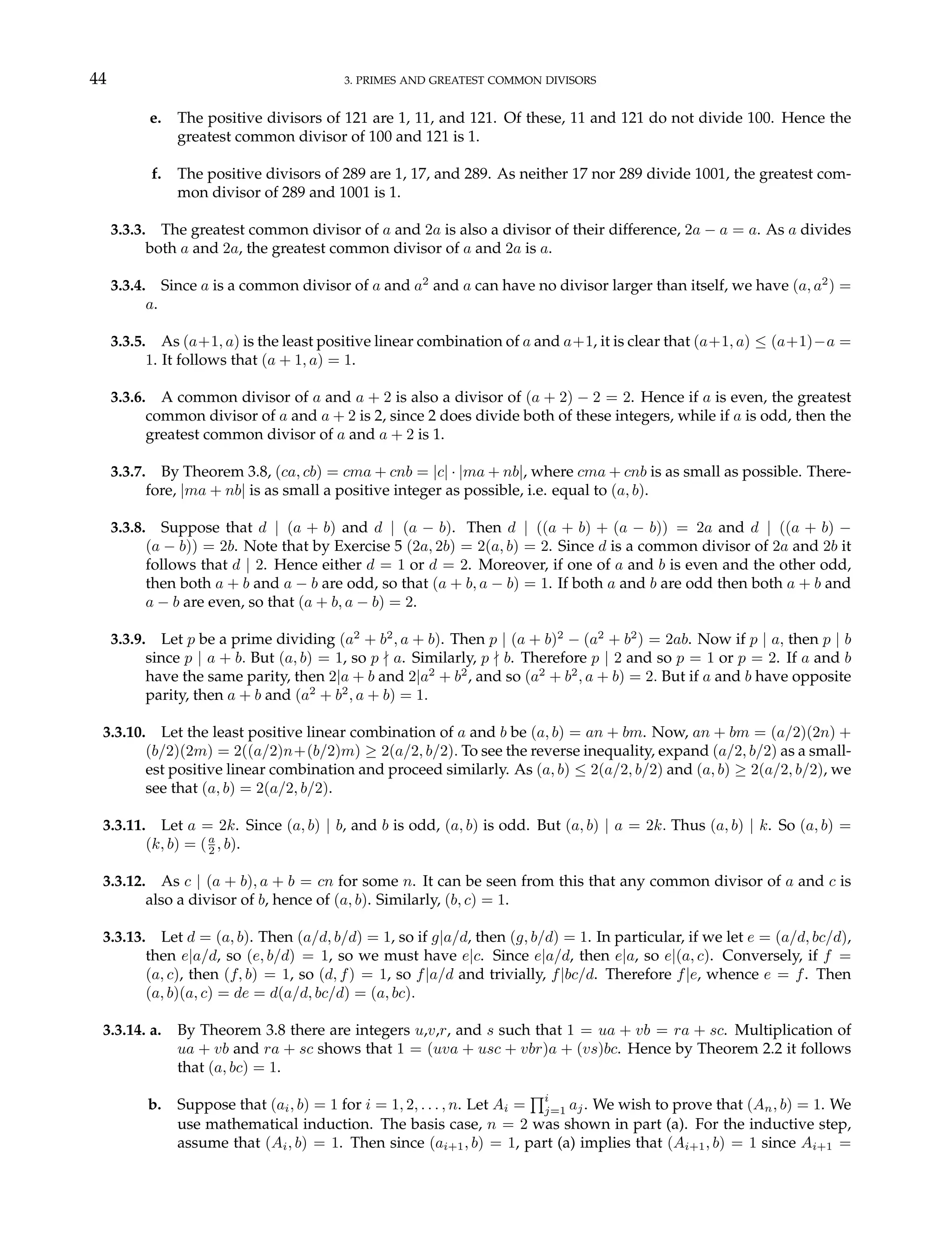 44 3. PRIMES AND GREATEST COMMON DIVISORS
e. The positive divisors of 121 are 1, 11, and 121. Of these, 11 and 121 do not divide 100. Hence the
greatest common divisor of 100 and 121 is 1.
f. The positive divisors of 289 are 1, 17, and 289. As neither 17 nor 289 divide 1001, the greatest com-
mon divisor of 289 and 1001 is 1.
3.3.3. The greatest common divisor of a and 2a is also a divisor of their difference, 2a − a = a. As a divides
both a and 2a, the greatest common divisor of a and 2a is a.
3.3.4. Since a is a common divisor of a and a2
and a can have no divisor larger than itself, we have (a, a2
) =
a.
3.3.5. As (a+1, a) is the least positive linear combination of a and a+1, it is clear that (a+1, a) ≤ (a+1)−a =
1. It follows that (a + 1, a) = 1.
3.3.6. A common divisor of a and a + 2 is also a divisor of (a + 2) − 2 = 2. Hence if a is even, the greatest
common divisor of a and a + 2 is 2, since 2 does divide both of these integers, while if a is odd, then the
greatest common divisor of a and a + 2 is 1.
3.3.7. By Theorem 3.8, (ca, cb) = cma + cnb = |c| · |ma + nb|, where cma + cnb is as small as possible. There-
fore, |ma + nb| is as small a positive integer as possible, i.e. equal to (a, b).
3.3.8. Suppose that d | (a + b) and d | (a − b). Then d | ((a + b) + (a − b)) = 2a and d | ((a + b) −
(a − b)) = 2b. Note that by Exercise 5 (2a, 2b) = 2(a, b) = 2. Since d is a common divisor of 2a and 2b it
follows that d | 2. Hence either d = 1 or d = 2. Moreover, if one of a and b is even and the other odd,
then both a + b and a − b are odd, so that (a + b, a − b) = 1. If both a and b are odd then both a + b and
a − b are even, so that (a + b, a − b) = 2.
3.3.9. Let p be a prime dividing (a2
+ b2
, a + b). Then p | (a + b)2
− (a2
+ b2
) = 2ab. Now if p | a, then p | b
since p | a + b. But (a, b) = 1, so p - a. Similarly, p - b. Therefore p | 2 and so p = 1 or p = 2. If a and b
have the same parity, then 2|a + b and 2|a2
+ b2
, and so (a2
+ b2
, a + b) = 2. But if a and b have opposite
parity, then a + b and (a2
+ b2
, a + b) = 1.
3.3.10. Let the least positive linear combination of a and b be (a, b) = an + bm. Now, an + bm = (a/2)(2n) +
(b/2)(2m) = 2((a/2)n+(b/2)m) ≥ 2(a/2, b/2). To see the reverse inequality, expand (a/2, b/2) as a small-
est positive linear combination and proceed similarly. As (a, b) ≤ 2(a/2, b/2) and (a, b) ≥ 2(a/2, b/2), we
see that (a, b) = 2(a/2, b/2).
3.3.11. Let a = 2k. Since (a, b) | b, and b is odd, (a, b) is odd. But (a, b) | a = 2k. Thus (a, b) | k. So (a, b) =
(k, b) = (a
2 , b).
3.3.12. As c | (a + b), a + b = cn for some n. It can be seen from this that any common divisor of a and c is
also a divisor of b, hence of (a, b). Similarly, (b, c) = 1.
3.3.13. Let d = (a, b). Then (a/d, b/d) = 1, so if g|a/d, then (g, b/d) = 1. In particular, if we let e = (a/d, bc/d),
then e|a/d, so (e, b/d) = 1, so we must have e|c. Since e|a/d, then e|a, so e|(a, c). Conversely, if f =
(a, c), then (f, b) = 1, so (d, f) = 1, so f|a/d and trivially, f|bc/d. Therefore f|e, whence e = f. Then
(a, b)(a, c) = de = d(a/d, bc/d) = (a, bc).
3.3.14. a. By Theorem 3.8 there are integers u,v,r, and s such that 1 = ua + vb = ra + sc. Multiplication of
ua + vb and ra + sc shows that 1 = (uva + usc + vbr)a + (vs)bc. Hence by Theorem 2.2 it follows
that (a, bc) = 1.
b. Suppose that (ai, b) = 1 for i = 1, 2, . . . , n. Let Ai =
Qi
j=1 aj. We wish to prove that (An, b) = 1. We
use mathematical induction. The basis case, n = 2 was shown in part (a). For the inductive step,
assume that (Ai, b) = 1. Then since (ai+1, b) = 1, part (a) implies that (Ai+1, b) = 1 since Ai+1 =
 