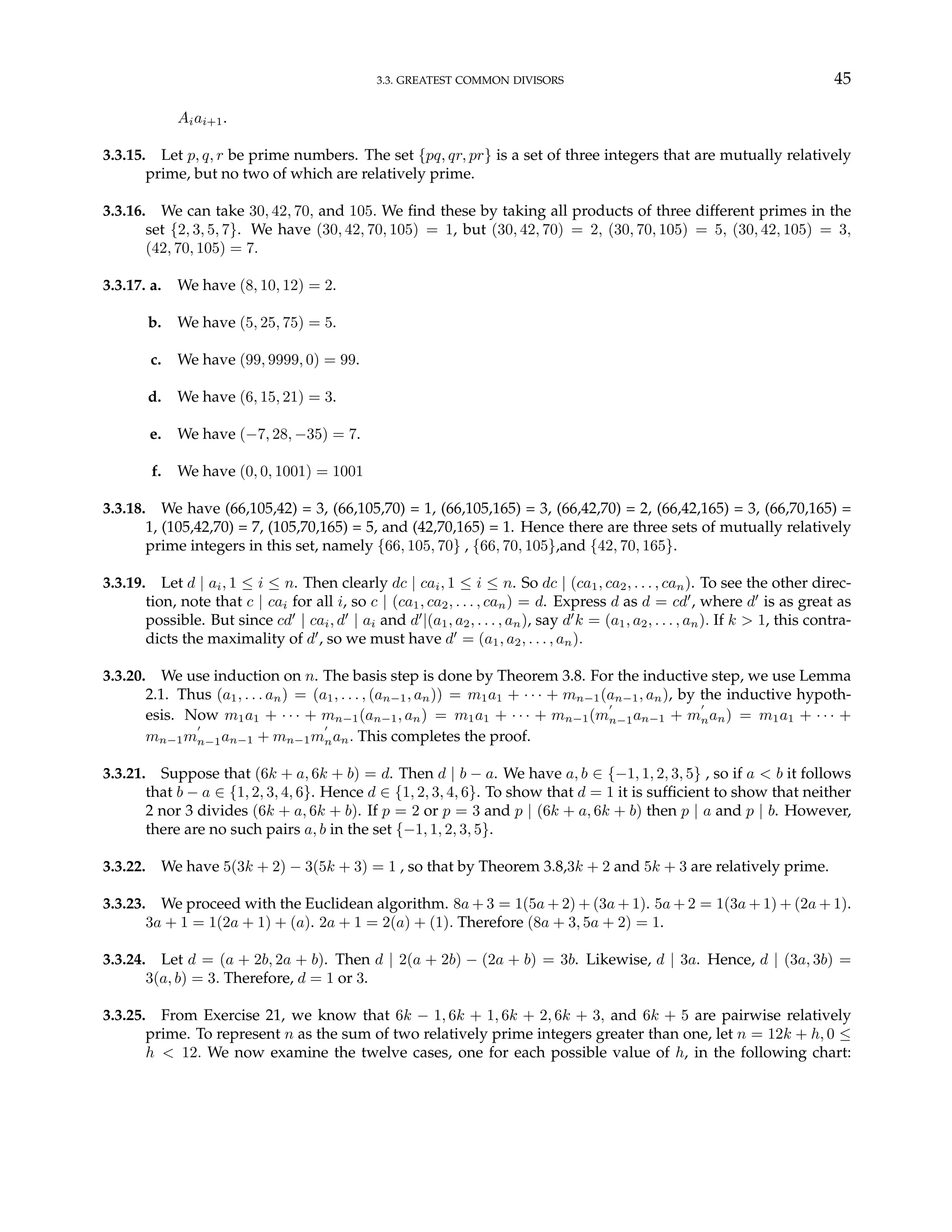 3.3. GREATEST COMMON DIVISORS 45
Aiai+1.
3.3.15. Let p, q, r be prime numbers. The set {pq, qr, pr} is a set of three integers that are mutually relatively
prime, but no two of which are relatively prime.
3.3.16. We can take 30, 42, 70, and 105. We find these by taking all products of three different primes in the
set {2, 3, 5, 7}. We have (30, 42, 70, 105) = 1, but (30, 42, 70) = 2, (30, 70, 105) = 5, (30, 42, 105) = 3,
(42, 70, 105) = 7.
3.3.17. a. We have (8, 10, 12) = 2.
b. We have (5, 25, 75) = 5.
c. We have (99, 9999, 0) = 99.
d. We have (6, 15, 21) = 3.
e. We have (−7, 28, −35) = 7.
f. We have (0, 0, 1001) = 1001
3.3.18. We have (66,105,42) = 3, (66,105,70) = 1, (66,105,165) = 3, (66,42,70) = 2, (66,42,165) = 3, (66,70,165) =
1, (105,42,70) = 7, (105,70,165) = 5, and (42,70,165) = 1. Hence there are three sets of mutually relatively
prime integers in this set, namely {66, 105, 70} , {66, 70, 105},and {42, 70, 165}.
3.3.19. Let d | ai, 1 ≤ i ≤ n. Then clearly dc | cai, 1 ≤ i ≤ n. So dc | (ca1, ca2, . . . , can). To see the other direc-
tion, note that c | cai for all i, so c | (ca1, ca2, . . . , can) = d. Express d as d = cd0
, where d0
is as great as
possible. But since cd0
| cai, d0
| ai and d0
|(a1, a2, . . . , an), say d0
k = (a1, a2, . . . , an). If k > 1, this contra-
dicts the maximality of d0
, so we must have d0
= (a1, a2, . . . , an).
3.3.20. We use induction on n. The basis step is done by Theorem 3.8. For the inductive step, we use Lemma
2.1. Thus (a1, . . . an) = (a1, . . . , (an−1, an)) = m1a1 + · · · + mn−1(an−1, an), by the inductive hypoth-
esis. Now m1a1 + · · · + mn−1(an−1, an) = m1a1 + · · · + mn−1(m
0
n−1an−1 + m
0
nan) = m1a1 + · · · +
mn−1m
0
n−1an−1 + mn−1m
0
nan. This completes the proof.
3.3.21. Suppose that (6k + a, 6k + b) = d. Then d | b − a. We have a, b ∈ {−1, 1, 2, 3, 5} , so if a < b it follows
that b − a ∈ {1, 2, 3, 4, 6}. Hence d ∈ {1, 2, 3, 4, 6}. To show that d = 1 it is sufficient to show that neither
2 nor 3 divides (6k + a, 6k + b). If p = 2 or p = 3 and p | (6k + a, 6k + b) then p | a and p | b. However,
there are no such pairs a, b in the set {−1, 1, 2, 3, 5}.
3.3.22. We have 5(3k + 2) − 3(5k + 3) = 1 , so that by Theorem 3.8,3k + 2 and 5k + 3 are relatively prime.
3.3.23. We proceed with the Euclidean algorithm. 8a + 3 = 1(5a + 2) + (3a + 1). 5a + 2 = 1(3a + 1) + (2a + 1).
3a + 1 = 1(2a + 1) + (a). 2a + 1 = 2(a) + (1). Therefore (8a + 3, 5a + 2) = 1.
3.3.24. Let d = (a + 2b, 2a + b). Then d | 2(a + 2b) − (2a + b) = 3b. Likewise, d | 3a. Hence, d | (3a, 3b) =
3(a, b) = 3. Therefore, d = 1 or 3.
3.3.25. From Exercise 21, we know that 6k − 1, 6k + 1, 6k + 2, 6k + 3, and 6k + 5 are pairwise relatively
prime. To represent n as the sum of two relatively prime integers greater than one, let n = 12k + h, 0 ≤
h < 12. We now examine the twelve cases, one for each possible value of h, in the following chart:
 