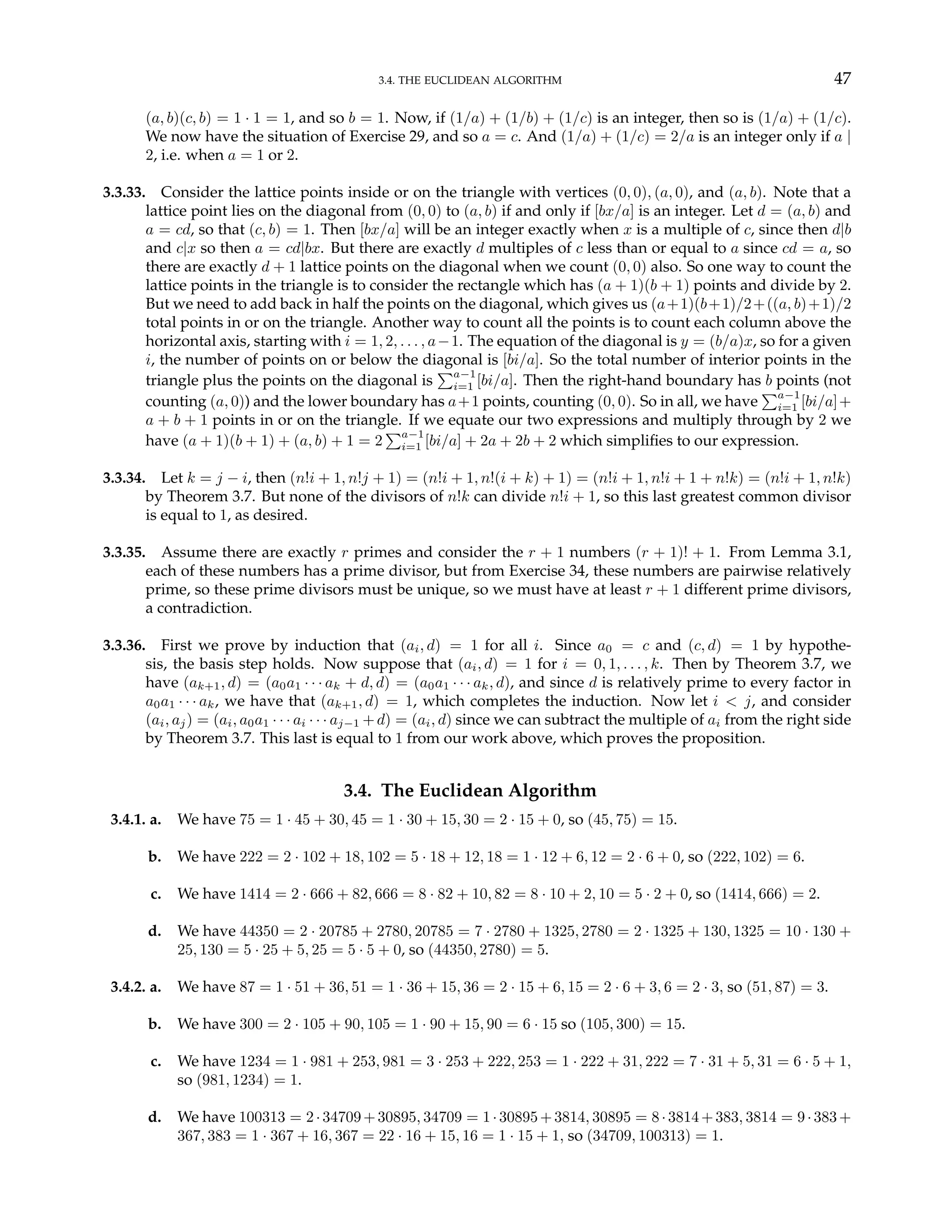 3.4. THE EUCLIDEAN ALGORITHM 47
(a, b)(c, b) = 1 · 1 = 1, and so b = 1. Now, if (1/a) + (1/b) + (1/c) is an integer, then so is (1/a) + (1/c).
We now have the situation of Exercise 29, and so a = c. And (1/a) + (1/c) = 2/a is an integer only if a |
2, i.e. when a = 1 or 2.
3.3.33. Consider the lattice points inside or on the triangle with vertices (0, 0), (a, 0), and (a, b). Note that a
lattice point lies on the diagonal from (0, 0) to (a, b) if and only if [bx/a] is an integer. Let d = (a, b) and
a = cd, so that (c, b) = 1. Then [bx/a] will be an integer exactly when x is a multiple of c, since then d|b
and c|x so then a = cd|bx. But there are exactly d multiples of c less than or equal to a since cd = a, so
there are exactly d + 1 lattice points on the diagonal when we count (0, 0) also. So one way to count the
lattice points in the triangle is to consider the rectangle which has (a + 1)(b + 1) points and divide by 2.
But we need to add back in half the points on the diagonal, which gives us (a+1)(b+1)/2+((a, b)+1)/2
total points in or on the triangle. Another way to count all the points is to count each column above the
horizontal axis, starting with i = 1, 2, . . . , a−1. The equation of the diagonal is y = (b/a)x, so for a given
i, the number of points on or below the diagonal is [bi/a]. So the total number of interior points in the
triangle plus the points on the diagonal is
Pa−1
i=1 [bi/a]. Then the right-hand boundary has b points (not
counting (a, 0)) and the lower boundary has a+1 points, counting (0, 0). So in all, we have
Pa−1
i=1 [bi/a]+
a + b + 1 points in or on the triangle. If we equate our two expressions and multiply through by 2 we
have (a + 1)(b + 1) + (a, b) + 1 = 2
Pa−1
i=1 [bi/a] + 2a + 2b + 2 which simplifies to our expression.
3.3.34. Let k = j − i, then (n!i + 1, n!j + 1) = (n!i + 1, n!(i + k) + 1) = (n!i + 1, n!i + 1 + n!k) = (n!i + 1, n!k)
by Theorem 3.7. But none of the divisors of n!k can divide n!i + 1, so this last greatest common divisor
is equal to 1, as desired.
3.3.35. Assume there are exactly r primes and consider the r + 1 numbers (r + 1)! + 1. From Lemma 3.1,
each of these numbers has a prime divisor, but from Exercise 34, these numbers are pairwise relatively
prime, so these prime divisors must be unique, so we must have at least r + 1 different prime divisors,
a contradiction.
3.3.36. First we prove by induction that (ai, d) = 1 for all i. Since a0 = c and (c, d) = 1 by hypothe-
sis, the basis step holds. Now suppose that (ai, d) = 1 for i = 0, 1, . . . , k. Then by Theorem 3.7, we
have (ak+1, d) = (a0a1 · · · ak + d, d) = (a0a1 · · · ak, d), and since d is relatively prime to every factor in
a0a1 · · · ak, we have that (ak+1, d) = 1, which completes the induction. Now let i < j, and consider
(ai, aj) = (ai, a0a1 · · · ai · · · aj−1 +d) = (ai, d) since we can subtract the multiple of ai from the right side
by Theorem 3.7. This last is equal to 1 from our work above, which proves the proposition.
3.4. The Euclidean Algorithm
3.4.1. a. We have 75 = 1 · 45 + 30, 45 = 1 · 30 + 15, 30 = 2 · 15 + 0, so (45, 75) = 15.
b. We have 222 = 2 · 102 + 18, 102 = 5 · 18 + 12, 18 = 1 · 12 + 6, 12 = 2 · 6 + 0, so (222, 102) = 6.
c. We have 1414 = 2 · 666 + 82, 666 = 8 · 82 + 10, 82 = 8 · 10 + 2, 10 = 5 · 2 + 0, so (1414, 666) = 2.
d. We have 44350 = 2 · 20785 + 2780, 20785 = 7 · 2780 + 1325, 2780 = 2 · 1325 + 130, 1325 = 10 · 130 +
25, 130 = 5 · 25 + 5, 25 = 5 · 5 + 0, so (44350, 2780) = 5.
3.4.2. a. We have 87 = 1 · 51 + 36, 51 = 1 · 36 + 15, 36 = 2 · 15 + 6, 15 = 2 · 6 + 3, 6 = 2 · 3, so (51, 87) = 3.
b. We have 300 = 2 · 105 + 90, 105 = 1 · 90 + 15, 90 = 6 · 15 so (105, 300) = 15.
c. We have 1234 = 1 · 981 + 253, 981 = 3 · 253 + 222, 253 = 1 · 222 + 31, 222 = 7 · 31 + 5, 31 = 6 · 5 + 1,
so (981, 1234) = 1.
d. We have 100313 = 2·34709+30895, 34709 = 1·30895+3814, 30895 = 8·3814+383, 3814 = 9·383+
367, 383 = 1 · 367 + 16, 367 = 22 · 16 + 15, 16 = 1 · 15 + 1, so (34709, 100313) = 1.
 