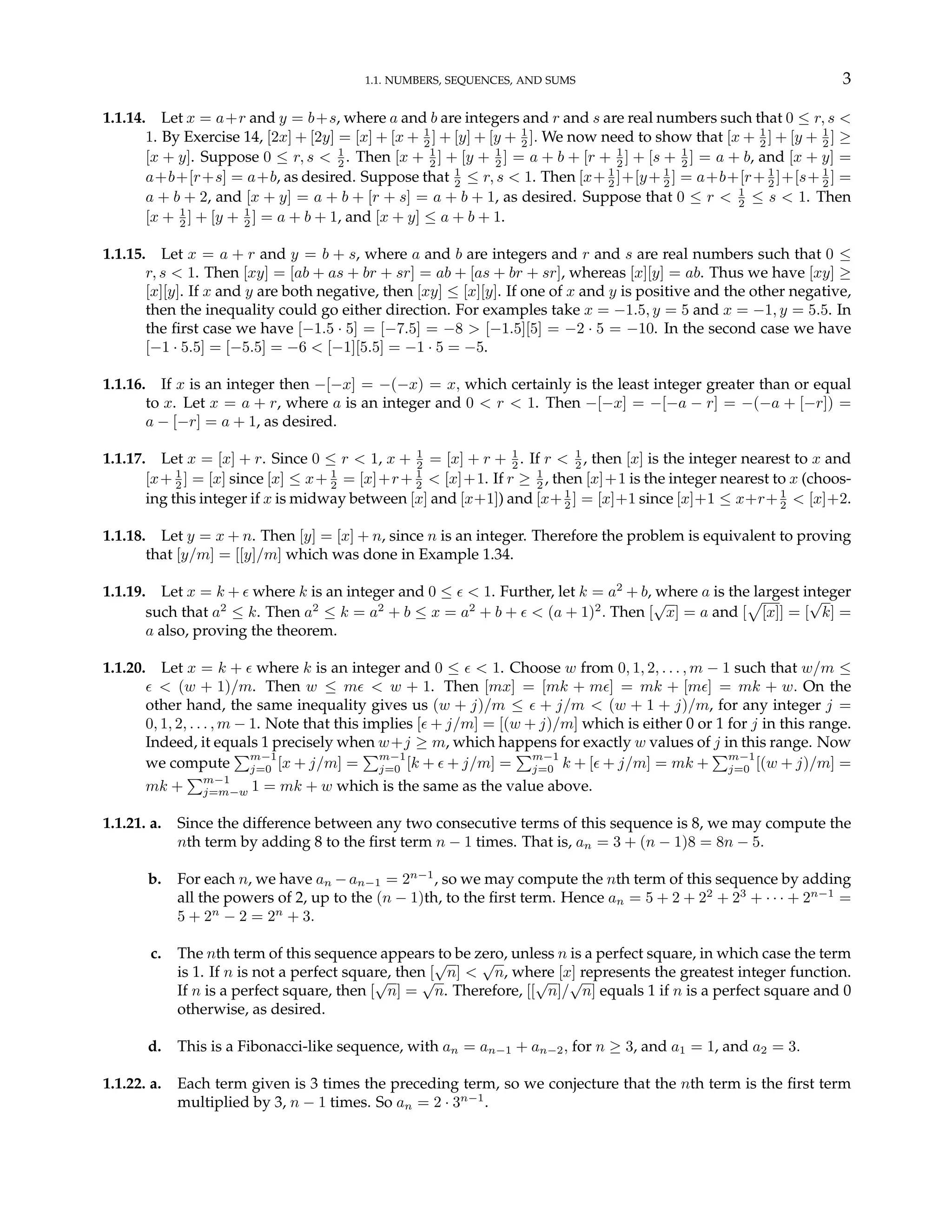 1.1. NUMBERS, SEQUENCES, AND SUMS 3
1.1.14. Let x = a+r and y = b+s, where a and b are integers and r and s are real numbers such that 0 ≤ r, s <
1. By Exercise 14, [2x] + [2y] = [x] + [x + 1
2 ] + [y] + [y + 1
2 ]. We now need to show that [x + 1
2 ] + [y + 1
2 ] ≥
[x + y]. Suppose 0 ≤ r, s < 1
2 . Then [x + 1
2 ] + [y + 1
2 ] = a + b + [r + 1
2 ] + [s + 1
2 ] = a + b, and [x + y] =
a+b+[r+s] = a+b, as desired. Suppose that 1
2 ≤ r, s < 1. Then [x+ 1
2 ]+[y+ 1
2 ] = a+b+[r+ 1
2 ]+[s+ 1
2 ] =
a + b + 2, and [x + y] = a + b + [r + s] = a + b + 1, as desired. Suppose that 0 ≤ r < 1
2 ≤ s < 1. Then
[x + 1
2 ] + [y + 1
2 ] = a + b + 1, and [x + y] ≤ a + b + 1.
1.1.15. Let x = a + r and y = b + s, where a and b are integers and r and s are real numbers such that 0 ≤
r, s < 1. Then [xy] = [ab + as + br + sr] = ab + [as + br + sr], whereas [x][y] = ab. Thus we have [xy] ≥
[x][y]. If x and y are both negative, then [xy] ≤ [x][y]. If one of x and y is positive and the other negative,
then the inequality could go either direction. For examples take x = −1.5, y = 5 and x = −1, y = 5.5. In
the first case we have [−1.5 · 5] = [−7.5] = −8 > [−1.5][5] = −2 · 5 = −10. In the second case we have
[−1 · 5.5] = [−5.5] = −6 < [−1][5.5] = −1 · 5 = −5.
1.1.16. If x is an integer then −[−x] = −(−x) = x, which certainly is the least integer greater than or equal
to x. Let x = a + r, where a is an integer and 0 < r < 1. Then −[−x] = −[−a − r] = −(−a + [−r]) =
a − [−r] = a + 1, as desired.
1.1.17. Let x = [x] + r. Since 0 ≤ r < 1, x + 1
2 = [x] + r + 1
2 . If r < 1
2 , then [x] is the integer nearest to x and
[x+ 1
2 ] = [x] since [x] ≤ x+ 1
2 = [x]+r+ 1
2 < [x]+1. If r ≥ 1
2 , then [x]+1 is the integer nearest to x (choos-
ing this integer if x is midway between [x] and [x+1]) and [x+ 1
2 ] = [x]+1 since [x]+1 ≤ x+r+ 1
2 < [x]+2.
1.1.18. Let y = x + n. Then [y] = [x] + n, since n is an integer. Therefore the problem is equivalent to proving
that [y/m] = [[y]/m] which was done in Example 1.34.
1.1.19. Let x = k + ² where k is an integer and 0 ≤ ² < 1. Further, let k = a2
+ b, where a is the largest integer
such that a2
≤ k. Then a2
≤ k = a2
+ b ≤ x = a2
+ b + ² < (a + 1)2
. Then [
√
x] = a and [
p
[x]] = [
√
k] =
a also, proving the theorem.
1.1.20. Let x = k + ² where k is an integer and 0 ≤ ² < 1. Choose w from 0, 1, 2, . . . , m − 1 such that w/m ≤
² < (w + 1)/m. Then w ≤ m² < w + 1. Then [mx] = [mk + m²] = mk + [m²] = mk + w. On the
other hand, the same inequality gives us (w + j)/m ≤ ² + j/m < (w + 1 + j)/m, for any integer j =
0, 1, 2, . . . , m − 1. Note that this implies [² + j/m] = [(w + j)/m] which is either 0 or 1 for j in this range.
Indeed, it equals 1 precisely when w+j ≥ m, which happens for exactly w values of j in this range. Now
we compute
Pm−1
j=0 [x + j/m] =
Pm−1
j=0 [k + ² + j/m] =
Pm−1
j=0 k + [² + j/m] = mk +
Pm−1
j=0 [(w + j)/m] =
mk +
Pm−1
j=m−w 1 = mk + w which is the same as the value above.
1.1.21. a. Since the difference between any two consecutive terms of this sequence is 8, we may compute the
nth term by adding 8 to the first term n − 1 times. That is, an = 3 + (n − 1)8 = 8n − 5.
b. For each n, we have an −an−1 = 2n−1
, so we may compute the nth term of this sequence by adding
all the powers of 2, up to the (n − 1)th, to the first term. Hence an = 5 + 2 + 22
+ 23
+ · · · + 2n−1
=
5 + 2n
− 2 = 2n
+ 3.
c. The nth term of this sequence appears to be zero, unless n is a perfect square, in which case the term
is 1. If n is not a perfect square, then [
√
n] <
√
n, where [x] represents the greatest integer function.
If n is a perfect square, then [
√
n] =
√
n. Therefore, [[
√
n]/
√
n] equals 1 if n is a perfect square and 0
otherwise, as desired.
d. This is a Fibonacci-like sequence, with an = an−1 + an−2, for n ≥ 3, and a1 = 1, and a2 = 3.
1.1.22. a. Each term given is 3 times the preceding term, so we conjecture that the nth term is the first term
multiplied by 3, n − 1 times. So an = 2 · 3n−1
.
 