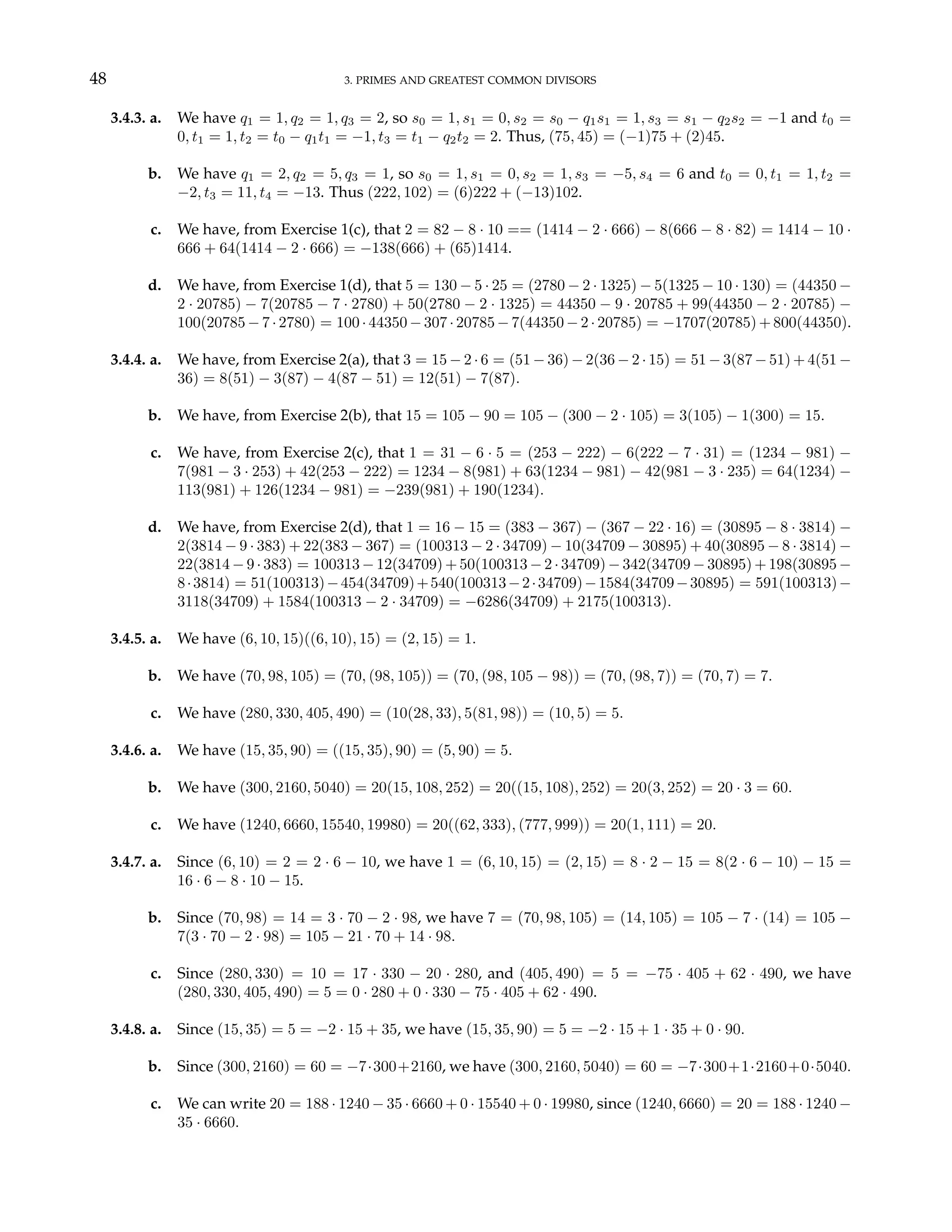 48 3. PRIMES AND GREATEST COMMON DIVISORS
3.4.3. a. We have q1 = 1, q2 = 1, q3 = 2, so s0 = 1, s1 = 0, s2 = s0 − q1s1 = 1, s3 = s1 − q2s2 = −1 and t0 =
0, t1 = 1, t2 = t0 − q1t1 = −1, t3 = t1 − q2t2 = 2. Thus, (75, 45) = (−1)75 + (2)45.
b. We have q1 = 2, q2 = 5, q3 = 1, so s0 = 1, s1 = 0, s2 = 1, s3 = −5, s4 = 6 and t0 = 0, t1 = 1, t2 =
−2, t3 = 11, t4 = −13. Thus (222, 102) = (6)222 + (−13)102.
c. We have, from Exercise 1(c), that 2 = 82 − 8 · 10 == (1414 − 2 · 666) − 8(666 − 8 · 82) = 1414 − 10 ·
666 + 64(1414 − 2 · 666) = −138(666) + (65)1414.
d. We have, from Exercise 1(d), that 5 = 130 − 5 · 25 = (2780 − 2 · 1325) − 5(1325 − 10 · 130) = (44350 −
2 · 20785) − 7(20785 − 7 · 2780) + 50(2780 − 2 · 1325) = 44350 − 9 · 20785 + 99(44350 − 2 · 20785) −
100(20785−7·2780) = 100·44350−307·20785−7(44350−2·20785) = −1707(20785)+800(44350).
3.4.4. a. We have, from Exercise 2(a), that 3 = 15 − 2 · 6 = (51 − 36) − 2(36 − 2 · 15) = 51 − 3(87 − 51) + 4(51 −
36) = 8(51) − 3(87) − 4(87 − 51) = 12(51) − 7(87).
b. We have, from Exercise 2(b), that 15 = 105 − 90 = 105 − (300 − 2 · 105) = 3(105) − 1(300) = 15.
c. We have, from Exercise 2(c), that 1 = 31 − 6 · 5 = (253 − 222) − 6(222 − 7 · 31) = (1234 − 981) −
7(981 − 3 · 253) + 42(253 − 222) = 1234 − 8(981) + 63(1234 − 981) − 42(981 − 3 · 235) = 64(1234) −
113(981) + 126(1234 − 981) = −239(981) + 190(1234).
d. We have, from Exercise 2(d), that 1 = 16 − 15 = (383 − 367) − (367 − 22 · 16) = (30895 − 8 · 3814) −
2(3814 − 9 · 383) + 22(383 − 367) = (100313 − 2 · 34709) − 10(34709 − 30895) + 40(30895 − 8 · 3814) −
22(3814 − 9 · 383) = 100313 − 12(34709) + 50(100313 − 2 · 34709) − 342(34709 − 30895) + 198(30895 −
8·3814) = 51(100313)−454(34709)+540(100313−2·34709)−1584(34709−30895) = 591(100313)−
3118(34709) + 1584(100313 − 2 · 34709) = −6286(34709) + 2175(100313).
3.4.5. a. We have (6, 10, 15)((6, 10), 15) = (2, 15) = 1.
b. We have (70, 98, 105) = (70, (98, 105)) = (70, (98, 105 − 98)) = (70, (98, 7)) = (70, 7) = 7.
c. We have (280, 330, 405, 490) = (10(28, 33), 5(81, 98)) = (10, 5) = 5.
3.4.6. a. We have (15, 35, 90) = ((15, 35), 90) = (5, 90) = 5.
b. We have (300, 2160, 5040) = 20(15, 108, 252) = 20((15, 108), 252) = 20(3, 252) = 20 · 3 = 60.
c. We have (1240, 6660, 15540, 19980) = 20((62, 333), (777, 999)) = 20(1, 111) = 20.
3.4.7. a. Since (6, 10) = 2 = 2 · 6 − 10, we have 1 = (6, 10, 15) = (2, 15) = 8 · 2 − 15 = 8(2 · 6 − 10) − 15 =
16 · 6 − 8 · 10 − 15.
b. Since (70, 98) = 14 = 3 · 70 − 2 · 98, we have 7 = (70, 98, 105) = (14, 105) = 105 − 7 · (14) = 105 −
7(3 · 70 − 2 · 98) = 105 − 21 · 70 + 14 · 98.
c. Since (280, 330) = 10 = 17 · 330 − 20 · 280, and (405, 490) = 5 = −75 · 405 + 62 · 490, we have
(280, 330, 405, 490) = 5 = 0 · 280 + 0 · 330 − 75 · 405 + 62 · 490.
3.4.8. a. Since (15, 35) = 5 = −2 · 15 + 35, we have (15, 35, 90) = 5 = −2 · 15 + 1 · 35 + 0 · 90.
b. Since (300, 2160) = 60 = −7·300+2160, we have (300, 2160, 5040) = 60 = −7·300+1·2160+0·5040.
c. We can write 20 = 188 · 1240 − 35 · 6660 + 0 · 15540 + 0 · 19980, since (1240, 6660) = 20 = 188 · 1240 −
35 · 6660.
 