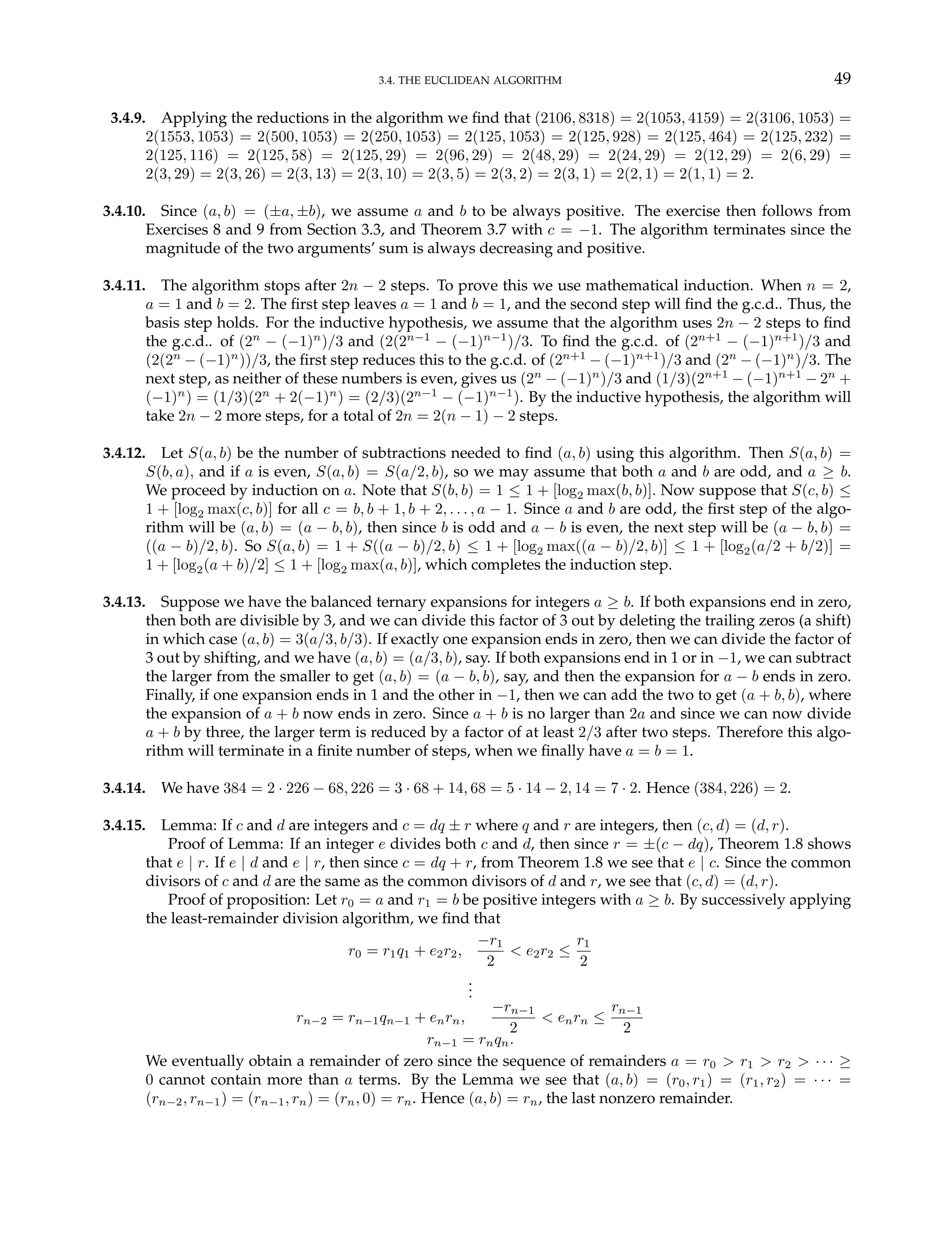 3.4. THE EUCLIDEAN ALGORITHM 49
3.4.9. Applying the reductions in the algorithm we find that (2106, 8318) = 2(1053, 4159) = 2(3106, 1053) =
2(1553, 1053) = 2(500, 1053) = 2(250, 1053) = 2(125, 1053) = 2(125, 928) = 2(125, 464) = 2(125, 232) =
2(125, 116) = 2(125, 58) = 2(125, 29) = 2(96, 29) = 2(48, 29) = 2(24, 29) = 2(12, 29) = 2(6, 29) =
2(3, 29) = 2(3, 26) = 2(3, 13) = 2(3, 10) = 2(3, 5) = 2(3, 2) = 2(3, 1) = 2(2, 1) = 2(1, 1) = 2.
3.4.10. Since (a, b) = (±a, ±b), we assume a and b to be always positive. The exercise then follows from
Exercises 8 and 9 from Section 3.3, and Theorem 3.7 with c = −1. The algorithm terminates since the
magnitude of the two arguments’ sum is always decreasing and positive.
3.4.11. The algorithm stops after 2n − 2 steps. To prove this we use mathematical induction. When n = 2,
a = 1 and b = 2. The first step leaves a = 1 and b = 1, and the second step will find the g.c.d.. Thus, the
basis step holds. For the inductive hypothesis, we assume that the algorithm uses 2n − 2 steps to find
the g.c.d.. of (2n
− (−1)n
)/3 and (2(2n−1
− (−1)n−1
)/3. To find the g.c.d. of (2n+1
− (−1)n+1
)/3 and
(2(2n
− (−1)n
))/3, the first step reduces this to the g.c.d. of (2n+1
− (−1)n+1
)/3 and (2n
− (−1)n
)/3. The
next step, as neither of these numbers is even, gives us (2n
− (−1)n
)/3 and (1/3)(2n+1
− (−1)n+1
− 2n
+
(−1)n
) = (1/3)(2n
+ 2(−1)n
) = (2/3)(2n−1
− (−1)n−1
). By the inductive hypothesis, the algorithm will
take 2n − 2 more steps, for a total of 2n = 2(n − 1) − 2 steps.
3.4.12. Let S(a, b) be the number of subtractions needed to find (a, b) using this algorithm. Then S(a, b) =
S(b, a), and if a is even, S(a, b) = S(a/2, b), so we may assume that both a and b are odd, and a ≥ b.
We proceed by induction on a. Note that S(b, b) = 1 ≤ 1 + [log2 max(b, b)]. Now suppose that S(c, b) ≤
1 + [log2 max(c, b)] for all c = b, b + 1, b + 2, . . . , a − 1. Since a and b are odd, the first step of the algo-
rithm will be (a, b) = (a − b, b), then since b is odd and a − b is even, the next step will be (a − b, b) =
((a − b)/2, b). So S(a, b) = 1 + S((a − b)/2, b) ≤ 1 + [log2 max((a − b)/2, b)] ≤ 1 + [log2(a/2 + b/2)] =
1 + [log2(a + b)/2] ≤ 1 + [log2 max(a, b)], which completes the induction step.
3.4.13. Suppose we have the balanced ternary expansions for integers a ≥ b. If both expansions end in zero,
then both are divisible by 3, and we can divide this factor of 3 out by deleting the trailing zeros (a shift)
in which case (a, b) = 3(a/3, b/3). If exactly one expansion ends in zero, then we can divide the factor of
3 out by shifting, and we have (a, b) = (a/3, b), say. If both expansions end in 1 or in −1, we can subtract
the larger from the smaller to get (a, b) = (a − b, b), say, and then the expansion for a − b ends in zero.
Finally, if one expansion ends in 1 and the other in −1, then we can add the two to get (a + b, b), where
the expansion of a + b now ends in zero. Since a + b is no larger than 2a and since we can now divide
a + b by three, the larger term is reduced by a factor of at least 2/3 after two steps. Therefore this algo-
rithm will terminate in a finite number of steps, when we finally have a = b = 1.
3.4.14. We have 384 = 2 · 226 − 68, 226 = 3 · 68 + 14, 68 = 5 · 14 − 2, 14 = 7 · 2. Hence (384, 226) = 2.
3.4.15. Lemma: If c and d are integers and c = dq ± r where q and r are integers, then (c, d) = (d, r).
Proof of Lemma: If an integer e divides both c and d, then since r = ±(c − dq), Theorem 1.8 shows
that e | r. If e | d and e | r, then since c = dq + r, from Theorem 1.8 we see that e | c. Since the common
divisors of c and d are the same as the common divisors of d and r, we see that (c, d) = (d, r).
Proof of proposition: Let r0 = a and r1 = b be positive integers with a ≥ b. By successively applying
the least-remainder division algorithm, we find that
r0 = r1q1 + e2r2,
−r1
2
< e2r2 ≤
r1
2
.
.
.
rn−2 = rn−1qn−1 + enrn,
−rn−1
2
< enrn ≤
rn−1
2
rn−1 = rnqn.
We eventually obtain a remainder of zero since the sequence of remainders a = r0 > r1 > r2 > · · · ≥
0 cannot contain more than a terms. By the Lemma we see that (a, b) = (r0, r1) = (r1, r2) = · · · =
(rn−2, rn−1) = (rn−1, rn) = (rn, 0) = rn. Hence (a, b) = rn, the last nonzero remainder.
 