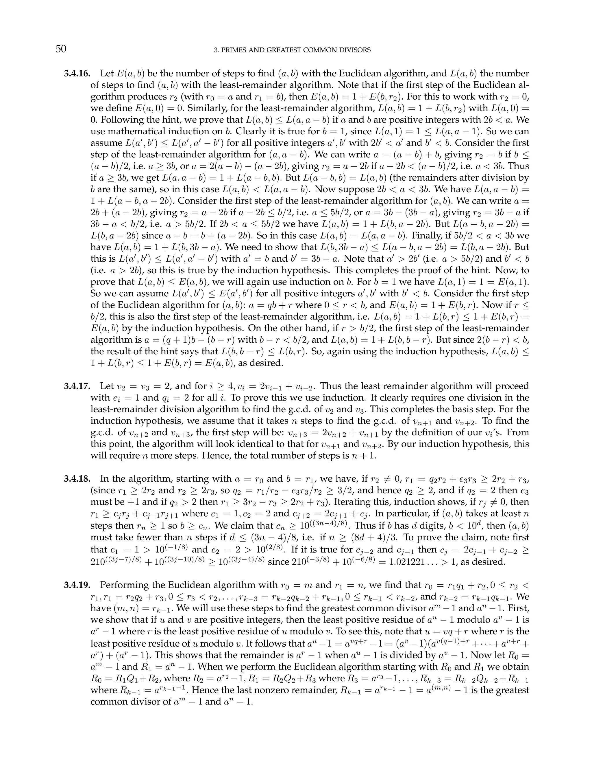 50 3. PRIMES AND GREATEST COMMON DIVISORS
3.4.16. Let E(a, b) be the number of steps to find (a, b) with the Euclidean algorithm, and L(a, b) the number
of steps to find (a, b) with the least-remainder algorithm. Note that if the first step of the Euclidean al-
gorithm produces r2 (with r0 = a and r1 = b), then E(a, b) = 1 + E(b, r2). For this to work with r2 = 0,
we define E(a, 0) = 0. Similarly, for the least-remainder algorithm, L(a, b) = 1 + L(b, r2) with L(a, 0) =
0. Following the hint, we prove that L(a, b) ≤ L(a, a − b) if a and b are positive integers with 2b < a. We
use mathematical induction on b. Clearly it is true for b = 1, since L(a, 1) = 1 ≤ L(a, a − 1). So we can
assume L(a0
, b0
) ≤ L(a0
, a0
− b0
) for all positive integers a0
, b0
with 2b0
< a0
and b0
< b. Consider the first
step of the least-remainder algorithm for (a, a − b). We can write a = (a − b) + b, giving r2 = b if b ≤
(a − b)/2, i.e. a ≥ 3b, or a = 2(a − b) − (a − 2b), giving r2 = a − 2b if a − 2b < (a − b)/2, i.e. a < 3b. Thus
if a ≥ 3b, we get L(a, a − b) = 1 + L(a − b, b). But L(a − b, b) = L(a, b) (the remainders after division by
b are the same), so in this case L(a, b) < L(a, a − b). Now suppose 2b < a < 3b. We have L(a, a − b) =
1 + L(a − b, a − 2b). Consider the first step of the least-remainder algorithm for (a, b). We can write a =
2b + (a − 2b), giving r2 = a − 2b if a − 2b ≤ b/2, i.e. a ≤ 5b/2, or a = 3b − (3b − a), giving r2 = 3b − a if
3b − a < b/2, i.e. a > 5b/2. If 2b < a ≤ 5b/2 we have L(a, b) = 1 + L(b, a − 2b). But L(a − b, a − 2b) =
L(b, a − 2b) since a − b = b + (a − 2b). So in this case L(a, b) = L(a, a − b). Finally, if 5b/2 < a < 3b we
have L(a, b) = 1 + L(b, 3b − a). We need to show that L(b, 3b − a) ≤ L(a − b, a − 2b) = L(b, a − 2b). But
this is L(a0
, b0
) ≤ L(a0
, a0
− b0
) with a0
= b and b0
= 3b − a. Note that a0
> 2b0
(i.e. a > 5b/2) and b0
< b
(i.e. a > 2b), so this is true by the induction hypothesis. This completes the proof of the hint. Now, to
prove that L(a, b) ≤ E(a, b), we will again use induction on b. For b = 1 we have L(a, 1) = 1 = E(a, 1).
So we can assume L(a0
, b0
) ≤ E(a0
, b0
) for all positive integers a0
, b0
with b0
< b. Consider the first step
of the Euclidean algorithm for (a, b): a = qb + r where 0 ≤ r < b, and E(a, b) = 1 + E(b, r). Now if r ≤
b/2, this is also the first step of the least-remainder algorithm, i.e. L(a, b) = 1 + L(b, r) ≤ 1 + E(b, r) =
E(a, b) by the induction hypothesis. On the other hand, if r > b/2, the first step of the least-remainder
algorithm is a = (q + 1)b − (b − r) with b − r < b/2, and L(a, b) = 1 + L(b, b − r). But since 2(b − r) < b,
the result of the hint says that L(b, b − r) ≤ L(b, r). So, again using the induction hypothesis, L(a, b) ≤
1 + L(b, r) ≤ 1 + E(b, r) = E(a, b), as desired.
3.4.17. Let v2 = v3 = 2, and for i ≥ 4, vi = 2vi−1 + vi−2. Thus the least remainder algorithm will proceed
with ei = 1 and qi = 2 for all i. To prove this we use induction. It clearly requires one division in the
least-remainder division algorithm to find the g.c.d. of v2 and v3. This completes the basis step. For the
induction hypothesis, we assume that it takes n steps to find the g.c.d. of vn+1 and vn+2. To find the
g.c.d. of vn+2 and vn+3, the first step will be: vn+3 = 2vn+2 + vn+1 by the definition of our vi’s. From
this point, the algorithm will look identical to that for vn+1 and vn+2. By our induction hypothesis, this
will require n more steps. Hence, the total number of steps is n + 1.
3.4.18. In the algorithm, starting with a = r0 and b = r1, we have, if r2 6= 0, r1 = q2r2 + e3r3 ≥ 2r2 + r3,
(since r1 ≥ 2r2 and r2 ≥ 2r3, so q2 = r1/r2 − e3r3/r2 ≥ 3/2, and hence q2 ≥ 2, and if q2 = 2 then e3
must be +1 and if q2 > 2 then r1 ≥ 3r2 − r3 ≥ 2r2 + r3). Iterating this, induction shows, if rj 6= 0, then
r1 ≥ cjrj + cj−1rj+1 where c1 = 1, c2 = 2 and cj+2 = 2cj+1 + cj. In particular, if (a, b) takes at least n
steps then rn ≥ 1 so b ≥ cn. We claim that cn ≥ 10((3n−4)/8)
. Thus if b has d digits, b < 10d
, then (a, b)
must take fewer than n steps if d ≤ (3n − 4)/8, i.e. if n ≥ (8d + 4)/3. To prove the claim, note first
that c1 = 1 > 10(−1/8)
and c2 = 2 > 10(2/8)
. If it is true for cj−2 and cj−1 then cj = 2cj−1 + cj−2 ≥
210((3j−7)/8)
+ 10((3j−10)/8)
≥ 10((3j−4)/8)
since 210(−3/8)
+ 10(−6/8)
= 1.021221 . . . > 1, as desired.
3.4.19. Performing the Euclidean algorithm with r0 = m and r1 = n, we find that r0 = r1q1 + r2, 0 ≤ r2 <
r1, r1 = r2q2 + r3, 0 ≤ r3 < r2, . . . , rk−3 = rk−2qk−2 + rk−1, 0 ≤ rk−1 < rk−2, and rk−2 = rk−1qk−1. We
have (m, n) = rk−1. We will use these steps to find the greatest common divisor am
−1 and an
−1. First,
we show that if u and v are positive integers, then the least positive residue of au
− 1 modulo av
− 1 is
ar
− 1 where r is the least positive residue of u modulo v. To see this, note that u = vq + r where r is the
least positive residue of u modulo v. It follows that au
−1 = avq+r
−1 = (av
−1)(av(q−1)+r
+· · ·+av+r
+
ar
) + (ar
− 1). This shows that the remainder is ar
− 1 when au
− 1 is divided by av
− 1. Now let R0 =
am
− 1 and R1 = an
− 1. When we perform the Euclidean algorithm starting with R0 and R1 we obtain
R0 = R1Q1 +R2, where R2 = ar2
−1, R1 = R2Q2 +R3 where R3 = ar3
−1, . . . , Rk−3 = Rk−2Qk−2 +Rk−1
where Rk−1 = ark−1−1
. Hence the last nonzero remainder, Rk−1 = ark−1
− 1 = a(m,n)
− 1 is the greatest
common divisor of am
− 1 and an
− 1.
 