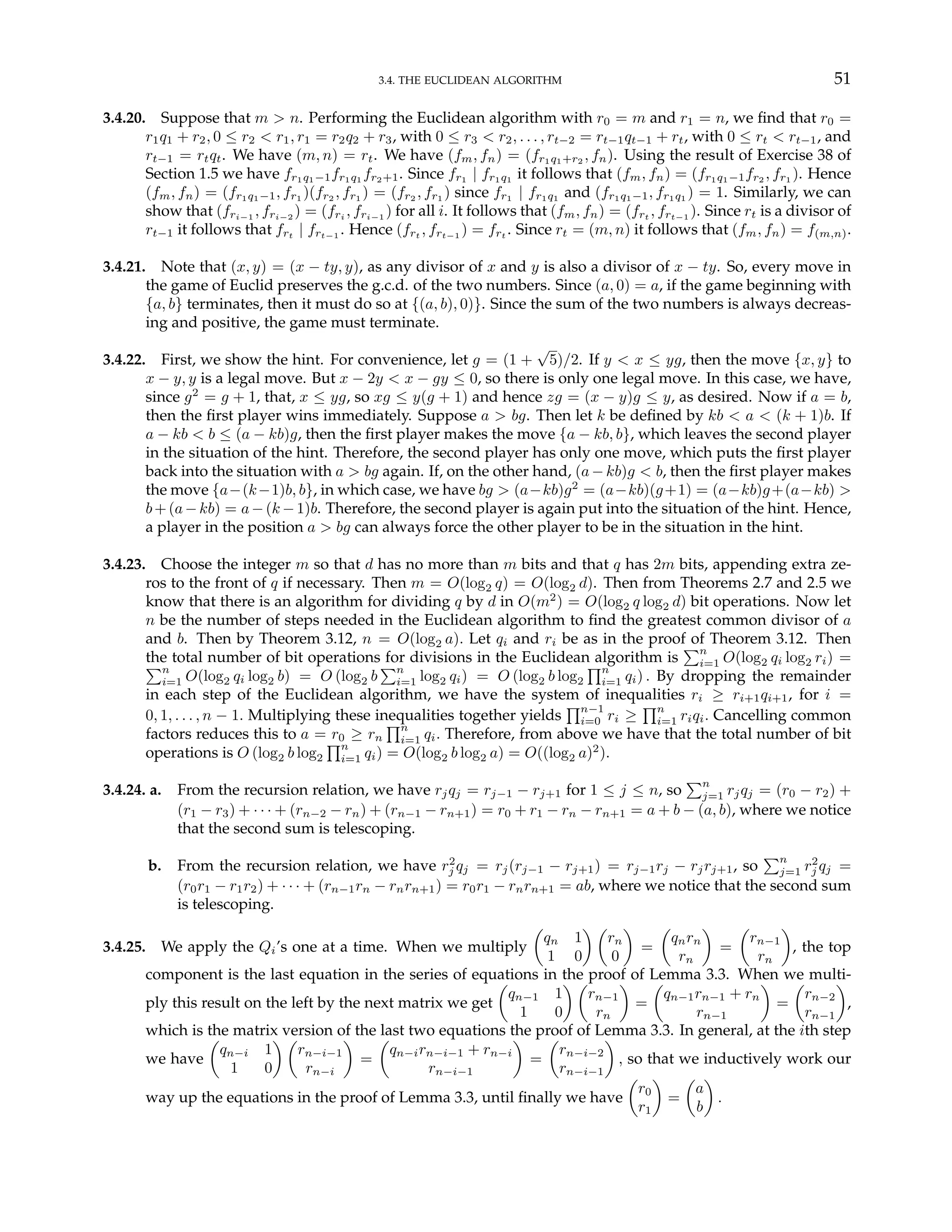 3.4. THE EUCLIDEAN ALGORITHM 51
3.4.20. Suppose that m > n. Performing the Euclidean algorithm with r0 = m and r1 = n, we find that r0 =
r1q1 + r2, 0 ≤ r2 < r1, r1 = r2q2 + r3, with 0 ≤ r3 < r2, . . . , rt−2 = rt−1qt−1 + rt, with 0 ≤ rt < rt−1, and
rt−1 = rtqt. We have (m, n) = rt. We have (fm, fn) = (fr1q1+r2 , fn). Using the result of Exercise 38 of
Section 1.5 we have fr1q1−1fr1q1 fr2+1. Since fr1 | fr1q1 it follows that (fm, fn) = (fr1q1−1fr2 , fr1 ). Hence
(fm, fn) = (fr1q1−1, fr1 )(fr2 , fr1 ) = (fr2 , fr1 ) since fr1 | fr1q1 and (fr1q1−1, fr1q1 ) = 1. Similarly, we can
show that (fri−1 , fri−2 ) = (fri , fri−1 ) for all i. It follows that (fm, fn) = (frt , frt−1 ). Since rt is a divisor of
rt−1 it follows that frt | frt−1 . Hence (frt , frt−1 ) = frt . Since rt = (m, n) it follows that (fm, fn) = f(m,n).
3.4.21. Note that (x, y) = (x − ty, y), as any divisor of x and y is also a divisor of x − ty. So, every move in
the game of Euclid preserves the g.c.d. of the two numbers. Since (a, 0) = a, if the game beginning with
{a, b} terminates, then it must do so at {(a, b), 0)}. Since the sum of the two numbers is always decreas-
ing and positive, the game must terminate.
3.4.22. First, we show the hint. For convenience, let g = (1 +
√
5)/2. If y < x ≤ yg, then the move {x, y} to
x − y, y is a legal move. But x − 2y < x − gy ≤ 0, so there is only one legal move. In this case, we have,
since g2
= g + 1, that, x ≤ yg, so xg ≤ y(g + 1) and hence zg = (x − y)g ≤ y, as desired. Now if a = b,
then the first player wins immediately. Suppose a > bg. Then let k be defined by kb < a < (k + 1)b. If
a − kb < b ≤ (a − kb)g, then the first player makes the move {a − kb, b}, which leaves the second player
in the situation of the hint. Therefore, the second player has only one move, which puts the first player
back into the situation with a > bg again. If, on the other hand, (a−kb)g < b, then the first player makes
the move {a−(k−1)b, b}, in which case, we have bg > (a−kb)g2
= (a−kb)(g+1) = (a−kb)g+(a−kb) >
b+(a−kb) = a−(k −1)b. Therefore, the second player is again put into the situation of the hint. Hence,
a player in the position a > bg can always force the other player to be in the situation in the hint.
3.4.23. Choose the integer m so that d has no more than m bits and that q has 2m bits, appending extra ze-
ros to the front of q if necessary. Then m = O(log2 q) = O(log2 d). Then from Theorems 2.7 and 2.5 we
know that there is an algorithm for dividing q by d in O(m2
) = O(log2 q log2 d) bit operations. Now let
n be the number of steps needed in the Euclidean algorithm to find the greatest common divisor of a
and b. Then by Theorem 3.12, n = O(log2 a). Let qi and ri be as in the proof of Theorem 3.12. Then
the total number of bit operations for divisions in the Euclidean algorithm is
Pn
i=1 O(log2 qi log2 ri) =
Pn
i=1 O(log2 qi log2 b) = O (log2 b
Pn
i=1 log2 qi) = O (log2 b log2
Qn
i=1 qi) . By dropping the remainder
in each step of the Euclidean algorithm, we have the system of inequalities ri ≥ ri+1qi+1, for i =
0, 1, . . . , n − 1. Multiplying these inequalities together yields
Qn−1
i=0 ri ≥
Qn
i=1 riqi. Cancelling common
factors reduces this to a = r0 ≥ rn
Qn
i=1 qi. Therefore, from above we have that the total number of bit
operations is O (log2 b log2
Qn
i=1 qi) = O(log2 b log2 a) = O((log2 a)2
).
3.4.24. a. From the recursion relation, we have rjqj = rj−1 − rj+1 for 1 ≤ j ≤ n, so
Pn
j=1 rjqj = (r0 − r2) +
(r1 − r3) + · · · + (rn−2 − rn) + (rn−1 − rn+1) = r0 + r1 − rn − rn+1 = a + b − (a, b), where we notice
that the second sum is telescoping.
b. From the recursion relation, we have r2
j qj = rj(rj−1 − rj+1) = rj−1rj − rjrj+1, so
Pn
j=1 r2
j qj =
(r0r1 − r1r2) + · · · + (rn−1rn − rnrn+1) = r0r1 − rnrn+1 = ab, where we notice that the second sum
is telescoping.
3.4.25. We apply the Qi’s one at a time. When we multiply
µ
qn 1
1 0
¶ µ
rn
0
¶
=
µ
qnrn
rn
¶
=
µ
rn−1
rn
¶
, the top
component is the last equation in the series of equations in the proof of Lemma 3.3. When we multi-
ply this result on the left by the next matrix we get
µ
qn−1 1
1 0
¶ µ
rn−1
rn
¶
=
µ
qn−1rn−1 + rn
rn−1
¶
=
µ
rn−2
rn−1
¶
,
which is the matrix version of the last two equations the proof of Lemma 3.3. In general, at the ith step
we have
µ
qn−i 1
1 0
¶ µ
rn−i−1
rn−i
¶
=
µ
qn−irn−i−1 + rn−i
rn−i−1
¶
=
µ
rn−i−2
rn−i−1
¶
, so that we inductively work our
way up the equations in the proof of Lemma 3.3, until finally we have
µ
r0
r1
¶
=
µ
a
b
¶
.
 