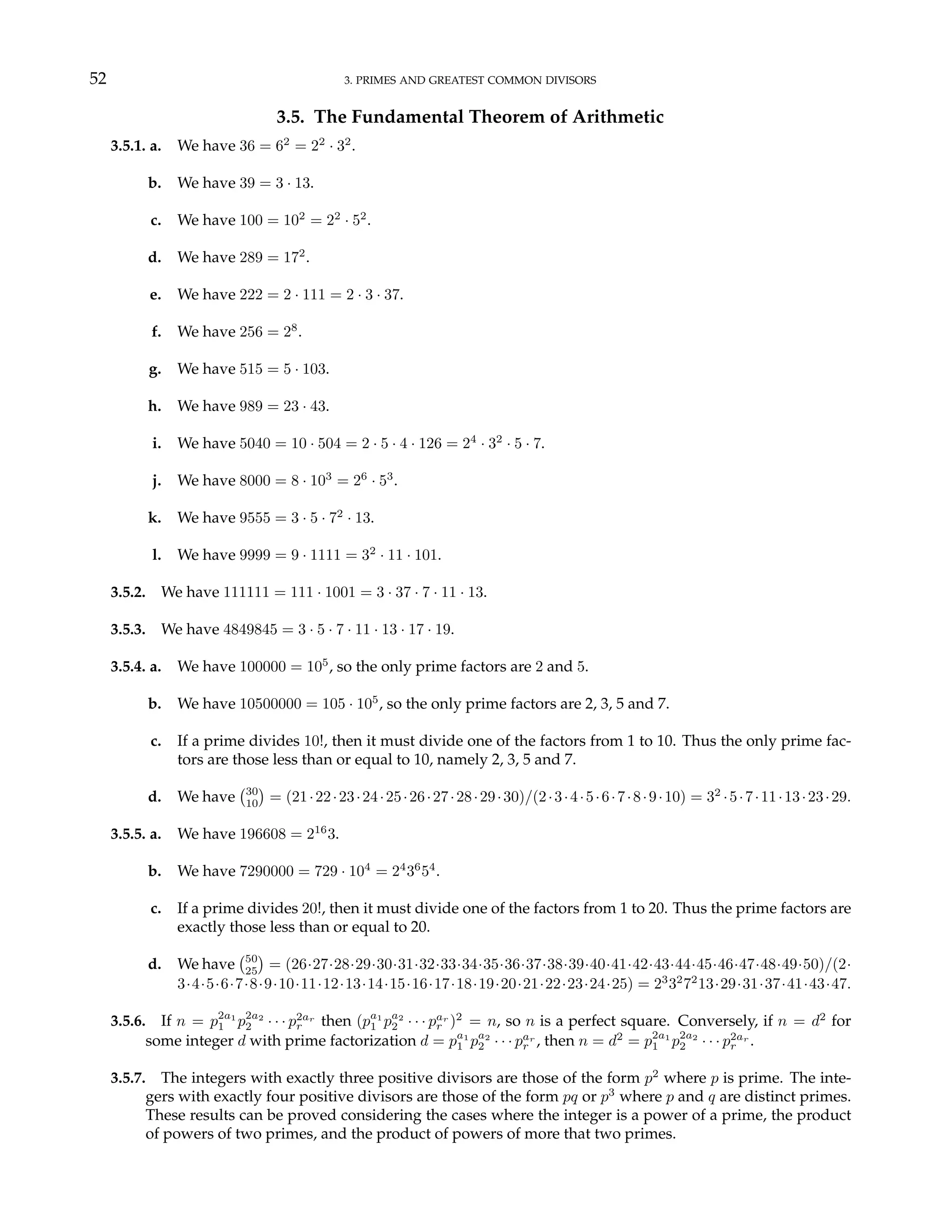 52 3. PRIMES AND GREATEST COMMON DIVISORS
3.5. The Fundamental Theorem of Arithmetic
3.5.1. a. We have 36 = 62
= 22
· 32
.
b. We have 39 = 3 · 13.
c. We have 100 = 102
= 22
· 52
.
d. We have 289 = 172
.
e. We have 222 = 2 · 111 = 2 · 3 · 37.
f. We have 256 = 28
.
g. We have 515 = 5 · 103.
h. We have 989 = 23 · 43.
i. We have 5040 = 10 · 504 = 2 · 5 · 4 · 126 = 24
· 32
· 5 · 7.
j. We have 8000 = 8 · 103
= 26
· 53
.
k. We have 9555 = 3 · 5 · 72
· 13.
l. We have 9999 = 9 · 1111 = 32
· 11 · 101.
3.5.2. We have 111111 = 111 · 1001 = 3 · 37 · 7 · 11 · 13.
3.5.3. We have 4849845 = 3 · 5 · 7 · 11 · 13 · 17 · 19.
3.5.4. a. We have 100000 = 105
, so the only prime factors are 2 and 5.
b. We have 10500000 = 105 · 105
, so the only prime factors are 2, 3, 5 and 7.
c. If a prime divides 10!, then it must divide one of the factors from 1 to 10. Thus the only prime fac-
tors are those less than or equal to 10, namely 2, 3, 5 and 7.
d. We have
¡30
10
¢
= (21·22·23·24·25·26·27·28·29·30)/(2·3·4·5·6·7·8·9·10) = 32
·5·7·11·13·23·29.
3.5.5. a. We have 196608 = 216
3.
b. We have 7290000 = 729 · 104
= 24
36
54
.
c. If a prime divides 20!, then it must divide one of the factors from 1 to 20. Thus the prime factors are
exactly those less than or equal to 20.
d. We have
¡50
25
¢
= (26·27·28·29·30·31·32·33·34·35·36·37·38·39·40·41·42·43·44·45·46·47·48·49·50)/(2·
3·4·5·6·7·8·9·10·11·12·13·14·15·16·17·18·19·20·21·22·23·24·25) = 23
32
72
13·29·31·37·41·43·47.
3.5.6. If n = p2a1
1 p2a2
2 · · · p2ar
r then (pa1
1 pa2
2 · · · par
r )2
= n, so n is a perfect square. Conversely, if n = d2
for
some integer d with prime factorization d = pa1
1 pa2
2 · · · par
r , then n = d2
= p2a1
1 p2a2
2 · · · p2ar
r .
3.5.7. The integers with exactly three positive divisors are those of the form p2
where p is prime. The inte-
gers with exactly four positive divisors are those of the form pq or p3
where p and q are distinct primes.
These results can be proved considering the cases where the integer is a power of a prime, the product
of powers of two primes, and the product of powers of more that two primes.
 