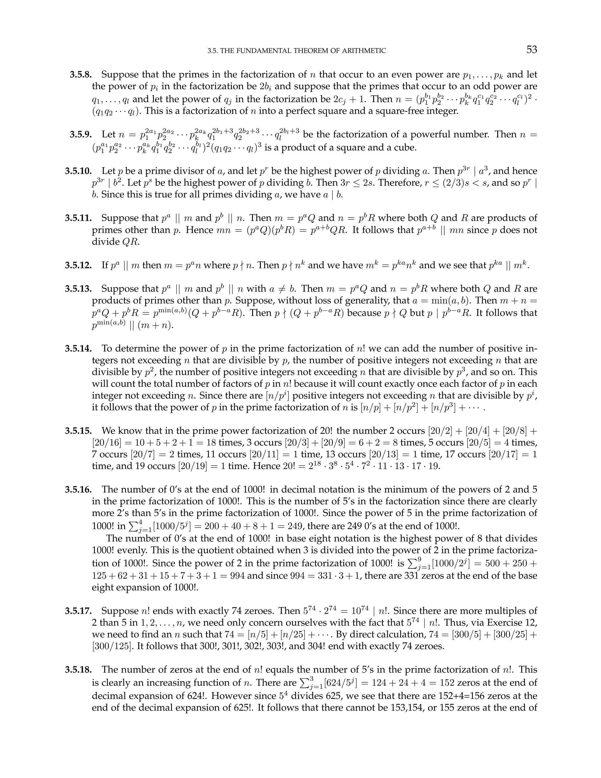 3.5. THE FUNDAMENTAL THEOREM OF ARITHMETIC 53
3.5.8. Suppose that the primes in the factorization of n that occur to an even power are p1, . . . , pk and let
the power of pi in the factorization be 2bi and suppose that the primes that occur to an odd power are
q1, . . . , ql and let the power of qj in the factorization be 2cj + 1. Then n = (pb1
1 pb2
2 · · · pbk
k qc1
1 qc2
2 · · · qcl
l )2
·
(q1q2 · · · ql). This is a factorization of n into a perfect square and a square-free integer.
3.5.9. Let n = p2a1
1 p2a2
2 · · · p2ak
k q2b1+3
1 q2b2+3
2 · · · q2bl+3
l be the factorization of a powerful number. Then n =
(pa1
1 pa2
2 · · · pak
k qb1
1 qb2
2 · · · qbl
l )2
(q1q2 · · · ql)3
is a product of a square and a cube.
3.5.10. Let p be a prime divisor of a, and let pr
be the highest power of p dividing a. Then p3r
| a3
, and hence
p3r
| b2
. Let ps
be the highest power of p dividing b. Then 3r ≤ 2s. Therefore, r ≤ (2/3)s < s, and so pr
|
b. Since this is true for all primes dividing a, we have a | b.
3.5.11. Suppose that pa
|| m and pb
|| n. Then m = pa
Q and n = pb
R where both Q and R are products of
primes other than p. Hence mn = (pa
Q)(pb
R) = pa+b
QR. It follows that pa+b
|| mn since p does not
divide QR.
3.5.12. If pa
|| m then m = pa
n where p - n. Then p - nk
and we have mk
= pka
nk
and we see that pka
|| mk
.
3.5.13. Suppose that pa
|| m and pb
|| n with a 6= b. Then m = pa
Q and n = pb
R where both Q and R are
products of primes other than p. Suppose, without loss of generality, that a = min(a, b). Then m + n =
pa
Q + pb
R = pmin(a,b)
(Q + pb−a
R). Then p - (Q + pb−a
R) because p - Q but p | pb−a
R. It follows that
pmin(a,b)
|| (m + n).
3.5.14. To determine the power of p in the prime factorization of n! we can add the number of positive in-
tegers not exceeding n that are divisible by p, the number of positive integers not exceeding n that are
divisible by p2
, the number of positive integers not exceeding n that are divisible by p3
, and so on. This
will count the total number of factors of p in n! because it will count exactly once each factor of p in each
integer not exceeding n. Since there are [n/pi
] positive integers not exceeding n that are divisible by pi
,
it follows that the power of p in the prime factorization of n is [n/p] + [n/p2
] + [n/p3
] + · · · .
3.5.15. We know that in the prime power factorization of 20! the number 2 occurs [20/2] + [20/4] + [20/8] +
[20/16] = 10 + 5 + 2 + 1 = 18 times, 3 occurs [20/3] + [20/9] = 6 + 2 = 8 times, 5 occurs [20/5] = 4 times,
7 occurs [20/7] = 2 times, 11 occurs [20/11] = 1 time, 13 occurs [20/13] = 1 time, 17 occurs [20/17] = 1
time, and 19 occurs [20/19] = 1 time. Hence 20! = 218
· 38
· 54
· 72
· 11 · 13 · 17 · 19.
3.5.16. The number of 0’s at the end of 1000! in decimal notation is the minimum of the powers of 2 and 5
in the prime factorization of 1000!. This is the number of 5’s in the factorization since there are clearly
more 2’s than 5’s in the prime factorization of 1000!. Since the power of 5 in the prime factorization of
1000! in
P4
j=1[1000/5j
] = 200 + 40 + 8 + 1 = 249, there are 249 0’s at the end of 1000!.
The number of 0’s at the end of 1000! in base eight notation is the highest power of 8 that divides
1000! evenly. This is the quotient obtained when 3 is divided into the power of 2 in the prime factoriza-
tion of 1000!. Since the power of 2 in the prime factorization of 1000! is
P9
j=1[1000/2j
] = 500 + 250 +
125 + 62 + 31 + 15 + 7 + 3 + 1 = 994 and since 994 = 331 · 3 + 1, there are 331 zeros at the end of the base
eight expansion of 1000!.
3.5.17. Suppose n! ends with exactly 74 zeroes. Then 574
· 274
= 1074
| n!. Since there are more multiples of
2 than 5 in 1, 2, . . . , n, we need only concern ourselves with the fact that 574
| n!. Thus, via Exercise 12,
we need to find an n such that 74 = [n/5] + [n/25] + · · · . By direct calculation, 74 = [300/5] + [300/25] +
[300/125]. It follows that 300!, 301!, 302!, 303!, and 304! end with exactly 74 zeroes.
3.5.18. The number of zeros at the end of n! equals the number of 5’s in the prime factorization of n!. This
is clearly an increasing function of n. There are
P3
j=1[624/5j
] = 124 + 24 + 4 = 152 zeros at the end of
decimal expansion of 624!. However since 54
divides 625, we see that there are 152+4=156 zeros at the
end of the decimal expansion of 625!. It follows that there cannot be 153,154, or 155 zeros at the end of
 