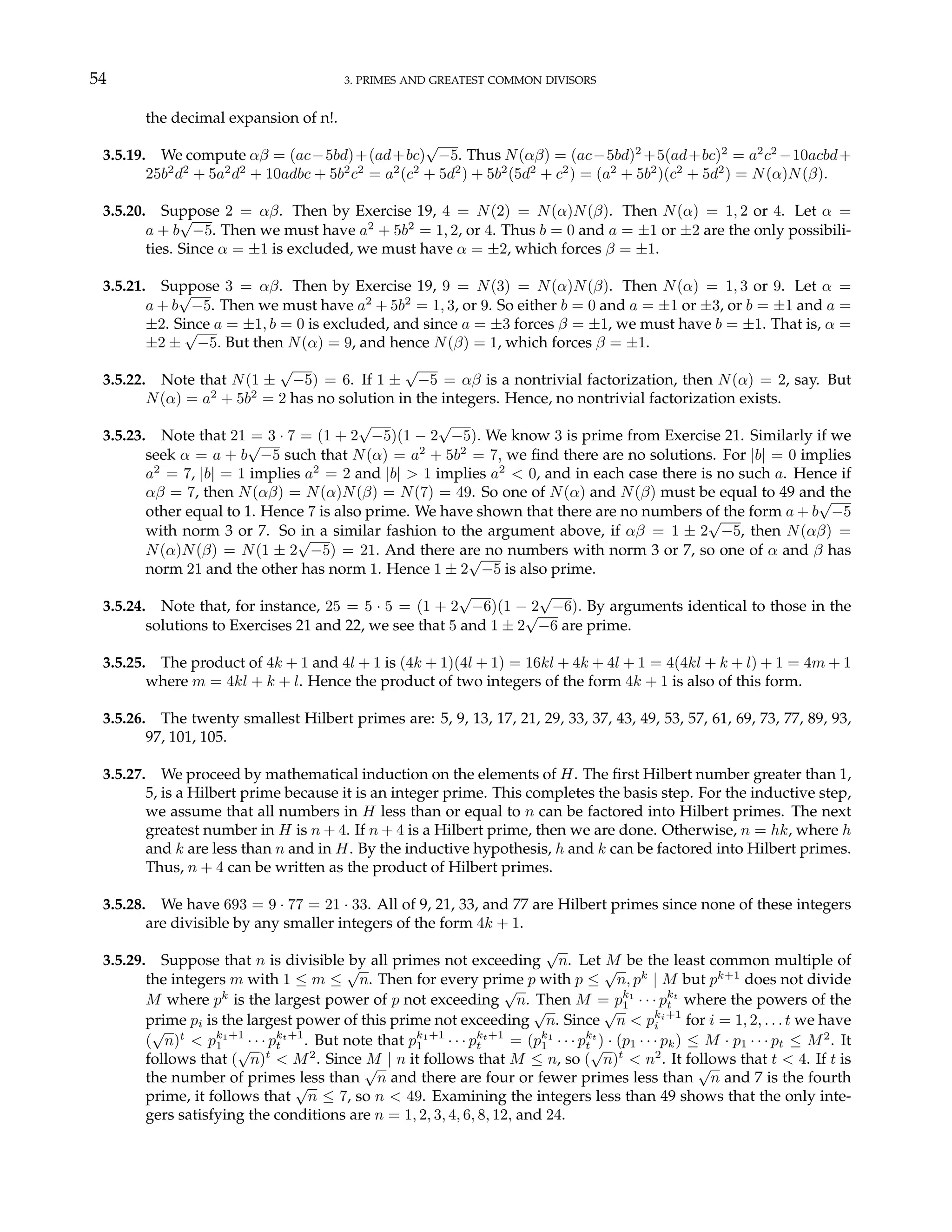54 3. PRIMES AND GREATEST COMMON DIVISORS
the decimal expansion of n!.
3.5.19. We compute αβ = (ac−5bd)+(ad+bc)
√
−5. Thus N(αβ) = (ac−5bd)2
+5(ad+bc)2
= a2
c2
−10acbd+
25b2
d2
+ 5a2
d2
+ 10adbc + 5b2
c2
= a2
(c2
+ 5d2
) + 5b2
(5d2
+ c2
) = (a2
+ 5b2
)(c2
+ 5d2
) = N(α)N(β).
3.5.20. Suppose 2 = αβ. Then by Exercise 19, 4 = N(2) = N(α)N(β). Then N(α) = 1, 2 or 4. Let α =
a + b
√
−5. Then we must have a2
+ 5b2
= 1, 2, or 4. Thus b = 0 and a = ±1 or ±2 are the only possibili-
ties. Since α = ±1 is excluded, we must have α = ±2, which forces β = ±1.
3.5.21. Suppose 3 = αβ. Then by Exercise 19, 9 = N(3) = N(α)N(β). Then N(α) = 1, 3 or 9. Let α =
a + b
√
−5. Then we must have a2
+ 5b2
= 1, 3, or 9. So either b = 0 and a = ±1 or ±3, or b = ±1 and a =
±2. Since a = ±1, b = 0 is excluded, and since a = ±3 forces β = ±1, we must have b = ±1. That is, α =
±2 ±
√
−5. But then N(α) = 9, and hence N(β) = 1, which forces β = ±1.
3.5.22. Note that N(1 ±
√
−5) = 6. If 1 ±
√
−5 = αβ is a nontrivial factorization, then N(α) = 2, say. But
N(α) = a2
+ 5b2
= 2 has no solution in the integers. Hence, no nontrivial factorization exists.
3.5.23. Note that 21 = 3 · 7 = (1 + 2
√
−5)(1 − 2
√
−5). We know 3 is prime from Exercise 21. Similarly if we
seek α = a + b
√
−5 such that N(α) = a2
+ 5b2
= 7, we find there are no solutions. For |b| = 0 implies
a2
= 7, |b| = 1 implies a2
= 2 and |b| > 1 implies a2
< 0, and in each case there is no such a. Hence if
αβ = 7, then N(αβ) = N(α)N(β) = N(7) = 49. So one of N(α) and N(β) must be equal to 49 and the
other equal to 1. Hence 7 is also prime. We have shown that there are no numbers of the form a + b
√
−5
with norm 3 or 7. So in a similar fashion to the argument above, if αβ = 1 ± 2
√
−5, then N(αβ) =
N(α)N(β) = N(1 ± 2
√
−5) = 21. And there are no numbers with norm 3 or 7, so one of α and β has
norm 21 and the other has norm 1. Hence 1 ± 2
√
−5 is also prime.
3.5.24. Note that, for instance, 25 = 5 · 5 = (1 + 2
√
−6)(1 − 2
√
−6). By arguments identical to those in the
solutions to Exercises 21 and 22, we see that 5 and 1 ± 2
√
−6 are prime.
3.5.25. The product of 4k + 1 and 4l + 1 is (4k + 1)(4l + 1) = 16kl + 4k + 4l + 1 = 4(4kl + k + l) + 1 = 4m + 1
where m = 4kl + k + l. Hence the product of two integers of the form 4k + 1 is also of this form.
3.5.26. The twenty smallest Hilbert primes are: 5, 9, 13, 17, 21, 29, 33, 37, 43, 49, 53, 57, 61, 69, 73, 77, 89, 93,
97, 101, 105.
3.5.27. We proceed by mathematical induction on the elements of H. The first Hilbert number greater than 1,
5, is a Hilbert prime because it is an integer prime. This completes the basis step. For the inductive step,
we assume that all numbers in H less than or equal to n can be factored into Hilbert primes. The next
greatest number in H is n + 4. If n + 4 is a Hilbert prime, then we are done. Otherwise, n = hk, where h
and k are less than n and in H. By the inductive hypothesis, h and k can be factored into Hilbert primes.
Thus, n + 4 can be written as the product of Hilbert primes.
3.5.28. We have 693 = 9 · 77 = 21 · 33. All of 9, 21, 33, and 77 are Hilbert primes since none of these integers
are divisible by any smaller integers of the form 4k + 1.
3.5.29. Suppose that n is divisible by all primes not exceeding
√
n. Let M be the least common multiple of
the integers m with 1 ≤ m ≤
√
n. Then for every prime p with p ≤
√
n, pk
| M but pk+1
does not divide
M where pk
is the largest power of p not exceeding
√
n. Then M = pk1
1 · · · pkt
t where the powers of the
prime pi is the largest power of this prime not exceeding
√
n. Since
√
n < pki+1
i for i = 1, 2, . . . t we have
(
√
n)t
< pk1+1
1 · · · pkt+1
t . But note that pk1+1
1 · · · pkt+1
t = (pk1
1 · · · pkt
t ) · (p1 · · · pk) ≤ M · p1 · · · pt ≤ M2
. It
follows that (
√
n)t
< M2
. Since M | n it follows that M ≤ n, so (
√
n)t
< n2
. It follows that t < 4. If t is
the number of primes less than
√
n and there are four or fewer primes less than
√
n and 7 is the fourth
prime, it follows that
√
n ≤ 7, so n < 49. Examining the integers less than 49 shows that the only inte-
gers satisfying the conditions are n = 1, 2, 3, 4, 6, 8, 12, and 24.
 