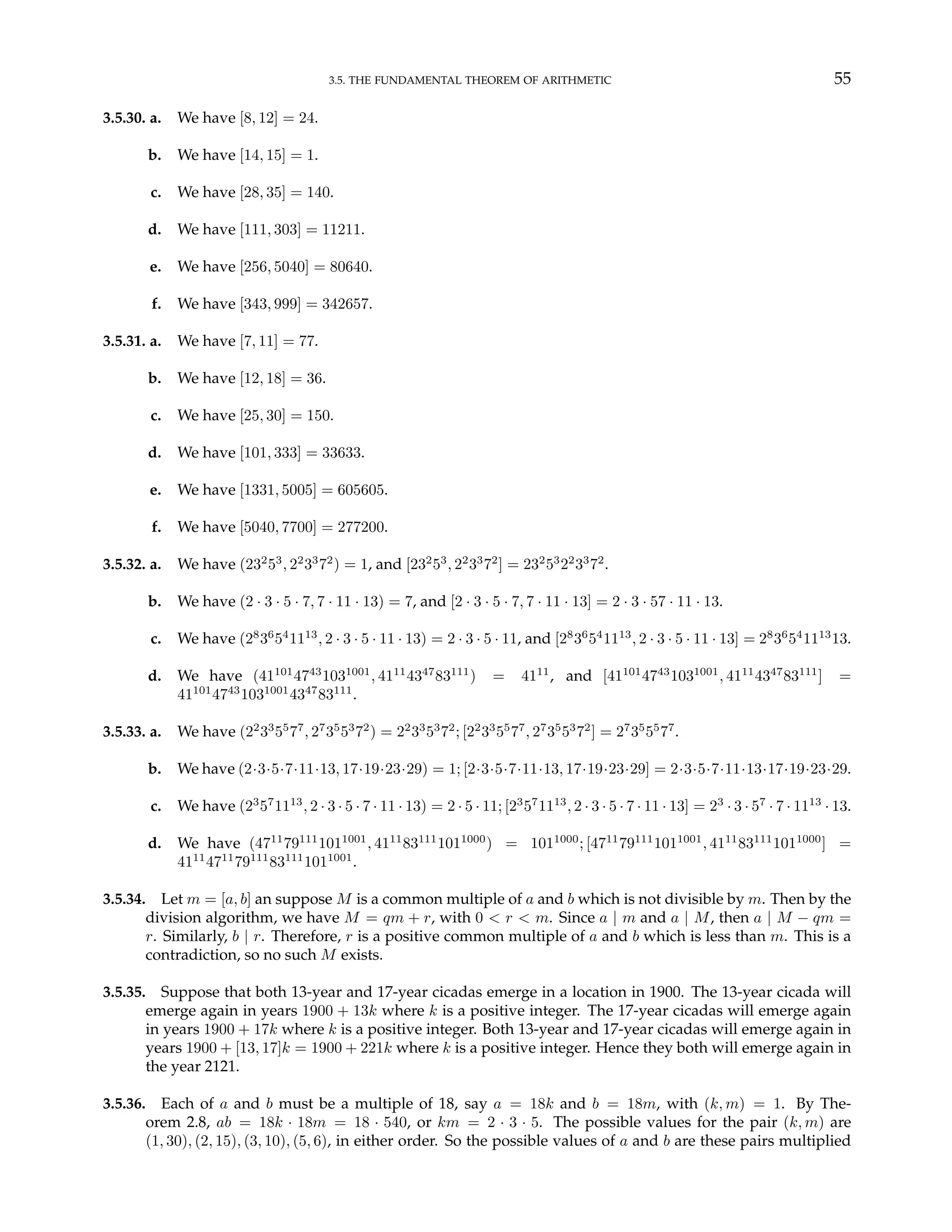 3.5. THE FUNDAMENTAL THEOREM OF ARITHMETIC 55
3.5.30. a. We have [8, 12] = 24.
b. We have [14, 15] = 1.
c. We have [28, 35] = 140.
d. We have [111, 303] = 11211.
e. We have [256, 5040] = 80640.
f. We have [343, 999] = 342657.
3.5.31. a. We have [7, 11] = 77.
b. We have [12, 18] = 36.
c. We have [25, 30] = 150.
d. We have [101, 333] = 33633.
e. We have [1331, 5005] = 605605.
f. We have [5040, 7700] = 277200.
3.5.32. a. We have (232
53
, 22
33
72
) = 1, and [232
53
, 22
33
72
] = 232
53
22
33
72
.
b. We have (2 · 3 · 5 · 7, 7 · 11 · 13) = 7, and [2 · 3 · 5 · 7, 7 · 11 · 13] = 2 · 3 · 57 · 11 · 13.
c. We have (28
36
54
1113
, 2 · 3 · 5 · 11 · 13) = 2 · 3 · 5 · 11, and [28
36
54
1113
, 2 · 3 · 5 · 11 · 13] = 28
36
54
1113
13.
d. We have (41101
4743
1031001
, 4111
4347
83111
) = 4111
, and [41101
4743
1031001
, 4111
4347
83111
] =
41101
4743
1031001
4347
83111
.
3.5.33. a. We have (22
33
55
77
, 27
35
53
72
) = 22
33
53
72
; [22
33
55
77
, 27
35
53
72
] = 27
35
55
77
.
b. We have (2·3·5·7·11·13, 17·19·23·29) = 1; [2·3·5·7·11·13, 17·19·23·29] = 2·3·5·7·11·13·17·19·23·29.
c. We have (23
57
1113
, 2 · 3 · 5 · 7 · 11 · 13) = 2 · 5 · 11; [23
57
1113
, 2 · 3 · 5 · 7 · 11 · 13] = 23
· 3 · 57
· 7 · 1113
· 13.
d. We have (4711
79111
1011001
, 4111
83111
1011000
) = 1011000
; [4711
79111
1011001
, 4111
83111
1011000
] =
4111
4711
79111
83111
1011001
.
3.5.34. Let m = [a, b] an suppose M is a common multiple of a and b which is not divisible by m. Then by the
division algorithm, we have M = qm + r, with 0 < r < m. Since a | m and a | M, then a | M − qm =
r. Similarly, b | r. Therefore, r is a positive common multiple of a and b which is less than m. This is a
contradiction, so no such M exists.
3.5.35. Suppose that both 13-year and 17-year cicadas emerge in a location in 1900. The 13-year cicada will
emerge again in years 1900 + 13k where k is a positive integer. The 17-year cicadas will emerge again
in years 1900 + 17k where k is a positive integer. Both 13-year and 17-year cicadas will emerge again in
years 1900 + [13, 17]k = 1900 + 221k where k is a positive integer. Hence they both will emerge again in
the year 2121.
3.5.36. Each of a and b must be a multiple of 18, say a = 18k and b = 18m, with (k, m) = 1. By The-
orem 2.8, ab = 18k · 18m = 18 · 540, or km = 2 · 3 · 5. The possible values for the pair (k, m) are
(1, 30), (2, 15), (3, 10), (5, 6), in either order. So the possible values of a and b are these pairs multiplied
 