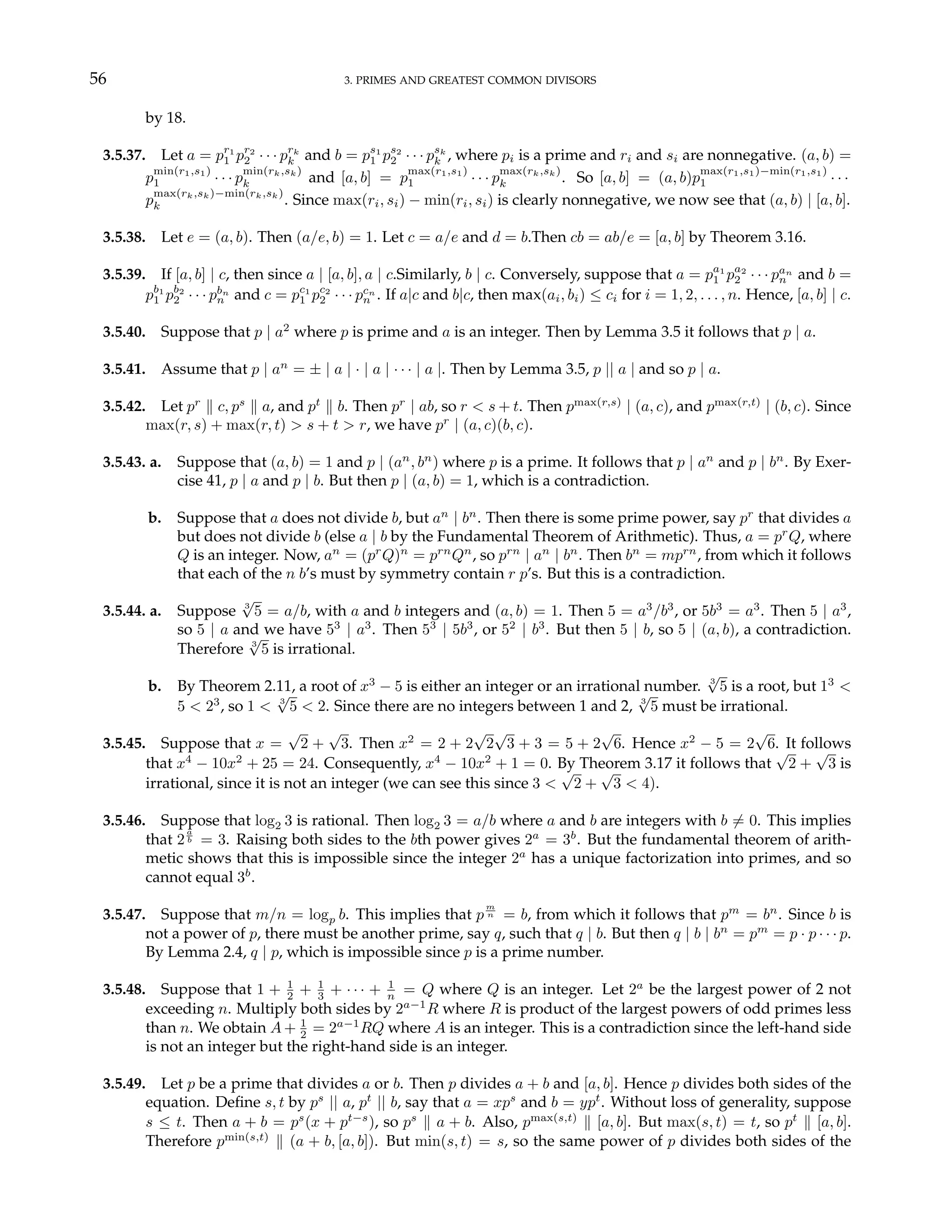56 3. PRIMES AND GREATEST COMMON DIVISORS
by 18.
3.5.37. Let a = pr1
1 pr2
2 · · · prk
k and b = ps1
1 ps2
2 · · · psk
k , where pi is a prime and ri and si are nonnegative. (a, b) =
p
min(r1,s1)
1 · · · p
min(rk,sk)
k and [a, b] = p
max(r1,s1)
1 · · · p
max(rk,sk)
k . So [a, b] = (a, b)p
max(r1,s1)−min(r1,s1)
1 · · ·
p
max(rk,sk)−min(rk,sk)
k . Since max(ri, si) − min(ri, si) is clearly nonnegative, we now see that (a, b) | [a, b].
3.5.38. Let e = (a, b). Then (a/e, b) = 1. Let c = a/e and d = b.Then cb = ab/e = [a, b] by Theorem 3.16.
3.5.39. If [a, b] | c, then since a | [a, b], a | c.Similarly, b | c. Conversely, suppose that a = pa1
1 pa2
2 · · · pan
n and b =
pb1
1 pb2
2 · · · pbn
n and c = pc1
1 pc2
2 · · · pcn
n . If a|c and b|c, then max(ai, bi) ≤ ci for i = 1, 2, . . . , n. Hence, [a, b] | c.
3.5.40. Suppose that p | a2
where p is prime and a is an integer. Then by Lemma 3.5 it follows that p | a.
3.5.41. Assume that p | an
= ± | a | · | a | · · · | a |. Then by Lemma 3.5, p || a | and so p | a.
3.5.42. Let pr
k c, ps
k a, and pt
k b. Then pr
| ab, so r < s + t. Then pmax(r,s)
| (a, c), and pmax(r,t)
| (b, c). Since
max(r, s) + max(r, t) > s + t > r, we have pr
| (a, c)(b, c).
3.5.43. a. Suppose that (a, b) = 1 and p | (an
, bn
) where p is a prime. It follows that p | an
and p | bn
. By Exer-
cise 41, p | a and p | b. But then p | (a, b) = 1, which is a contradiction.
b. Suppose that a does not divide b, but an
| bn
. Then there is some prime power, say pr
that divides a
but does not divide b (else a | b by the Fundamental Theorem of Arithmetic). Thus, a = pr
Q, where
Q is an integer. Now, an
= (pr
Q)n
= prn
Qn
, so prn
| an
| bn
. Then bn
= mprn
, from which it follows
that each of the n b’s must by symmetry contain r p’s. But this is a contradiction.
3.5.44. a. Suppose 3
√
5 = a/b, with a and b integers and (a, b) = 1. Then 5 = a3
/b3
, or 5b3
= a3
. Then 5 | a3
,
so 5 | a and we have 53
| a3
. Then 53
| 5b3
, or 52
| b3
. But then 5 | b, so 5 | (a, b), a contradiction.
Therefore 3
√
5 is irrational.
b. By Theorem 2.11, a root of x3
− 5 is either an integer or an irrational number. 3
√
5 is a root, but 13
<
5 < 23
, so 1 < 3
√
5 < 2. Since there are no integers between 1 and 2, 3
√
5 must be irrational.
3.5.45. Suppose that x =
√
2 +
√
3. Then x2
= 2 + 2
√
2
√
3 + 3 = 5 + 2
√
6. Hence x2
− 5 = 2
√
6. It follows
that x4
− 10x2
+ 25 = 24. Consequently, x4
− 10x2
+ 1 = 0. By Theorem 3.17 it follows that
√
2 +
√
3 is
irrational, since it is not an integer (we can see this since 3 <
√
2 +
√
3 < 4).
3.5.46. Suppose that log2 3 is rational. Then log2 3 = a/b where a and b are integers with b 6= 0. This implies
that 2
a
b = 3. Raising both sides to the bth power gives 2a
= 3b
. But the fundamental theorem of arith-
metic shows that this is impossible since the integer 2a
has a unique factorization into primes, and so
cannot equal 3b
.
3.5.47. Suppose that m/n = logp b. This implies that p
m
n = b, from which it follows that pm
= bn
. Since b is
not a power of p, there must be another prime, say q, such that q | b. But then q | b | bn
= pm
= p · p · · · p.
By Lemma 2.4, q | p, which is impossible since p is a prime number.
3.5.48. Suppose that 1 + 1
2 + 1
3 + · · · + 1
n = Q where Q is an integer. Let 2a
be the largest power of 2 not
exceeding n. Multiply both sides by 2a−1
R where R is product of the largest powers of odd primes less
than n. We obtain A + 1
2 = 2a−1
RQ where A is an integer. This is a contradiction since the left-hand side
is not an integer but the right-hand side is an integer.
3.5.49. Let p be a prime that divides a or b. Then p divides a + b and [a, b]. Hence p divides both sides of the
equation. Define s, t by ps
|| a, pt
|| b, say that a = xps
and b = ypt
. Without loss of generality, suppose
s ≤ t. Then a + b = ps
(x + pt−s
), so ps
k a + b. Also, pmax(s,t)
k [a, b]. But max(s, t) = t, so pt
k [a, b].
Therefore pmin(s,t)
k (a + b, [a, b]). But min(s, t) = s, so the same power of p divides both sides of the
 
