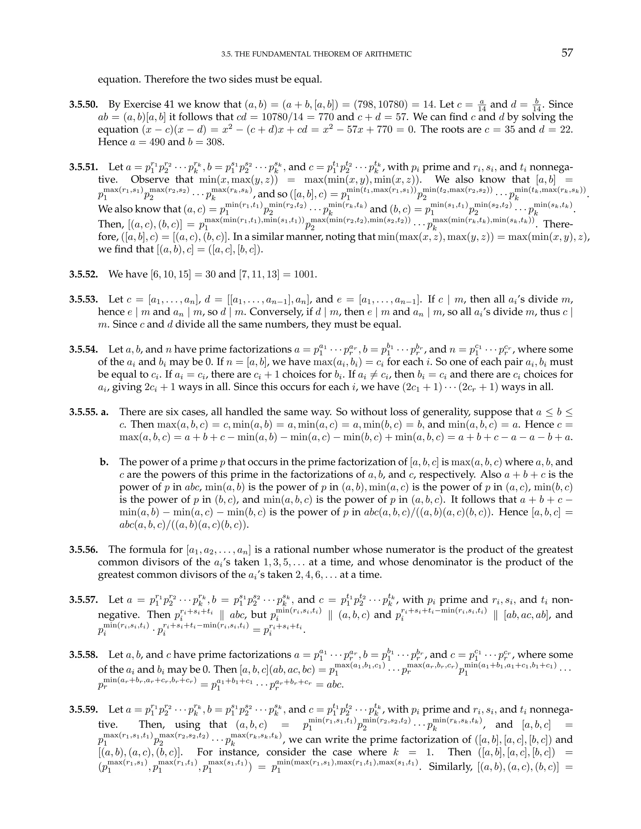 3.5. THE FUNDAMENTAL THEOREM OF ARITHMETIC 57
equation. Therefore the two sides must be equal.
3.5.50. By Exercise 41 we know that (a, b) = (a + b, [a, b]) = (798, 10780) = 14. Let c = a
14 and d = b
14 . Since
ab = (a, b)[a, b] it follows that cd = 10780/14 = 770 and c + d = 57. We can find c and d by solving the
equation (x − c)(x − d) = x2
− (c + d)x + cd = x2
− 57x + 770 = 0. The roots are c = 35 and d = 22.
Hence a = 490 and b = 308.
3.5.51. Let a = pr1
1 pr2
2 · · · prk
k , b = ps1
1 ps2
2 · · · psk
k , and c = pt1
1 pt2
2 · · · ptk
k , with pi prime and ri, si, and ti nonnega-
tive. Observe that min(x, max(y, z)) = max(min(x, y), min(x, z)). We also know that [a, b] =
p
max(r1,s1)
1 p
max(r2,s2)
2 · · · p
max(rk,sk)
k , and so ([a, b], c) = p
min(t1,max(r1,s1))
1 p
min(t2,max(r2,s2))
2 · · · p
min(tk,max(rk,sk))
k .
We also know that (a, c) = p
min(r1,t1)
1 p
min(r2,t2)
2 · · · p
min(rk,tk)
k and (b, c) = p
min(s1,t1)
1 p
min(s2,t2)
2 · · · p
min(sk,tk)
k .
Then, [(a, c), (b, c)] = p
max(min(r1,t1),min(s1,t1))
1 p
max(min(r2,t2),min(s2,t2))
2 · · · p
max(min(rk,tk),min(sk,tk))
k . There-
fore, ([a, b], c) = [(a, c), (b, c)]. In a similar manner, noting that min(max(x, z), max(y, z)) = max(min(x, y), z),
we find that [(a, b), c] = ([a, c], [b, c]).
3.5.52. We have [6, 10, 15] = 30 and [7, 11, 13] = 1001.
3.5.53. Let c = [a1, . . . , an], d = [[a1, . . . , an−1], an], and e = [a1, . . . , an−1]. If c | m, then all ai’s divide m,
hence e | m and an | m, so d | m. Conversely, if d | m, then e | m and an | m, so all ai’s divide m, thus c |
m. Since c and d divide all the same numbers, they must be equal.
3.5.54. Let a, b, and n have prime factorizations a = pa1
1 · · · par
r , b = pb1
1 · · · pbr
r , and n = pc1
1 · · · pcr
r , where some
of the ai and bi may be 0. If n = [a, b], we have max(ai, bi) = ci for each i. So one of each pair ai, bi must
be equal to ci. If ai = ci, there are ci + 1 choices for bi. If ai 6= ci, then bi = ci and there are ci choices for
ai, giving 2ci + 1 ways in all. Since this occurs for each i, we have (2c1 + 1) · · · (2cr + 1) ways in all.
3.5.55. a. There are six cases, all handled the same way. So without loss of generality, suppose that a ≤ b ≤
c. Then max(a, b, c) = c, min(a, b) = a, min(a, c) = a, min(b, c) = b, and min(a, b, c) = a. Hence c =
max(a, b, c) = a + b + c − min(a, b) − min(a, c) − min(b, c) + min(a, b, c) = a + b + c − a − a − b + a.
b. The power of a prime p that occurs in the prime factorization of [a, b, c] is max(a, b, c) where a, b, and
c are the powers of this prime in the factorizations of a, b, and c, respectively. Also a + b + c is the
power of p in abc, min(a, b) is the power of p in (a, b), min(a, c) is the power of p in (a, c), min(b, c)
is the power of p in (b, c), and min(a, b, c) is the power of p in (a, b, c). It follows that a + b + c −
min(a, b) − min(a, c) − min(b, c) is the power of p in abc(a, b, c)/((a, b)(a, c)(b, c)). Hence [a, b, c] =
abc(a, b, c)/((a, b)(a, c)(b, c)).
3.5.56. The formula for [a1, a2, . . . , an] is a rational number whose numerator is the product of the greatest
common divisors of the ai’s taken 1, 3, 5, . . . at a time, and whose denominator is the product of the
greatest common divisors of the ai’s taken 2, 4, 6, . . . at a time.
3.5.57. Let a = pr1
1 pr2
2 · · · prk
k , b = ps1
1 ps2
2 · · · psk
k , and c = pt1
1 pt2
2 · · · ptk
k , with pi prime and ri, si, and ti non-
negative. Then pri+si+ti
i k abc, but p
min(ri,si,ti)
i k (a, b, c) and p
ri+si+ti−min(ri,si,ti)
i k [ab, ac, ab], and
p
min(ri,si,ti)
i · p
ri+si+ti−min(ri,si,ti)
i = pri+si+ti
i .
3.5.58. Let a, b, and c have prime factorizations a = pa1
1 · · · par
r , b = pb1
1 · · · pbr
r , and c = pc1
1 · · · pcr
r , where some
of the ai and bi may be 0. Then [a, b, c](ab, ac, bc) = p
max(a1,b1,c1)
1 · · · p
max(ar,br,cr)
r p
min(a1+b1,a1+c1,b1+c1)
1 · · ·
p
min(ar+br,ar+cr,br+cr)
r = pa1+b1+c1
1 · · · par+br+cr
r = abc.
3.5.59. Let a = pr1
1 pr2
2 · · · prk
k , b = ps1
1 ps2
2 · · · psk
k , and c = pt1
1 pt2
2 · · · ptk
k , with pi prime and ri, si, and ti nonnega-
tive. Then, using that (a, b, c) = p
min(r1,s1,t1)
1 p
min(r2,s2,t2)
2 · · · p
min(rk,sk,tk)
k , and [a, b, c] =
p
max(r1,s1,t1)
1 p
max(r2,s2,t2)
2 · · · p
max(rk,sk,tk)
k , we can write the prime factorization of ([a, b], [a, c], [b, c]) and
[(a, b), (a, c), (b, c)]. For instance, consider the case where k = 1. Then ([a, b], [a, c], [b, c]) =
(p
max(r1,s1)
1 , p
max(r1,t1)
1 , p
max(s1,t1)
1 ) = p
min(max(r1,s1),max(r1,t1),max(s1,t1)
1 . Similarly, [(a, b), (a, c), (b, c)] =
 