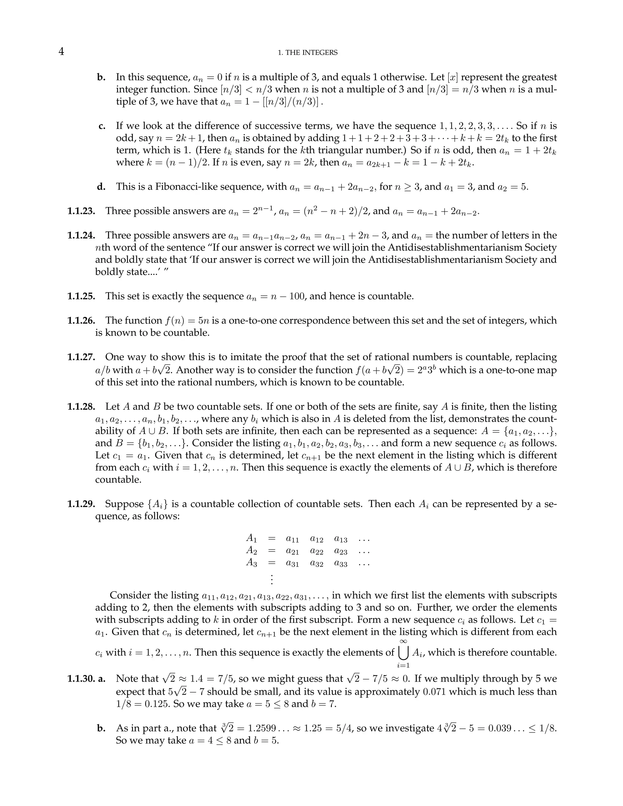 4 1. THE INTEGERS
b. In this sequence, an = 0 if n is a multiple of 3, and equals 1 otherwise. Let [x] represent the greatest
integer function. Since [n/3] < n/3 when n is not a multiple of 3 and [n/3] = n/3 when n is a mul-
tiple of 3, we have that an = 1 − [[n/3]/(n/3)] .
c. If we look at the difference of successive terms, we have the sequence 1, 1, 2, 2, 3, 3, . . . . So if n is
odd, say n = 2k +1, then an is obtained by adding 1+1+2+2+3+3+· · ·+k +k = 2tk to the first
term, which is 1. (Here tk stands for the kth triangular number.) So if n is odd, then an = 1 + 2tk
where k = (n − 1)/2. If n is even, say n = 2k, then an = a2k+1 − k = 1 − k + 2tk.
d. This is a Fibonacci-like sequence, with an = an−1 + 2an−2, for n ≥ 3, and a1 = 3, and a2 = 5.
1.1.23. Three possible answers are an = 2n−1
, an = (n2
− n + 2)/2, and an = an−1 + 2an−2.
1.1.24. Three possible answers are an = an−1an−2, an = an−1 + 2n − 3, and an = the number of letters in the
nth word of the sentence “If our answer is correct we will join the Antidisestablishmentarianism Society
and boldly state that ‘If our answer is correct we will join the Antidisestablishmentarianism Society and
boldly state....’ ”
1.1.25. This set is exactly the sequence an = n − 100, and hence is countable.
1.1.26. The function f(n) = 5n is a one-to-one correspondence between this set and the set of integers, which
is known to be countable.
1.1.27. One way to show this is to imitate the proof that the set of rational numbers is countable, replacing
a/b with a + b
√
2. Another way is to consider the function f(a + b
√
2) = 2a
3b
which is a one-to-one map
of this set into the rational numbers, which is known to be countable.
1.1.28. Let A and B be two countable sets. If one or both of the sets are finite, say A is finite, then the listing
a1, a2, . . . , an, b1, b2, . . ., where any bi which is also in A is deleted from the list, demonstrates the count-
ability of A ∪ B. If both sets are infinite, then each can be represented as a sequence: A = {a1, a2, . . .},
and B = {b1, b2, . . .}. Consider the listing a1, b1, a2, b2, a3, b3, . . . and form a new sequence ci as follows.
Let c1 = a1. Given that cn is determined, let cn+1 be the next element in the listing which is different
from each ci with i = 1, 2, . . . , n. Then this sequence is exactly the elements of A ∪ B, which is therefore
countable.
1.1.29. Suppose {Ai} is a countable collection of countable sets. Then each Ai can be represented by a se-
quence, as follows:
A1 = a11 a12 a13 . . .
A2 = a21 a22 a23 . . .
A3 = a31 a32 a33 . . .
.
.
.
Consider the listing a11, a12, a21, a13, a22, a31, . . . , in which we first list the elements with subscripts
adding to 2, then the elements with subscripts adding to 3 and so on. Further, we order the elements
with subscripts adding to k in order of the first subscript. Form a new sequence ci as follows. Let c1 =
a1. Given that cn is determined, let cn+1 be the next element in the listing which is different from each
ci with i = 1, 2, . . . , n. Then this sequence is exactly the elements of
∞
[
i=1
Ai, which is therefore countable.
1.1.30. a. Note that
√
2 ≈ 1.4 = 7/5, so we might guess that
√
2 − 7/5 ≈ 0. If we multiply through by 5 we
expect that 5
√
2 − 7 should be small, and its value is approximately 0.071 which is much less than
1/8 = 0.125. So we may take a = 5 ≤ 8 and b = 7.
b. As in part a., note that 3
√
2 = 1.2599 . . . ≈ 1.25 = 5/4, so we investigate 4 3
√
2 − 5 = 0.039 . . . ≤ 1/8.
So we may take a = 4 ≤ 8 and b = 5.
 