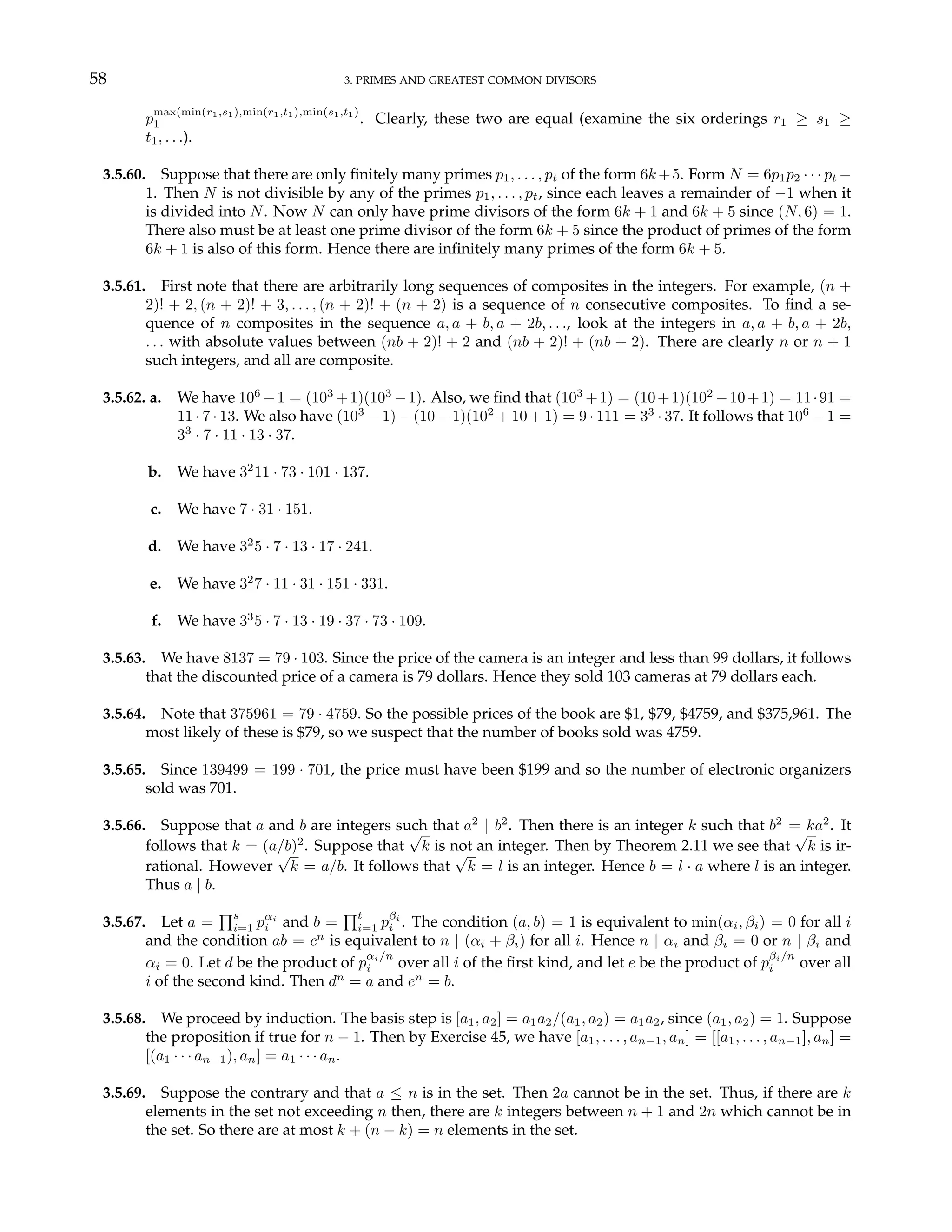58 3. PRIMES AND GREATEST COMMON DIVISORS
p
max(min(r1,s1),min(r1,t1),min(s1,t1)
1 . Clearly, these two are equal (examine the six orderings r1 ≥ s1 ≥
t1, . . .).
3.5.60. Suppose that there are only finitely many primes p1, . . . , pt of the form 6k+5. Form N = 6p1p2 · · · pt −
1. Then N is not divisible by any of the primes p1, . . . , pt, since each leaves a remainder of −1 when it
is divided into N. Now N can only have prime divisors of the form 6k + 1 and 6k + 5 since (N, 6) = 1.
There also must be at least one prime divisor of the form 6k + 5 since the product of primes of the form
6k + 1 is also of this form. Hence there are infinitely many primes of the form 6k + 5.
3.5.61. First note that there are arbitrarily long sequences of composites in the integers. For example, (n +
2)! + 2, (n + 2)! + 3, . . . , (n + 2)! + (n + 2) is a sequence of n consecutive composites. To find a se-
quence of n composites in the sequence a, a + b, a + 2b, . . ., look at the integers in a, a + b, a + 2b,
. . . with absolute values between (nb + 2)! + 2 and (nb + 2)! + (nb + 2). There are clearly n or n + 1
such integers, and all are composite.
3.5.62. a. We have 106
−1 = (103
+1)(103
−1). Also, we find that (103
+1) = (10+1)(102
−10+1) = 11·91 =
11 · 7 · 13. We also have (103
− 1) − (10 − 1)(102
+ 10 + 1) = 9 · 111 = 33
· 37. It follows that 106
− 1 =
33
· 7 · 11 · 13 · 37.
b. We have 32
11 · 73 · 101 · 137.
c. We have 7 · 31 · 151.
d. We have 32
5 · 7 · 13 · 17 · 241.
e. We have 32
7 · 11 · 31 · 151 · 331.
f. We have 33
5 · 7 · 13 · 19 · 37 · 73 · 109.
3.5.63. We have 8137 = 79 · 103. Since the price of the camera is an integer and less than 99 dollars, it follows
that the discounted price of a camera is 79 dollars. Hence they sold 103 cameras at 79 dollars each.
3.5.64. Note that 375961 = 79 · 4759. So the possible prices of the book are $1, $79, $4759, and $375,961. The
most likely of these is $79, so we suspect that the number of books sold was 4759.
3.5.65. Since 139499 = 199 · 701, the price must have been $199 and so the number of electronic organizers
sold was 701.
3.5.66. Suppose that a and b are integers such that a2
| b2
. Then there is an integer k such that b2
= ka2
. It
follows that k = (a/b)2
. Suppose that
√
k is not an integer. Then by Theorem 2.11 we see that
√
k is ir-
rational. However
√
k = a/b. It follows that
√
k = l is an integer. Hence b = l · a where l is an integer.
Thus a | b.
3.5.67. Let a =
Qs
i=1 pαi
i and b =
Qt
i=1 pβi
i . The condition (a, b) = 1 is equivalent to min(αi, βi) = 0 for all i
and the condition ab = cn
is equivalent to n | (αi + βi) for all i. Hence n | αi and βi = 0 or n | βi and
αi = 0. Let d be the product of p
αi/n
i over all i of the first kind, and let e be the product of p
βi/n
i over all
i of the second kind. Then dn
= a and en
= b.
3.5.68. We proceed by induction. The basis step is [a1, a2] = a1a2/(a1, a2) = a1a2, since (a1, a2) = 1. Suppose
the proposition if true for n − 1. Then by Exercise 45, we have [a1, . . . , an−1, an] = [[a1, . . . , an−1], an] =
[(a1 · · · an−1), an] = a1 · · · an.
3.5.69. Suppose the contrary and that a ≤ n is in the set. Then 2a cannot be in the set. Thus, if there are k
elements in the set not exceeding n then, there are k integers between n + 1 and 2n which cannot be in
the set. So there are at most k + (n − k) = n elements in the set.
 