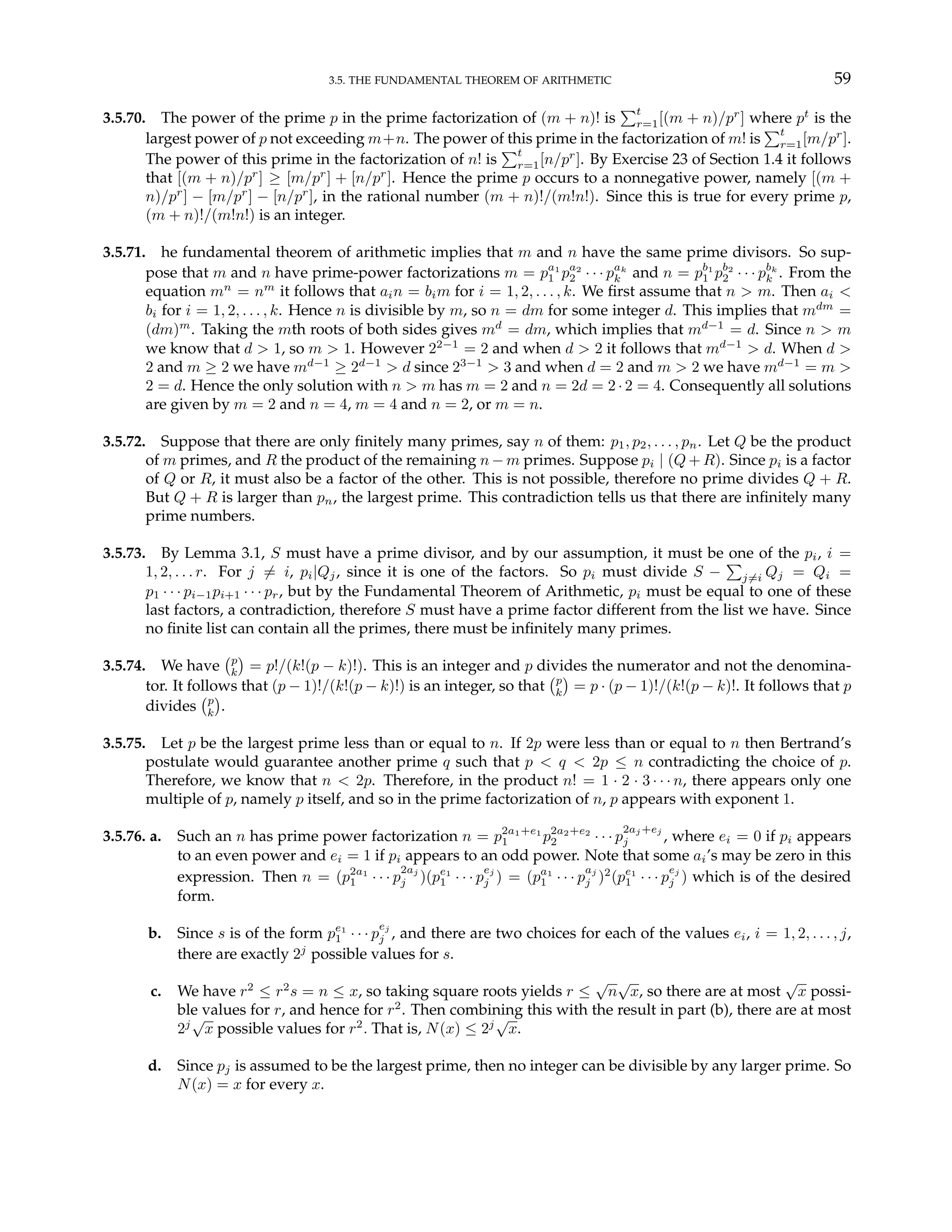 3.5. THE FUNDAMENTAL THEOREM OF ARITHMETIC 59
3.5.70. The power of the prime p in the prime factorization of (m + n)! is
Pt
r=1[(m + n)/pr
] where pt
is the
largest power of p not exceeding m+n. The power of this prime in the factorization of m! is
Pt
r=1[m/pr
].
The power of this prime in the factorization of n! is
Pt
r=1[n/pr
]. By Exercise 23 of Section 1.4 it follows
that [(m + n)/pr
] ≥ [m/pr
] + [n/pr
]. Hence the prime p occurs to a nonnegative power, namely [(m +
n)/pr
] − [m/pr
] − [n/pr
], in the rational number (m + n)!/(m!n!). Since this is true for every prime p,
(m + n)!/(m!n!) is an integer.
3.5.71. he fundamental theorem of arithmetic implies that m and n have the same prime divisors. So sup-
pose that m and n have prime-power factorizations m = pa1
1 pa2
2 · · · pak
k and n = pb1
1 pb2
2 · · · pbk
k . From the
equation mn
= nm
it follows that ain = bim for i = 1, 2, . . . , k. We first assume that n > m. Then ai <
bi for i = 1, 2, . . . , k. Hence n is divisible by m, so n = dm for some integer d. This implies that mdm
=
(dm)m
. Taking the mth roots of both sides gives md
= dm, which implies that md−1
= d. Since n > m
we know that d > 1, so m > 1. However 22−1
= 2 and when d > 2 it follows that md−1
> d. When d >
2 and m ≥ 2 we have md−1
≥ 2d−1
> d since 23−1
> 3 and when d = 2 and m > 2 we have md−1
= m >
2 = d. Hence the only solution with n > m has m = 2 and n = 2d = 2 · 2 = 4. Consequently all solutions
are given by m = 2 and n = 4, m = 4 and n = 2, or m = n.
3.5.72. Suppose that there are only finitely many primes, say n of them: p1, p2, . . . , pn. Let Q be the product
of m primes, and R the product of the remaining n − m primes. Suppose pi | (Q + R). Since pi is a factor
of Q or R, it must also be a factor of the other. This is not possible, therefore no prime divides Q + R.
But Q + R is larger than pn, the largest prime. This contradiction tells us that there are infinitely many
prime numbers.
3.5.73. By Lemma 3.1, S must have a prime divisor, and by our assumption, it must be one of the pi, i =
1, 2, . . . r. For j 6= i, pi|Qj, since it is one of the factors. So pi must divide S −
P
j6=i Qj = Qi =
p1 · · · pi−1pi+1 · · · pr, but by the Fundamental Theorem of Arithmetic, pi must be equal to one of these
last factors, a contradiction, therefore S must have a prime factor different from the list we have. Since
no finite list can contain all the primes, there must be infinitely many primes.
3.5.74. We have
¡p
k
¢
= p!/(k!(p − k)!). This is an integer and p divides the numerator and not the denomina-
tor. It follows that (p − 1)!/(k!(p − k)!) is an integer, so that
¡p
k
¢
= p · (p − 1)!/(k!(p − k)!. It follows that p
divides
¡p
k
¢
.
3.5.75. Let p be the largest prime less than or equal to n. If 2p were less than or equal to n then Bertrand’s
postulate would guarantee another prime q such that p < q < 2p ≤ n contradicting the choice of p.
Therefore, we know that n < 2p. Therefore, in the product n! = 1 · 2 · 3 · · · n, there appears only one
multiple of p, namely p itself, and so in the prime factorization of n, p appears with exponent 1.
3.5.76. a. Such an n has prime power factorization n = p2a1+e1
1 p2a2+e2
2 · · · p
2aj +ej
j , where ei = 0 if pi appears
to an even power and ei = 1 if pi appears to an odd power. Note that some ai’s may be zero in this
expression. Then n = (p2a1
1 · · · p
2aj
j )(pe1
1 · · · p
ej
j ) = (pa1
1 · · · p
aj
j )2
(pe1
1 · · · p
ej
j ) which is of the desired
form.
b. Since s is of the form pe1
1 · · · p
ej
j , and there are two choices for each of the values ei, i = 1, 2, . . . , j,
there are exactly 2j
possible values for s.
c. We have r2
≤ r2
s = n ≤ x, so taking square roots yields r ≤
√
n
√
x, so there are at most
√
x possi-
ble values for r, and hence for r2
. Then combining this with the result in part (b), there are at most
2j
√
x possible values for r2
. That is, N(x) ≤ 2j
√
x.
d. Since pj is assumed to be the largest prime, then no integer can be divisible by any larger prime. So
N(x) = x for every x.
 