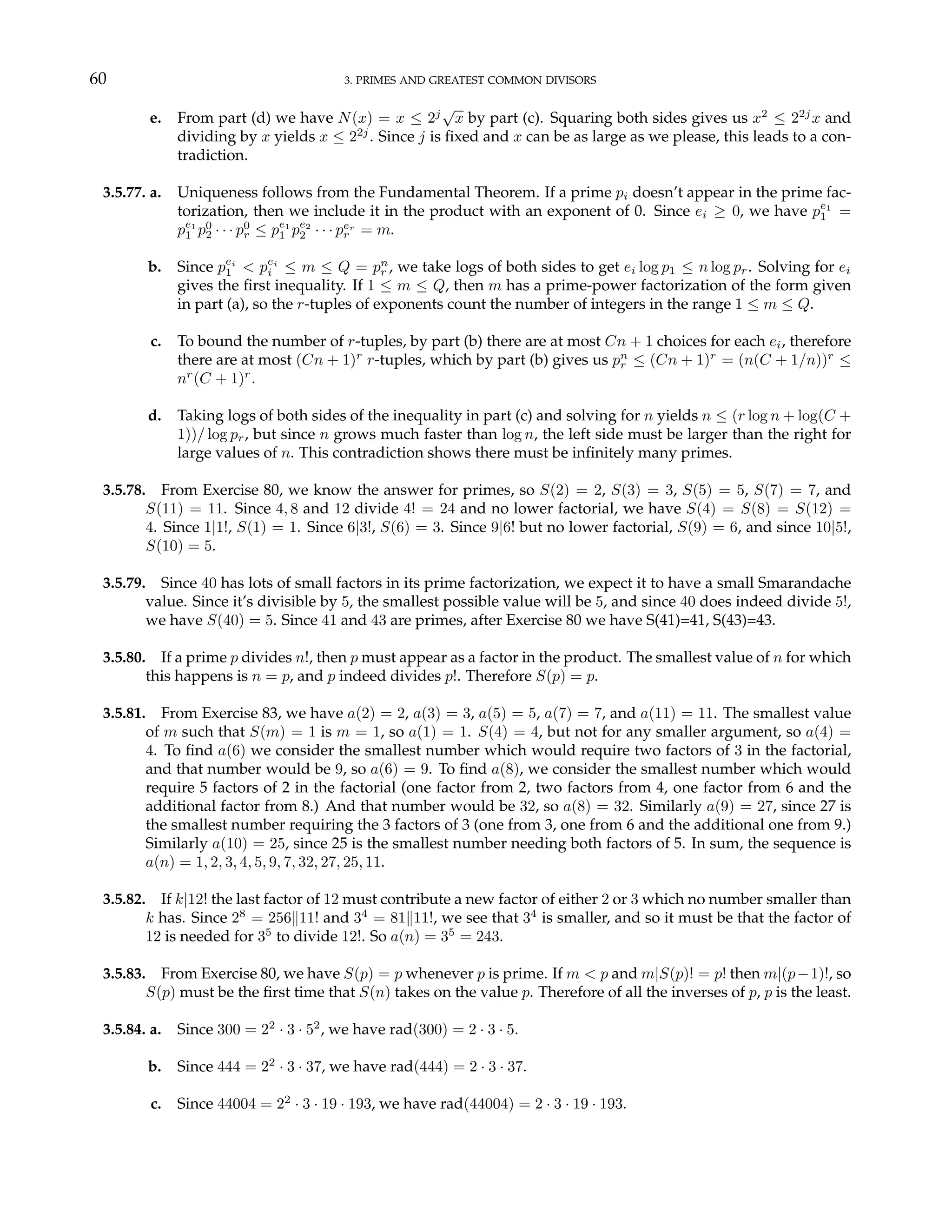 60 3. PRIMES AND GREATEST COMMON DIVISORS
e. From part (d) we have N(x) = x ≤ 2j
√
x by part (c). Squaring both sides gives us x2
≤ 22j
x and
dividing by x yields x ≤ 22j
. Since j is fixed and x can be as large as we please, this leads to a con-
tradiction.
3.5.77. a. Uniqueness follows from the Fundamental Theorem. If a prime pi doesn’t appear in the prime fac-
torization, then we include it in the product with an exponent of 0. Since ei ≥ 0, we have pe1
1 =
pe1
1 p0
2 · · · p0
r ≤ pe1
1 pe2
2 · · · per
r = m.
b. Since pei
1 < pei
i ≤ m ≤ Q = pn
r , we take logs of both sides to get ei log p1 ≤ n log pr. Solving for ei
gives the first inequality. If 1 ≤ m ≤ Q, then m has a prime-power factorization of the form given
in part (a), so the r-tuples of exponents count the number of integers in the range 1 ≤ m ≤ Q.
c. To bound the number of r-tuples, by part (b) there are at most Cn + 1 choices for each ei, therefore
there are at most (Cn + 1)r
r-tuples, which by part (b) gives us pn
r ≤ (Cn + 1)r
= (n(C + 1/n))r
≤
nr
(C + 1)r
.
d. Taking logs of both sides of the inequality in part (c) and solving for n yields n ≤ (r log n + log(C +
1))/ log pr, but since n grows much faster than log n, the left side must be larger than the right for
large values of n. This contradiction shows there must be infinitely many primes.
3.5.78. From Exercise 80, we know the answer for primes, so S(2) = 2, S(3) = 3, S(5) = 5, S(7) = 7, and
S(11) = 11. Since 4, 8 and 12 divide 4! = 24 and no lower factorial, we have S(4) = S(8) = S(12) =
4. Since 1|1!, S(1) = 1. Since 6|3!, S(6) = 3. Since 9|6! but no lower factorial, S(9) = 6, and since 10|5!,
S(10) = 5.
3.5.79. Since 40 has lots of small factors in its prime factorization, we expect it to have a small Smarandache
value. Since it’s divisible by 5, the smallest possible value will be 5, and since 40 does indeed divide 5!,
we have S(40) = 5. Since 41 and 43 are primes, after Exercise 80 we have S(41)=41, S(43)=43.
3.5.80. If a prime p divides n!, then p must appear as a factor in the product. The smallest value of n for which
this happens is n = p, and p indeed divides p!. Therefore S(p) = p.
3.5.81. From Exercise 83, we have a(2) = 2, a(3) = 3, a(5) = 5, a(7) = 7, and a(11) = 11. The smallest value
of m such that S(m) = 1 is m = 1, so a(1) = 1. S(4) = 4, but not for any smaller argument, so a(4) =
4. To find a(6) we consider the smallest number which would require two factors of 3 in the factorial,
and that number would be 9, so a(6) = 9. To find a(8), we consider the smallest number which would
require 5 factors of 2 in the factorial (one factor from 2, two factors from 4, one factor from 6 and the
additional factor from 8.) And that number would be 32, so a(8) = 32. Similarly a(9) = 27, since 27 is
the smallest number requiring the 3 factors of 3 (one from 3, one from 6 and the additional one from 9.)
Similarly a(10) = 25, since 25 is the smallest number needing both factors of 5. In sum, the sequence is
a(n) = 1, 2, 3, 4, 5, 9, 7, 32, 27, 25, 11.
3.5.82. If k|12! the last factor of 12 must contribute a new factor of either 2 or 3 which no number smaller than
k has. Since 28
= 256k11! and 34
= 81k11!, we see that 34
is smaller, and so it must be that the factor of
12 is needed for 35
to divide 12!. So a(n) = 35
= 243.
3.5.83. From Exercise 80, we have S(p) = p whenever p is prime. If m < p and m|S(p)! = p! then m|(p−1)!, so
S(p) must be the first time that S(n) takes on the value p. Therefore of all the inverses of p, p is the least.
3.5.84. a. Since 300 = 22
· 3 · 52
, we have rad(300) = 2 · 3 · 5.
b. Since 444 = 22
· 3 · 37, we have rad(444) = 2 · 3 · 37.
c. Since 44004 = 22
· 3 · 19 · 193, we have rad(44004) = 2 · 3 · 19 · 193.
 