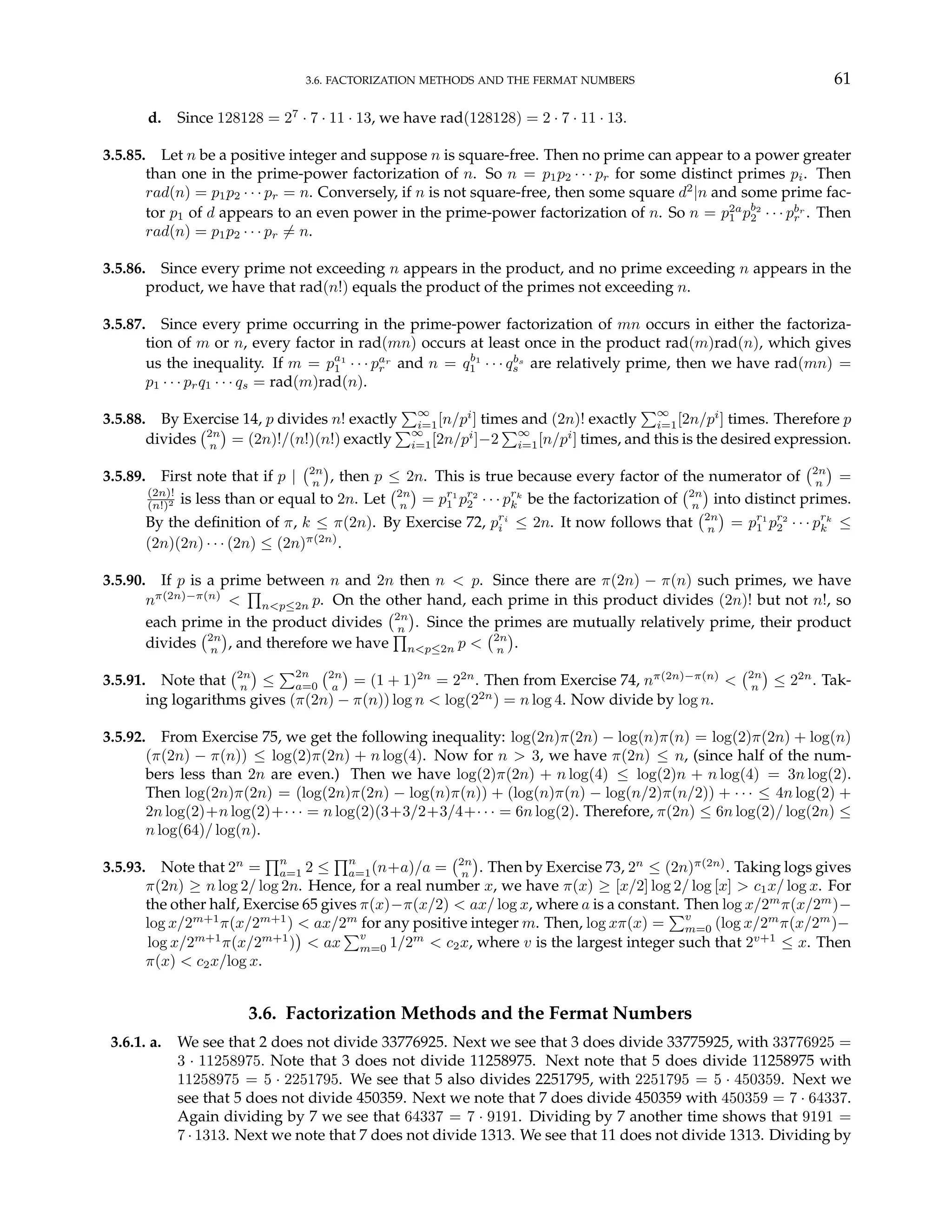 3.6. FACTORIZATION METHODS AND THE FERMAT NUMBERS 61
d. Since 128128 = 27
· 7 · 11 · 13, we have rad(128128) = 2 · 7 · 11 · 13.
3.5.85. Let n be a positive integer and suppose n is square-free. Then no prime can appear to a power greater
than one in the prime-power factorization of n. So n = p1p2 · · · pr for some distinct primes pi. Then
rad(n) = p1p2 · · · pr = n. Conversely, if n is not square-free, then some square d2
|n and some prime fac-
tor p1 of d appears to an even power in the prime-power factorization of n. So n = p2a
1 pb2
2 · · · pbr
r . Then
rad(n) = p1p2 · · · pr 6= n.
3.5.86. Since every prime not exceeding n appears in the product, and no prime exceeding n appears in the
product, we have that rad(n!) equals the product of the primes not exceeding n.
3.5.87. Since every prime occurring in the prime-power factorization of mn occurs in either the factoriza-
tion of m or n, every factor in rad(mn) occurs at least once in the product rad(m)rad(n), which gives
us the inequality. If m = pa1
1 · · · par
r and n = qb1
1 · · · qbs
s are relatively prime, then we have rad(mn) =
p1 · · · prq1 · · · qs = rad(m)rad(n).
3.5.88. By Exercise 14, p divides n! exactly
P∞
i=1[n/pi
] times and (2n)! exactly
P∞
i=1[2n/pi
] times. Therefore p
divides
¡2n
n
¢
= (2n)!/(n!)(n!) exactly
P∞
i=1[2n/pi
]−2
P∞
i=1[n/pi
] times, and this is the desired expression.
3.5.89. First note that if p |
¡2n
n
¢
, then p ≤ 2n. This is true because every factor of the numerator of
¡2n
n
¢
=
(2n)!
(n!)2 is less than or equal to 2n. Let
¡2n
n
¢
= pr1
1 pr2
2 · · · prk
k be the factorization of
¡2n
n
¢
into distinct primes.
By the definition of π, k ≤ π(2n). By Exercise 72, pri
i ≤ 2n. It now follows that
¡2n
n
¢
= pr1
1 pr2
2 · · · prk
k ≤
(2n)(2n) · · · (2n) ≤ (2n)π(2n)
.
3.5.90. If p is a prime between n and 2n then n < p. Since there are π(2n) − π(n) such primes, we have
nπ(2n)−π(n)
<
Q
n<p≤2n p. On the other hand, each prime in this product divides (2n)! but not n!, so
each prime in the product divides
¡2n
n
¢
. Since the primes are mutually relatively prime, their product
divides
¡2n
n
¢
, and therefore we have
Q
n<p≤2n p <
¡2n
n
¢
.
3.5.91. Note that
¡2n
n
¢
≤
P2n
a=0
¡2n
a
¢
= (1 + 1)2n
= 22n
. Then from Exercise 74, nπ(2n)−π(n)
<
¡2n
n
¢
≤ 22n
. Tak-
ing logarithms gives (π(2n) − π(n)) log n < log(22n
) = n log 4. Now divide by log n.
3.5.92. From Exercise 75, we get the following inequality: log(2n)π(2n) − log(n)π(n) = log(2)π(2n) + log(n)
(π(2n) − π(n)) ≤ log(2)π(2n) + n log(4). Now for n > 3, we have π(2n) ≤ n, (since half of the num-
bers less than 2n are even.) Then we have log(2)π(2n) + n log(4) ≤ log(2)n + n log(4) = 3n log(2).
Then log(2n)π(2n) = (log(2n)π(2n) − log(n)π(n)) + (log(n)π(n) − log(n/2)π(n/2)) + · · · ≤ 4n log(2) +
2n log(2)+n log(2)+· · · = n log(2)(3+3/2+3/4+· · · = 6n log(2). Therefore, π(2n) ≤ 6n log(2)/ log(2n) ≤
n log(64)/ log(n).
3.5.93. Note that 2n
=
Qn
a=1 2 ≤
Qn
a=1(n+a)/a =
¡2n
n
¢
. Then by Exercise 73, 2n
≤ (2n)π(2n)
. Taking logs gives
π(2n) ≥ n log 2/ log 2n. Hence, for a real number x, we have π(x) ≥ [x/2] log 2/ log [x] > c1x/ log x. For
the other half, Exercise 65 gives π(x)−π(x/2) < ax/ log x, where a is a constant. Then log x/2m
π(x/2m
)−
log x/2m+1
π(x/2m+1
) < ax/2m
for any positive integer m. Then, log xπ(x) =
Pv
m=0 (log x/2m
π(x/2m
)−
log x/2m+1
π(x/2m+1
)
¢
< ax
Pv
m=0 1/2m
< c2x, where v is the largest integer such that 2v+1
≤ x. Then
π(x) < c2x/log x.
3.6. Factorization Methods and the Fermat Numbers
3.6.1. a. We see that 2 does not divide 33776925. Next we see that 3 does divide 33775925, with 33776925 =
3 · 11258975. Note that 3 does not divide 11258975. Next note that 5 does divide 11258975 with
11258975 = 5 · 2251795. We see that 5 also divides 2251795, with 2251795 = 5 · 450359. Next we
see that 5 does not divide 450359. Next we note that 7 does divide 450359 with 450359 = 7 · 64337.
Again dividing by 7 we see that 64337 = 7 · 9191. Dividing by 7 another time shows that 9191 =
7 · 1313. Next we note that 7 does not divide 1313. We see that 11 does not divide 1313. Dividing by
 