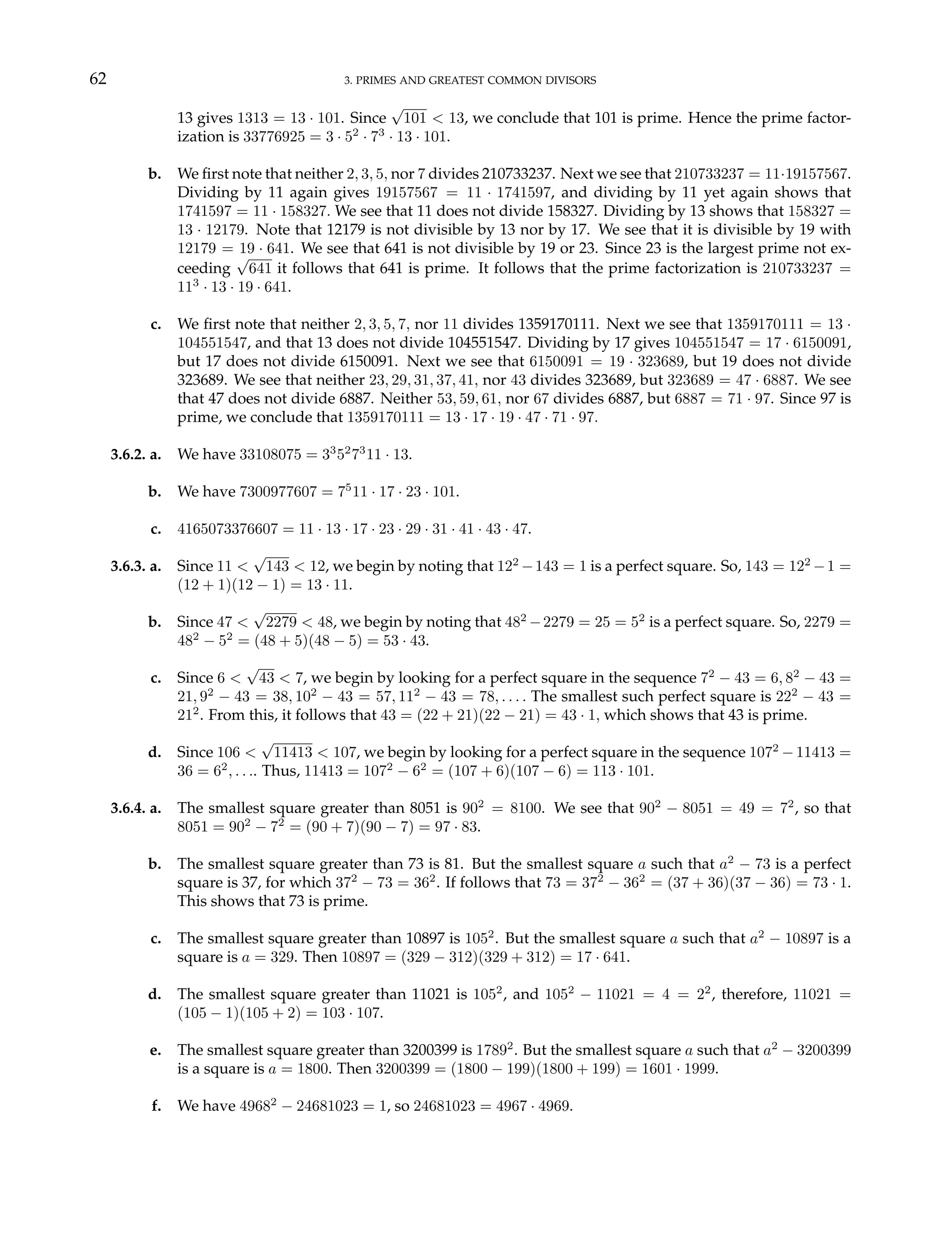 62 3. PRIMES AND GREATEST COMMON DIVISORS
13 gives 1313 = 13 · 101. Since
√
101 < 13, we conclude that 101 is prime. Hence the prime factor-
ization is 33776925 = 3 · 52
· 73
· 13 · 101.
b. We first note that neither 2, 3, 5, nor 7 divides 210733237. Next we see that 210733237 = 11·19157567.
Dividing by 11 again gives 19157567 = 11 · 1741597, and dividing by 11 yet again shows that
1741597 = 11 · 158327. We see that 11 does not divide 158327. Dividing by 13 shows that 158327 =
13 · 12179. Note that 12179 is not divisible by 13 nor by 17. We see that it is divisible by 19 with
12179 = 19 · 641. We see that 641 is not divisible by 19 or 23. Since 23 is the largest prime not ex-
ceeding
√
641 it follows that 641 is prime. It follows that the prime factorization is 210733237 =
113
· 13 · 19 · 641.
c. We first note that neither 2, 3, 5, 7, nor 11 divides 1359170111. Next we see that 1359170111 = 13 ·
104551547, and that 13 does not divide 104551547. Dividing by 17 gives 104551547 = 17 · 6150091,
but 17 does not divide 6150091. Next we see that 6150091 = 19 · 323689, but 19 does not divide
323689. We see that neither 23, 29, 31, 37, 41, nor 43 divides 323689, but 323689 = 47 · 6887. We see
that 47 does not divide 6887. Neither 53, 59, 61, nor 67 divides 6887, but 6887 = 71 · 97. Since 97 is
prime, we conclude that 1359170111 = 13 · 17 · 19 · 47 · 71 · 97.
3.6.2. a. We have 33108075 = 33
52
73
11 · 13.
b. We have 7300977607 = 75
11 · 17 · 23 · 101.
c. 4165073376607 = 11 · 13 · 17 · 23 · 29 · 31 · 41 · 43 · 47.
3.6.3. a. Since 11 <
√
143 < 12, we begin by noting that 122
−143 = 1 is a perfect square. So, 143 = 122
−1 =
(12 + 1)(12 − 1) = 13 · 11.
b. Since 47 <
√
2279 < 48, we begin by noting that 482
−2279 = 25 = 52
is a perfect square. So, 2279 =
482
− 52
= (48 + 5)(48 − 5) = 53 · 43.
c. Since 6 <
√
43 < 7, we begin by looking for a perfect square in the sequence 72
− 43 = 6, 82
− 43 =
21, 92
− 43 = 38, 102
− 43 = 57, 112
− 43 = 78, . . . . The smallest such perfect square is 222
− 43 =
212
. From this, it follows that 43 = (22 + 21)(22 − 21) = 43 · 1, which shows that 43 is prime.
d. Since 106 <
√
11413 < 107, we begin by looking for a perfect square in the sequence 1072
−11413 =
36 = 62
, . . .. Thus, 11413 = 1072
− 62
= (107 + 6)(107 − 6) = 113 · 101.
3.6.4. a. The smallest square greater than 8051 is 902
= 8100. We see that 902
− 8051 = 49 = 72
, so that
8051 = 902
− 72
= (90 + 7)(90 − 7) = 97 · 83.
b. The smallest square greater than 73 is 81. But the smallest square a such that a2
− 73 is a perfect
square is 37, for which 372
− 73 = 362
. If follows that 73 = 372
− 362
= (37 + 36)(37 − 36) = 73 · 1.
This shows that 73 is prime.
c. The smallest square greater than 10897 is 1052
. But the smallest square a such that a2
− 10897 is a
square is a = 329. Then 10897 = (329 − 312)(329 + 312) = 17 · 641.
d. The smallest square greater than 11021 is 1052
, and 1052
− 11021 = 4 = 22
, therefore, 11021 =
(105 − 1)(105 + 2) = 103 · 107.
e. The smallest square greater than 3200399 is 17892
. But the smallest square a such that a2
− 3200399
is a square is a = 1800. Then 3200399 = (1800 − 199)(1800 + 199) = 1601 · 1999.
f. We have 49682
− 24681023 = 1, so 24681023 = 4967 · 4969.
 