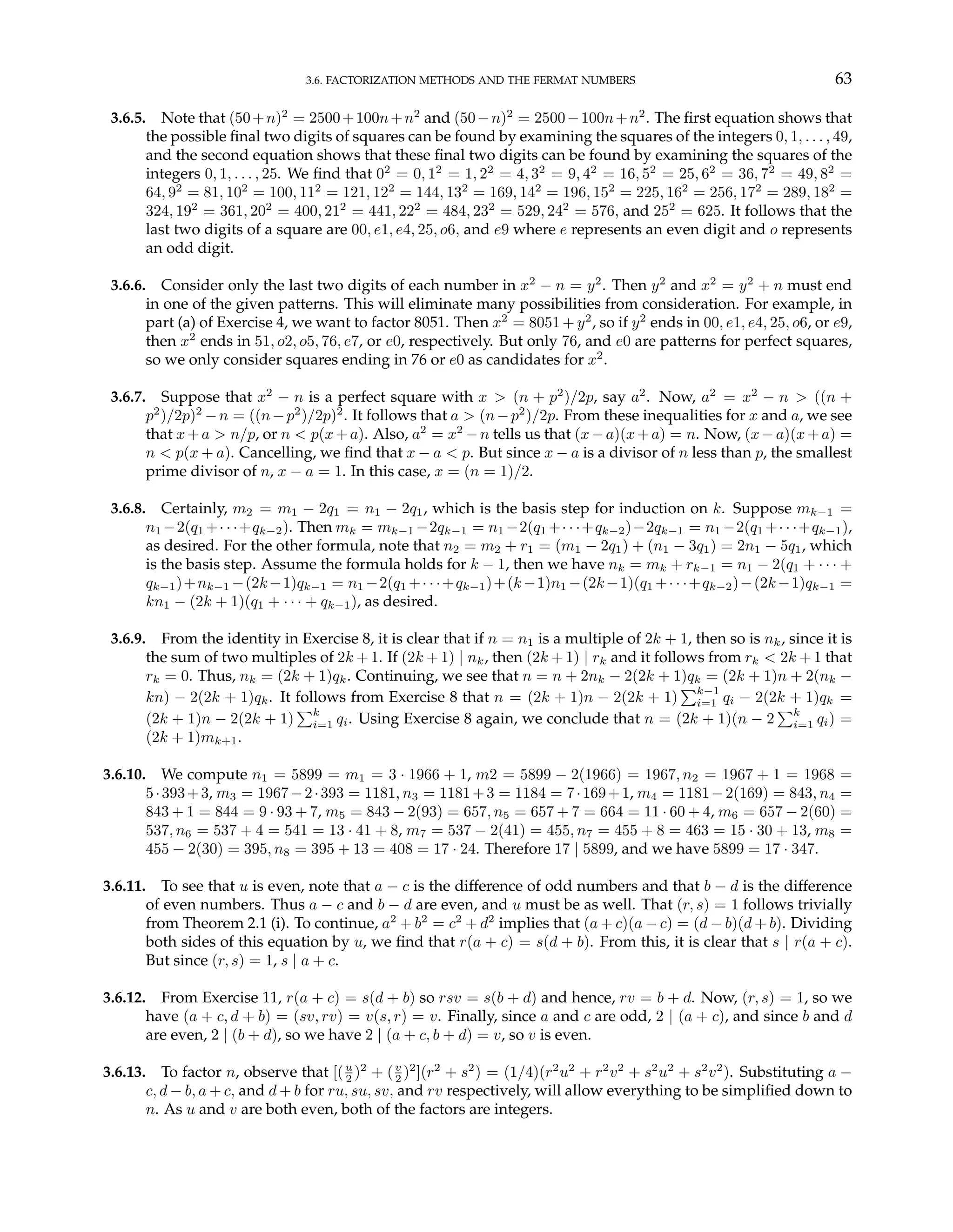 3.6. FACTORIZATION METHODS AND THE FERMAT NUMBERS 63
3.6.5. Note that (50+n)2
= 2500+100n+n2
and (50−n)2
= 2500−100n+n2
. The first equation shows that
the possible final two digits of squares can be found by examining the squares of the integers 0, 1, . . . , 49,
and the second equation shows that these final two digits can be found by examining the squares of the
integers 0, 1, . . . , 25. We find that 02
= 0, 12
= 1, 22
= 4, 32
= 9, 42
= 16, 52
= 25, 62
= 36, 72
= 49, 82
=
64, 92
= 81, 102
= 100, 112
= 121, 122
= 144, 132
= 169, 142
= 196, 152
= 225, 162
= 256, 172
= 289, 182
=
324, 192
= 361, 202
= 400, 212
= 441, 222
= 484, 232
= 529, 242
= 576, and 252
= 625. It follows that the
last two digits of a square are 00, e1, e4, 25, o6, and e9 where e represents an even digit and o represents
an odd digit.
3.6.6. Consider only the last two digits of each number in x2
− n = y2
. Then y2
and x2
= y2
+ n must end
in one of the given patterns. This will eliminate many possibilities from consideration. For example, in
part (a) of Exercise 4, we want to factor 8051. Then x2
= 8051 + y2
, so if y2
ends in 00, e1, e4, 25, o6, or e9,
then x2
ends in 51, o2, o5, 76, e7, or e0, respectively. But only 76, and e0 are patterns for perfect squares,
so we only consider squares ending in 76 or e0 as candidates for x2
.
3.6.7. Suppose that x2
− n is a perfect square with x > (n + p2
)/2p, say a2
. Now, a2
= x2
− n > ((n +
p2
)/2p)2
−n = ((n−p2
)/2p)2
. It follows that a > (n−p2
)/2p. From these inequalities for x and a, we see
that x+a > n/p, or n < p(x+a). Also, a2
= x2
−n tells us that (x−a)(x+a) = n. Now, (x−a)(x+a) =
n < p(x + a). Cancelling, we find that x − a < p. But since x − a is a divisor of n less than p, the smallest
prime divisor of n, x − a = 1. In this case, x = (n = 1)/2.
3.6.8. Certainly, m2 = m1 − 2q1 = n1 − 2q1, which is the basis step for induction on k. Suppose mk−1 =
n1 −2(q1 +· · ·+qk−2). Then mk = mk−1 −2qk−1 = n1 −2(q1 +· · ·+qk−2)−2qk−1 = n1 −2(q1 +· · ·+qk−1),
as desired. For the other formula, note that n2 = m2 + r1 = (m1 − 2q1) + (n1 − 3q1) = 2n1 − 5q1, which
is the basis step. Assume the formula holds for k − 1, then we have nk = mk + rk−1 = n1 − 2(q1 + · · · +
qk−1)+nk−1 −(2k−1)qk−1 = n1 −2(q1 +· · ·+qk−1)+(k−1)n1 −(2k−1)(q1 +· · ·+qk−2)−(2k−1)qk−1 =
kn1 − (2k + 1)(q1 + · · · + qk−1), as desired.
3.6.9. From the identity in Exercise 8, it is clear that if n = n1 is a multiple of 2k + 1, then so is nk, since it is
the sum of two multiples of 2k + 1. If (2k + 1) | nk, then (2k + 1) | rk and it follows from rk < 2k + 1 that
rk = 0. Thus, nk = (2k + 1)qk. Continuing, we see that n = n + 2nk − 2(2k + 1)qk = (2k + 1)n + 2(nk −
kn) − 2(2k + 1)qk. It follows from Exercise 8 that n = (2k + 1)n − 2(2k + 1)
Pk−1
i=1 qi − 2(2k + 1)qk =
(2k + 1)n − 2(2k + 1)
Pk
i=1 qi. Using Exercise 8 again, we conclude that n = (2k + 1)(n − 2
Pk
i=1 qi) =
(2k + 1)mk+1.
3.6.10. We compute n1 = 5899 = m1 = 3 · 1966 + 1, m2 = 5899 − 2(1966) = 1967, n2 = 1967 + 1 = 1968 =
5·393+3, m3 = 1967−2·393 = 1181, n3 = 1181+3 = 1184 = 7·169+1, m4 = 1181−2(169) = 843, n4 =
843 + 1 = 844 = 9 · 93 + 7, m5 = 843 − 2(93) = 657, n5 = 657 + 7 = 664 = 11 · 60 + 4, m6 = 657 − 2(60) =
537, n6 = 537 + 4 = 541 = 13 · 41 + 8, m7 = 537 − 2(41) = 455, n7 = 455 + 8 = 463 = 15 · 30 + 13, m8 =
455 − 2(30) = 395, n8 = 395 + 13 = 408 = 17 · 24. Therefore 17 | 5899, and we have 5899 = 17 · 347.
3.6.11. To see that u is even, note that a − c is the difference of odd numbers and that b − d is the difference
of even numbers. Thus a − c and b − d are even, and u must be as well. That (r, s) = 1 follows trivially
from Theorem 2.1 (i). To continue, a2
+ b2
= c2
+ d2
implies that (a + c)(a − c) = (d − b)(d + b). Dividing
both sides of this equation by u, we find that r(a + c) = s(d + b). From this, it is clear that s | r(a + c).
But since (r, s) = 1, s | a + c.
3.6.12. From Exercise 11, r(a + c) = s(d + b) so rsv = s(b + d) and hence, rv = b + d. Now, (r, s) = 1, so we
have (a + c, d + b) = (sv, rv) = v(s, r) = v. Finally, since a and c are odd, 2 | (a + c), and since b and d
are even, 2 | (b + d), so we have 2 | (a + c, b + d) = v, so v is even.
3.6.13. To factor n, observe that [(u
2 )2
+ (v
2 )2
](r2
+ s2
) = (1/4)(r2
u2
+ r2
v2
+ s2
u2
+ s2
v2
). Substituting a −
c, d − b, a + c, and d + b for ru, su, sv, and rv respectively, will allow everything to be simplified down to
n. As u and v are both even, both of the factors are integers.
 