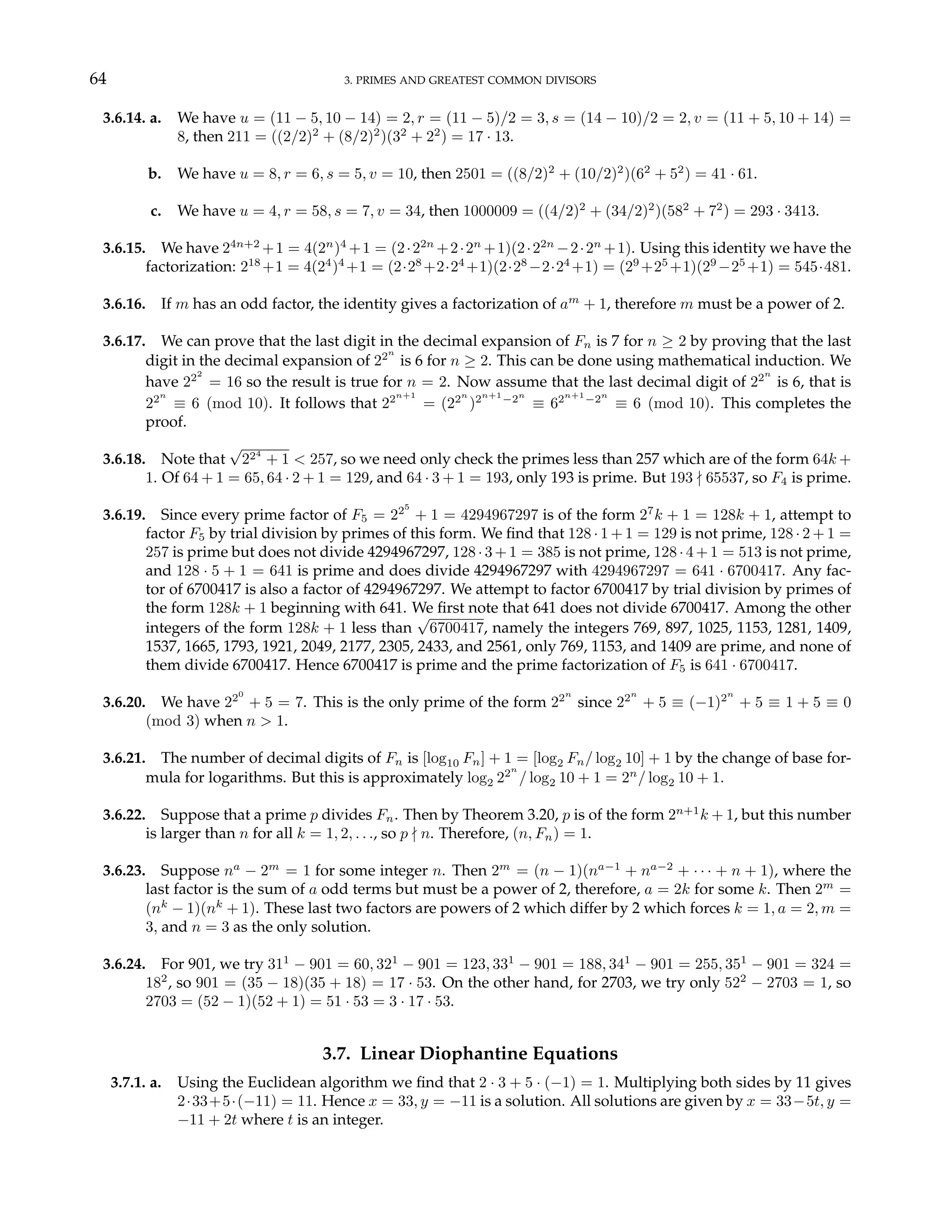 64 3. PRIMES AND GREATEST COMMON DIVISORS
3.6.14. a. We have u = (11 − 5, 10 − 14) = 2, r = (11 − 5)/2 = 3, s = (14 − 10)/2 = 2, v = (11 + 5, 10 + 14) =
8, then 211 = ((2/2)2
+ (8/2)2
)(32
+ 22
) = 17 · 13.
b. We have u = 8, r = 6, s = 5, v = 10, then 2501 = ((8/2)2
+ (10/2)2
)(62
+ 52
) = 41 · 61.
c. We have u = 4, r = 58, s = 7, v = 34, then 1000009 = ((4/2)2
+ (34/2)2
)(582
+ 72
) = 293 · 3413.
3.6.15. We have 24n+2
+1 = 4(2n
)4
+1 = (2·22n
+2·2n
+1)(2·22n
−2·2n
+1). Using this identity we have the
factorization: 218
+1 = 4(24
)4
+1 = (2·28
+2·24
+1)(2·28
−2·24
+1) = (29
+25
+1)(29
−25
+1) = 545·481.
3.6.16. If m has an odd factor, the identity gives a factorization of am
+ 1, therefore m must be a power of 2.
3.6.17. We can prove that the last digit in the decimal expansion of Fn is 7 for n ≥ 2 by proving that the last
digit in the decimal expansion of 22n
is 6 for n ≥ 2. This can be done using mathematical induction. We
have 222
= 16 so the result is true for n = 2. Now assume that the last decimal digit of 22n
is 6, that is
22n
≡ 6 (mod 10). It follows that 22n+1
= (22n
)2n+1
−2n
≡ 62n+1
−2n
≡ 6 (mod 10). This completes the
proof.
3.6.18. Note that
√
224
+ 1 < 257, so we need only check the primes less than 257 which are of the form 64k +
1. Of 64 + 1 = 65, 64 · 2 + 1 = 129, and 64 · 3 + 1 = 193, only 193 is prime. But 193 - 65537, so F4 is prime.
3.6.19. Since every prime factor of F5 = 225
+ 1 = 4294967297 is of the form 27
k + 1 = 128k + 1, attempt to
factor F5 by trial division by primes of this form. We find that 128 · 1 + 1 = 129 is not prime, 128 · 2 + 1 =
257 is prime but does not divide 4294967297, 128·3+1 = 385 is not prime, 128·4+1 = 513 is not prime,
and 128 · 5 + 1 = 641 is prime and does divide 4294967297 with 4294967297 = 641 · 6700417. Any fac-
tor of 6700417 is also a factor of 4294967297. We attempt to factor 6700417 by trial division by primes of
the form 128k + 1 beginning with 641. We first note that 641 does not divide 6700417. Among the other
integers of the form 128k + 1 less than
√
6700417, namely the integers 769, 897, 1025, 1153, 1281, 1409,
1537, 1665, 1793, 1921, 2049, 2177, 2305, 2433, and 2561, only 769, 1153, and 1409 are prime, and none of
them divide 6700417. Hence 6700417 is prime and the prime factorization of F5 is 641 · 6700417.
3.6.20. We have 220
+ 5 = 7. This is the only prime of the form 22n
since 22n
+ 5 ≡ (−1)2n
+ 5 ≡ 1 + 5 ≡ 0
(mod 3) when n > 1.
3.6.21. The number of decimal digits of Fn is [log10 Fn] + 1 = [log2 Fn/ log2 10] + 1 by the change of base for-
mula for logarithms. But this is approximately log2 22n
/ log2 10 + 1 = 2n
/ log2 10 + 1.
3.6.22. Suppose that a prime p divides Fn. Then by Theorem 3.20, p is of the form 2n+1
k + 1, but this number
is larger than n for all k = 1, 2, . . ., so p - n. Therefore, (n, Fn) = 1.
3.6.23. Suppose na
− 2m
= 1 for some integer n. Then 2m
= (n − 1)(na−1
+ na−2
+ · · · + n + 1), where the
last factor is the sum of a odd terms but must be a power of 2, therefore, a = 2k for some k. Then 2m
=
(nk
− 1)(nk
+ 1). These last two factors are powers of 2 which differ by 2 which forces k = 1, a = 2, m =
3, and n = 3 as the only solution.
3.6.24. For 901, we try 311
− 901 = 60, 321
− 901 = 123, 331
− 901 = 188, 341
− 901 = 255, 351
− 901 = 324 =
182
, so 901 = (35 − 18)(35 + 18) = 17 · 53. On the other hand, for 2703, we try only 522
− 2703 = 1, so
2703 = (52 − 1)(52 + 1) = 51 · 53 = 3 · 17 · 53.
3.7. Linear Diophantine Equations
3.7.1. a. Using the Euclidean algorithm we find that 2 · 3 + 5 · (−1) = 1. Multiplying both sides by 11 gives
2·33+5·(−11) = 11. Hence x = 33, y = −11 is a solution. All solutions are given by x = 33−5t, y =
−11 + 2t where t is an integer.
 