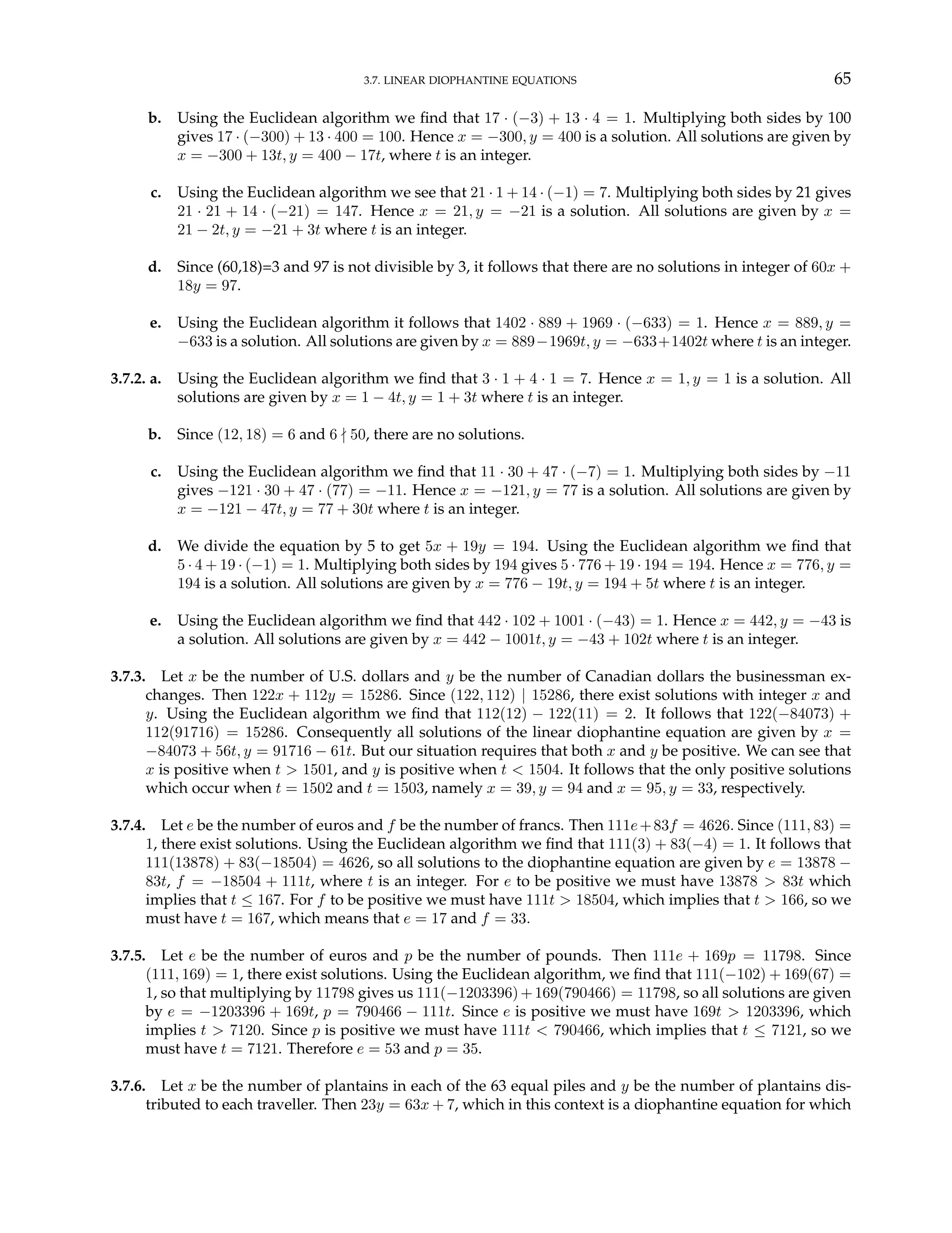 3.7. LINEAR DIOPHANTINE EQUATIONS 65
b. Using the Euclidean algorithm we find that 17 · (−3) + 13 · 4 = 1. Multiplying both sides by 100
gives 17 · (−300) + 13 · 400 = 100. Hence x = −300, y = 400 is a solution. All solutions are given by
x = −300 + 13t, y = 400 − 17t, where t is an integer.
c. Using the Euclidean algorithm we see that 21 · 1 + 14 · (−1) = 7. Multiplying both sides by 21 gives
21 · 21 + 14 · (−21) = 147. Hence x = 21, y = −21 is a solution. All solutions are given by x =
21 − 2t, y = −21 + 3t where t is an integer.
d. Since (60,18)=3 and 97 is not divisible by 3, it follows that there are no solutions in integer of 60x +
18y = 97.
e. Using the Euclidean algorithm it follows that 1402 · 889 + 1969 · (−633) = 1. Hence x = 889, y =
−633 is a solution. All solutions are given by x = 889−1969t, y = −633+1402t where t is an integer.
3.7.2. a. Using the Euclidean algorithm we find that 3 · 1 + 4 · 1 = 7. Hence x = 1, y = 1 is a solution. All
solutions are given by x = 1 − 4t, y = 1 + 3t where t is an integer.
b. Since (12, 18) = 6 and 6 - 50, there are no solutions.
c. Using the Euclidean algorithm we find that 11 · 30 + 47 · (−7) = 1. Multiplying both sides by −11
gives −121 · 30 + 47 · (77) = −11. Hence x = −121, y = 77 is a solution. All solutions are given by
x = −121 − 47t, y = 77 + 30t where t is an integer.
d. We divide the equation by 5 to get 5x + 19y = 194. Using the Euclidean algorithm we find that
5 · 4 + 19 · (−1) = 1. Multiplying both sides by 194 gives 5 · 776 + 19 · 194 = 194. Hence x = 776, y =
194 is a solution. All solutions are given by x = 776 − 19t, y = 194 + 5t where t is an integer.
e. Using the Euclidean algorithm we find that 442 · 102 + 1001 · (−43) = 1. Hence x = 442, y = −43 is
a solution. All solutions are given by x = 442 − 1001t, y = −43 + 102t where t is an integer.
3.7.3. Let x be the number of U.S. dollars and y be the number of Canadian dollars the businessman ex-
changes. Then 122x + 112y = 15286. Since (122, 112) | 15286, there exist solutions with integer x and
y. Using the Euclidean algorithm we find that 112(12) − 122(11) = 2. It follows that 122(−84073) +
112(91716) = 15286. Consequently all solutions of the linear diophantine equation are given by x =
−84073 + 56t, y = 91716 − 61t. But our situation requires that both x and y be positive. We can see that
x is positive when t > 1501, and y is positive when t < 1504. It follows that the only positive solutions
which occur when t = 1502 and t = 1503, namely x = 39, y = 94 and x = 95, y = 33, respectively.
3.7.4. Let e be the number of euros and f be the number of francs. Then 111e+83f = 4626. Since (111, 83) =
1, there exist solutions. Using the Euclidean algorithm we find that 111(3) + 83(−4) = 1. It follows that
111(13878) + 83(−18504) = 4626, so all solutions to the diophantine equation are given by e = 13878 −
83t, f = −18504 + 111t, where t is an integer. For e to be positive we must have 13878 > 83t which
implies that t ≤ 167. For f to be positive we must have 111t > 18504, which implies that t > 166, so we
must have t = 167, which means that e = 17 and f = 33.
3.7.5. Let e be the number of euros and p be the number of pounds. Then 111e + 169p = 11798. Since
(111, 169) = 1, there exist solutions. Using the Euclidean algorithm, we find that 111(−102) + 169(67) =
1, so that multiplying by 11798 gives us 111(−1203396)+169(790466) = 11798, so all solutions are given
by e = −1203396 + 169t, p = 790466 − 111t. Since e is positive we must have 169t > 1203396, which
implies t > 7120. Since p is positive we must have 111t < 790466, which implies that t ≤ 7121, so we
must have t = 7121. Therefore e = 53 and p = 35.
3.7.6. Let x be the number of plantains in each of the 63 equal piles and y be the number of plantains dis-
tributed to each traveller. Then 23y = 63x + 7, which in this context is a diophantine equation for which
 