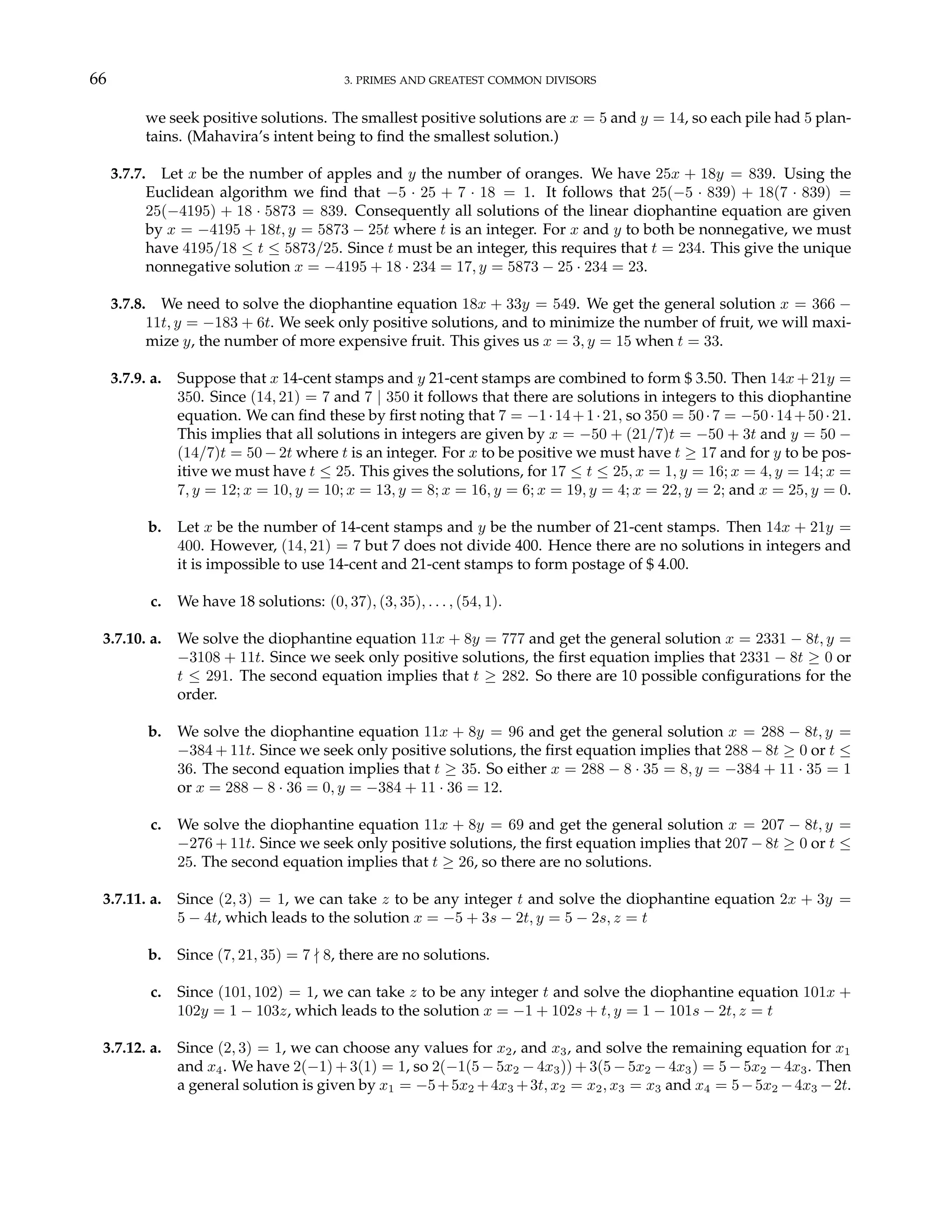 66 3. PRIMES AND GREATEST COMMON DIVISORS
we seek positive solutions. The smallest positive solutions are x = 5 and y = 14, so each pile had 5 plan-
tains. (Mahavira’s intent being to find the smallest solution.)
3.7.7. Let x be the number of apples and y the number of oranges. We have 25x + 18y = 839. Using the
Euclidean algorithm we find that −5 · 25 + 7 · 18 = 1. It follows that 25(−5 · 839) + 18(7 · 839) =
25(−4195) + 18 · 5873 = 839. Consequently all solutions of the linear diophantine equation are given
by x = −4195 + 18t, y = 5873 − 25t where t is an integer. For x and y to both be nonnegative, we must
have 4195/18 ≤ t ≤ 5873/25. Since t must be an integer, this requires that t = 234. This give the unique
nonnegative solution x = −4195 + 18 · 234 = 17, y = 5873 − 25 · 234 = 23.
3.7.8. We need to solve the diophantine equation 18x + 33y = 549. We get the general solution x = 366 −
11t, y = −183 + 6t. We seek only positive solutions, and to minimize the number of fruit, we will maxi-
mize y, the number of more expensive fruit. This gives us x = 3, y = 15 when t = 33.
3.7.9. a. Suppose that x 14-cent stamps and y 21-cent stamps are combined to form $ 3.50. Then 14x + 21y =
350. Since (14, 21) = 7 and 7 | 350 it follows that there are solutions in integers to this diophantine
equation. We can find these by first noting that 7 = −1·14+1·21, so 350 = 50·7 = −50·14+50·21.
This implies that all solutions in integers are given by x = −50 + (21/7)t = −50 + 3t and y = 50 −
(14/7)t = 50 − 2t where t is an integer. For x to be positive we must have t ≥ 17 and for y to be pos-
itive we must have t ≤ 25. This gives the solutions, for 17 ≤ t ≤ 25, x = 1, y = 16; x = 4, y = 14; x =
7, y = 12; x = 10, y = 10; x = 13, y = 8; x = 16, y = 6; x = 19, y = 4; x = 22, y = 2; and x = 25, y = 0.
b. Let x be the number of 14-cent stamps and y be the number of 21-cent stamps. Then 14x + 21y =
400. However, (14, 21) = 7 but 7 does not divide 400. Hence there are no solutions in integers and
it is impossible to use 14-cent and 21-cent stamps to form postage of $ 4.00.
c. We have 18 solutions: (0, 37), (3, 35), . . . , (54, 1).
3.7.10. a. We solve the diophantine equation 11x + 8y = 777 and get the general solution x = 2331 − 8t, y =
−3108 + 11t. Since we seek only positive solutions, the first equation implies that 2331 − 8t ≥ 0 or
t ≤ 291. The second equation implies that t ≥ 282. So there are 10 possible configurations for the
order.
b. We solve the diophantine equation 11x + 8y = 96 and get the general solution x = 288 − 8t, y =
−384 + 11t. Since we seek only positive solutions, the first equation implies that 288 − 8t ≥ 0 or t ≤
36. The second equation implies that t ≥ 35. So either x = 288 − 8 · 35 = 8, y = −384 + 11 · 35 = 1
or x = 288 − 8 · 36 = 0, y = −384 + 11 · 36 = 12.
c. We solve the diophantine equation 11x + 8y = 69 and get the general solution x = 207 − 8t, y =
−276 + 11t. Since we seek only positive solutions, the first equation implies that 207 − 8t ≥ 0 or t ≤
25. The second equation implies that t ≥ 26, so there are no solutions.
3.7.11. a. Since (2, 3) = 1, we can take z to be any integer t and solve the diophantine equation 2x + 3y =
5 − 4t, which leads to the solution x = −5 + 3s − 2t, y = 5 − 2s, z = t
b. Since (7, 21, 35) = 7 - 8, there are no solutions.
c. Since (101, 102) = 1, we can take z to be any integer t and solve the diophantine equation 101x +
102y = 1 − 103z, which leads to the solution x = −1 + 102s + t, y = 1 − 101s − 2t, z = t
3.7.12. a. Since (2, 3) = 1, we can choose any values for x2, and x3, and solve the remaining equation for x1
and x4. We have 2(−1) + 3(1) = 1, so 2(−1(5 − 5x2 − 4x3)) + 3(5 − 5x2 − 4x3) = 5 − 5x2 − 4x3. Then
a general solution is given by x1 = −5+5x2 +4x3 +3t, x2 = x2, x3 = x3 and x4 = 5−5x2 −4x3 −2t.
 