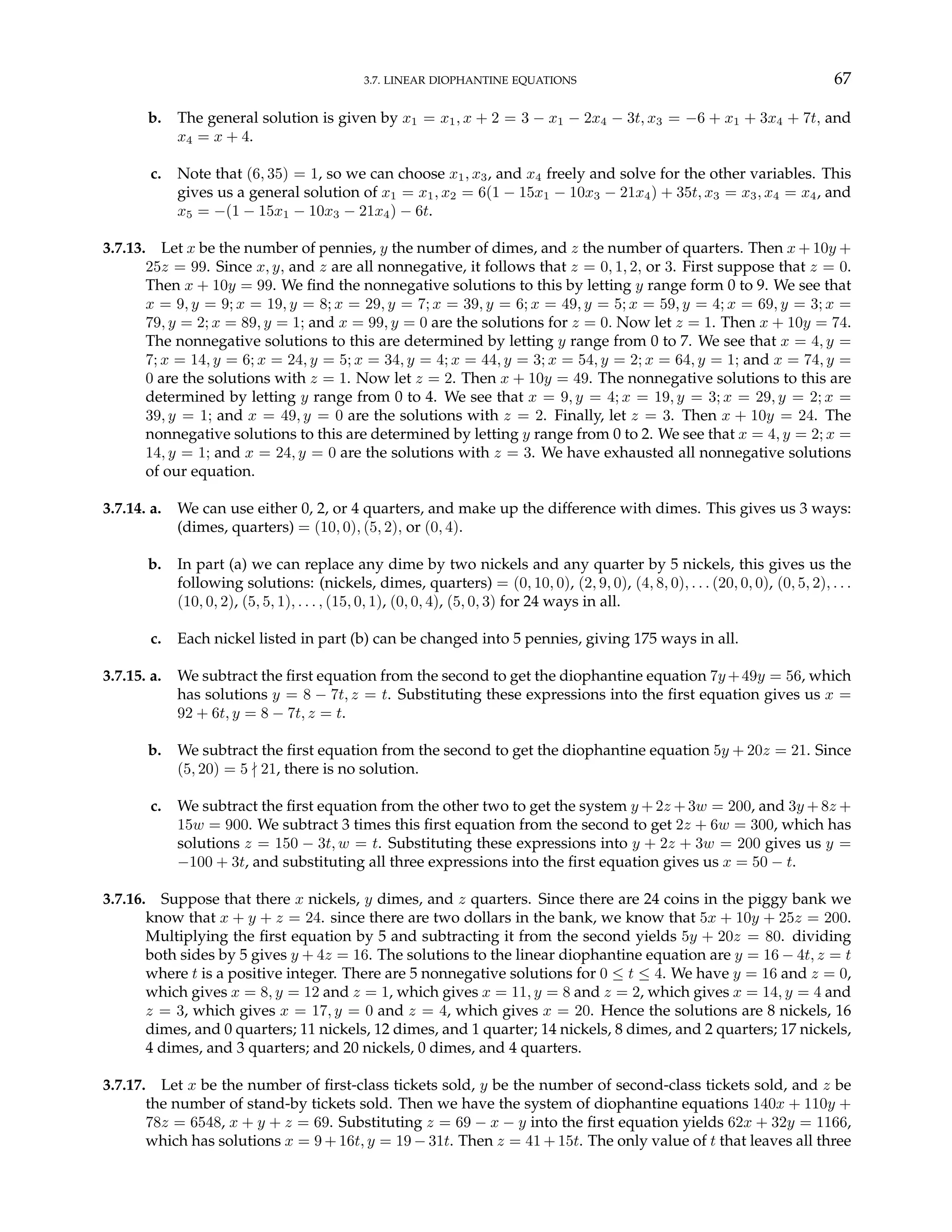 3.7. LINEAR DIOPHANTINE EQUATIONS 67
b. The general solution is given by x1 = x1, x + 2 = 3 − x1 − 2x4 − 3t, x3 = −6 + x1 + 3x4 + 7t, and
x4 = x + 4.
c. Note that (6, 35) = 1, so we can choose x1, x3, and x4 freely and solve for the other variables. This
gives us a general solution of x1 = x1, x2 = 6(1 − 15x1 − 10x3 − 21x4) + 35t, x3 = x3, x4 = x4, and
x5 = −(1 − 15x1 − 10x3 − 21x4) − 6t.
3.7.13. Let x be the number of pennies, y the number of dimes, and z the number of quarters. Then x + 10y +
25z = 99. Since x, y, and z are all nonnegative, it follows that z = 0, 1, 2, or 3. First suppose that z = 0.
Then x + 10y = 99. We find the nonnegative solutions to this by letting y range form 0 to 9. We see that
x = 9, y = 9; x = 19, y = 8; x = 29, y = 7; x = 39, y = 6; x = 49, y = 5; x = 59, y = 4; x = 69, y = 3; x =
79, y = 2; x = 89, y = 1; and x = 99, y = 0 are the solutions for z = 0. Now let z = 1. Then x + 10y = 74.
The nonnegative solutions to this are determined by letting y range from 0 to 7. We see that x = 4, y =
7; x = 14, y = 6; x = 24, y = 5; x = 34, y = 4; x = 44, y = 3; x = 54, y = 2; x = 64, y = 1; and x = 74, y =
0 are the solutions with z = 1. Now let z = 2. Then x + 10y = 49. The nonnegative solutions to this are
determined by letting y range from 0 to 4. We see that x = 9, y = 4; x = 19, y = 3; x = 29, y = 2; x =
39, y = 1; and x = 49, y = 0 are the solutions with z = 2. Finally, let z = 3. Then x + 10y = 24. The
nonnegative solutions to this are determined by letting y range from 0 to 2. We see that x = 4, y = 2; x =
14, y = 1; and x = 24, y = 0 are the solutions with z = 3. We have exhausted all nonnegative solutions
of our equation.
3.7.14. a. We can use either 0, 2, or 4 quarters, and make up the difference with dimes. This gives us 3 ways:
(dimes, quarters) = (10, 0), (5, 2), or (0, 4).
b. In part (a) we can replace any dime by two nickels and any quarter by 5 nickels, this gives us the
following solutions: (nickels, dimes, quarters) = (0, 10, 0), (2, 9, 0), (4, 8, 0), . . . (20, 0, 0), (0, 5, 2), . . .
(10, 0, 2), (5, 5, 1), . . . , (15, 0, 1), (0, 0, 4), (5, 0, 3) for 24 ways in all.
c. Each nickel listed in part (b) can be changed into 5 pennies, giving 175 ways in all.
3.7.15. a. We subtract the first equation from the second to get the diophantine equation 7y +49y = 56, which
has solutions y = 8 − 7t, z = t. Substituting these expressions into the first equation gives us x =
92 + 6t, y = 8 − 7t, z = t.
b. We subtract the first equation from the second to get the diophantine equation 5y + 20z = 21. Since
(5, 20) = 5 - 21, there is no solution.
c. We subtract the first equation from the other two to get the system y + 2z + 3w = 200, and 3y + 8z +
15w = 900. We subtract 3 times this first equation from the second to get 2z + 6w = 300, which has
solutions z = 150 − 3t, w = t. Substituting these expressions into y + 2z + 3w = 200 gives us y =
−100 + 3t, and substituting all three expressions into the first equation gives us x = 50 − t.
3.7.16. Suppose that there x nickels, y dimes, and z quarters. Since there are 24 coins in the piggy bank we
know that x + y + z = 24. since there are two dollars in the bank, we know that 5x + 10y + 25z = 200.
Multiplying the first equation by 5 and subtracting it from the second yields 5y + 20z = 80. dividing
both sides by 5 gives y + 4z = 16. The solutions to the linear diophantine equation are y = 16 − 4t, z = t
where t is a positive integer. There are 5 nonnegative solutions for 0 ≤ t ≤ 4. We have y = 16 and z = 0,
which gives x = 8, y = 12 and z = 1, which gives x = 11, y = 8 and z = 2, which gives x = 14, y = 4 and
z = 3, which gives x = 17, y = 0 and z = 4, which gives x = 20. Hence the solutions are 8 nickels, 16
dimes, and 0 quarters; 11 nickels, 12 dimes, and 1 quarter; 14 nickels, 8 dimes, and 2 quarters; 17 nickels,
4 dimes, and 3 quarters; and 20 nickels, 0 dimes, and 4 quarters.
3.7.17. Let x be the number of first-class tickets sold, y be the number of second-class tickets sold, and z be
the number of stand-by tickets sold. Then we have the system of diophantine equations 140x + 110y +
78z = 6548, x + y + z = 69. Substituting z = 69 − x − y into the first equation yields 62x + 32y = 1166,
which has solutions x = 9 + 16t, y = 19 − 31t. Then z = 41 + 15t. The only value of t that leaves all three
 