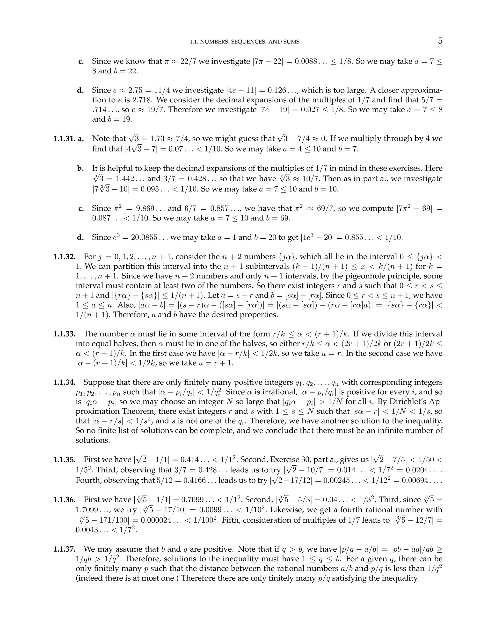 1.1. NUMBERS, SEQUENCES, AND SUMS 5
c. Since we know that π ≈ 22/7 we investigate |7π − 22| = 0.0088 . . . ≤ 1/8. So we may take a = 7 ≤
8 and b = 22.
d. Since e ≈ 2.75 = 11/4 we investigate |4e − 11| = 0.126 . . ., which is too large. A closer approxima-
tion to e is 2.718. We consider the decimal expansions of the multiples of 1/7 and find that 5/7 =
.714 . . ., so e ≈ 19/7. Therefore we investigate |7e − 19| = 0.027 ≤ 1/8. So we may take a = 7 ≤ 8
and b = 19.
1.1.31. a. Note that
√
3 = 1.73 ≈ 7/4, so we might guess that
√
3 − 7/4 ≈ 0. If we multiply through by 4 we
find that |4
√
3 − 7| = 0.07 . . . < 1/10. So we may take a = 4 ≤ 10 and b = 7.
b. It is helpful to keep the decimal expansions of the multiples of 1/7 in mind in these exercises. Here
3
√
3 = 1.442 . . . and 3/7 = 0.428 . . . so that we have 3
√
3 ≈ 10/7. Then as in part a., we investigate
|7 3
√
3 − 10| = 0.095 . . . < 1/10. So we may take a = 7 ≤ 10 and b = 10.
c. Since π2
= 9.869 . . . and 6/7 = 0.857 . . ., we have that π2
≈ 69/7, so we compute |7π2
− 69| =
0.087 . . . < 1/10. So we may take a = 7 ≤ 10 and b = 69.
d. Since e3
= 20.0855 . . . we may take a = 1 and b = 20 to get |1e3
− 20| = 0.855 . . . < 1/10.
1.1.32. For j = 0, 1, 2, . . . , n + 1, consider the n + 2 numbers {jα}, which all lie in the interval 0 ≤ {jα} <
1. We can partition this interval into the n + 1 subintervals (k − 1)/(n + 1) ≤ x < k/(n + 1) for k =
1, . . . , n + 1. Since we have n + 2 numbers and only n + 1 intervals, by the pigeonhole principle, some
interval must contain at least two of the numbers. So there exist integers r and s such that 0 ≤ r < s ≤
n + 1 and |{rα} − {sα}| ≤ 1/(n + 1). Let a = s − r and b = [sα] − [rα]. Since 0 ≤ r < s ≤ n + 1, we have
1 ≤ a ≤ n. Also, |aα − b| = |(s − r)α − ([sα] − [rα])| = |(sα − [sα]) − (rα − [rα]a)| = |{sα} − {rα}| <
1/(n + 1). Therefore, a and b have the desired properties.
1.1.33. The number α must lie in some interval of the form r/k ≤ α < (r + 1)/k. If we divide this interval
into equal halves, then α must lie in one of the halves, so either r/k ≤ α < (2r + 1)/2k or (2r + 1)/2k ≤
α < (r + 1)/k. In the first case we have |α − r/k| < 1/2k, so we take u = r. In the second case we have
|α − (r + 1)/k| < 1/2k, so we take u = r + 1.
1.1.34. Suppose that there are only finitely many positive integers q1, q2, . . . , qn with corresponding integers
p1, p2, . . . , pn such that |α − pi/qi| < 1/q2
i . Since α is irrational, |α − pi/qi| is positive for every i, and so
is |qiα − pi| so we may choose an integer N so large that |qiα − pi| > 1/N for all i. By Dirichlet’s Ap-
proximation Theorem, there exist integers r and s with 1 ≤ s ≤ N such that |sα − r| < 1/N < 1/s, so
that |α − r/s| < 1/s2
, and s is not one of the qi. Therefore, we have another solution to the inequality.
So no finite list of solutions can be complete, and we conclude that there must be an infinite number of
solutions.
1.1.35. First we have |
√
2 − 1/1| = 0.414 . . . < 1/12
. Second, Exercise 30, part a., gives us |
√
2 − 7/5| < 1/50 <
1/52
. Third, observing that 3/7 = 0.428 . . . leads us to try |
√
2 − 10/7| = 0.014 . . . < 1/72
= 0.0204 . . . .
Fourth, observing that 5/12 = 0.4166 . . . leads us to try |
√
2−17/12| = 0.00245 . . . < 1/122
= 0.00694 . . . .
1.1.36. First we have | 3
√
5 − 1/1| = 0.7099 . . . < 1/12
. Second, | 3
√
5 − 5/3| = 0.04 . . . < 1/32
. Third, since 3
√
5 =
1.7099 . . ., we try | 3
√
5 − 17/10| = 0.0099 . . . < 1/102
. Likewise, we get a fourth rational number with
| 3
√
5 − 171/100| = 0.000024 . . . < 1/1002
. Fifth, consideration of multiples of 1/7 leads to | 3
√
5 − 12/7| =
0.0043 . . . < 1/72
.
1.1.37. We may assume that b and q are positive. Note that if q > b, we have |p/q − a/b| = |pb − aq|/qb ≥
1/qb > 1/q2
. Therefore, solutions to the inequality must have 1 ≤ q ≤ b. For a given q, there can be
only finitely many p such that the distance between the rational numbers a/b and p/q is less than 1/q2
(indeed there is at most one.) Therefore there are only finitely many p/q satisfying the inequality.
 