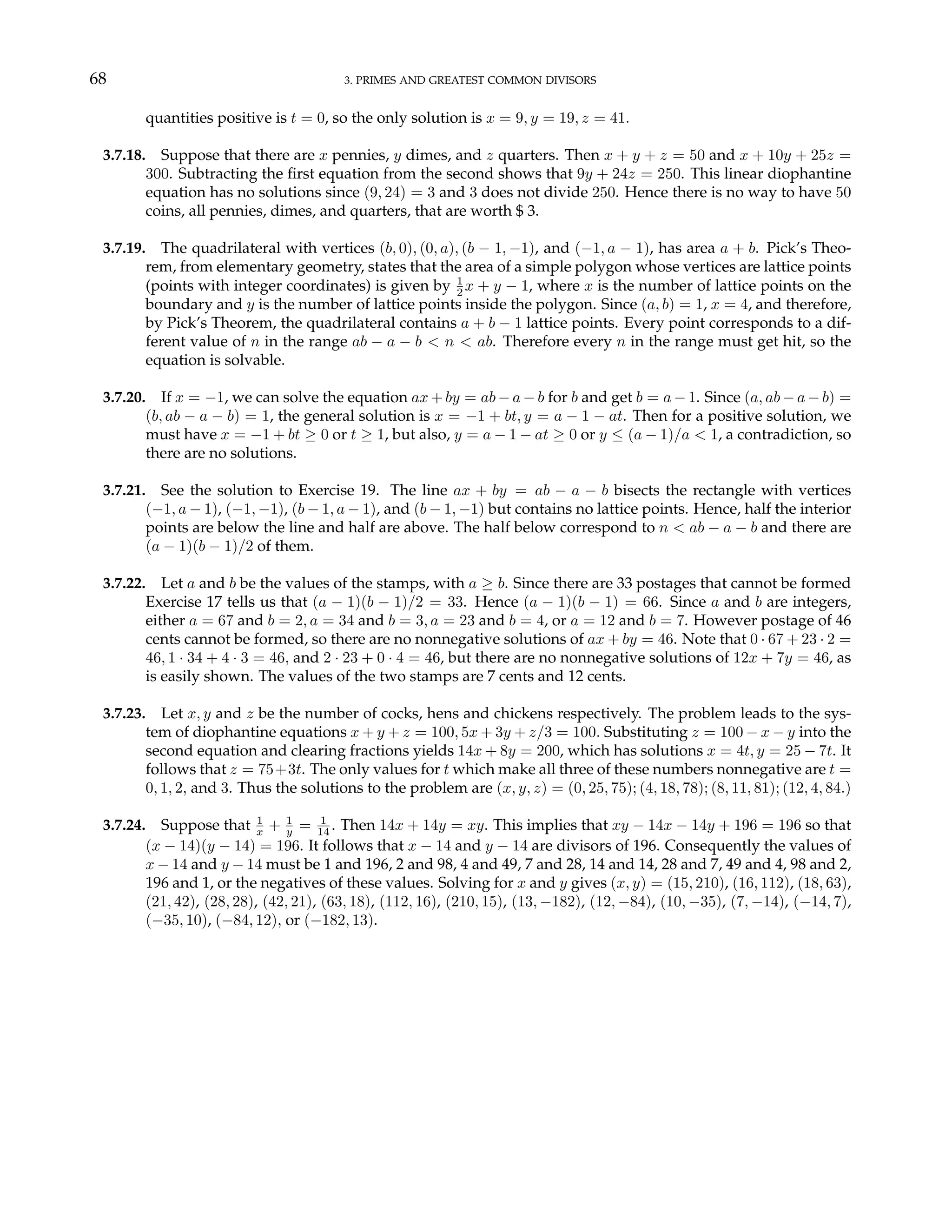 68 3. PRIMES AND GREATEST COMMON DIVISORS
quantities positive is t = 0, so the only solution is x = 9, y = 19, z = 41.
3.7.18. Suppose that there are x pennies, y dimes, and z quarters. Then x + y + z = 50 and x + 10y + 25z =
300. Subtracting the first equation from the second shows that 9y + 24z = 250. This linear diophantine
equation has no solutions since (9, 24) = 3 and 3 does not divide 250. Hence there is no way to have 50
coins, all pennies, dimes, and quarters, that are worth $ 3.
3.7.19. The quadrilateral with vertices (b, 0), (0, a), (b − 1, −1), and (−1, a − 1), has area a + b. Pick’s Theo-
rem, from elementary geometry, states that the area of a simple polygon whose vertices are lattice points
(points with integer coordinates) is given by 1
2 x + y − 1, where x is the number of lattice points on the
boundary and y is the number of lattice points inside the polygon. Since (a, b) = 1, x = 4, and therefore,
by Pick’s Theorem, the quadrilateral contains a + b − 1 lattice points. Every point corresponds to a dif-
ferent value of n in the range ab − a − b < n < ab. Therefore every n in the range must get hit, so the
equation is solvable.
3.7.20. If x = −1, we can solve the equation ax + by = ab − a − b for b and get b = a − 1. Since (a, ab − a − b) =
(b, ab − a − b) = 1, the general solution is x = −1 + bt, y = a − 1 − at. Then for a positive solution, we
must have x = −1 + bt ≥ 0 or t ≥ 1, but also, y = a − 1 − at ≥ 0 or y ≤ (a − 1)/a < 1, a contradiction, so
there are no solutions.
3.7.21. See the solution to Exercise 19. The line ax + by = ab − a − b bisects the rectangle with vertices
(−1, a − 1), (−1, −1), (b − 1, a − 1), and (b − 1, −1) but contains no lattice points. Hence, half the interior
points are below the line and half are above. The half below correspond to n < ab − a − b and there are
(a − 1)(b − 1)/2 of them.
3.7.22. Let a and b be the values of the stamps, with a ≥ b. Since there are 33 postages that cannot be formed
Exercise 17 tells us that (a − 1)(b − 1)/2 = 33. Hence (a − 1)(b − 1) = 66. Since a and b are integers,
either a = 67 and b = 2, a = 34 and b = 3, a = 23 and b = 4, or a = 12 and b = 7. However postage of 46
cents cannot be formed, so there are no nonnegative solutions of ax + by = 46. Note that 0 · 67 + 23 · 2 =
46, 1 · 34 + 4 · 3 = 46, and 2 · 23 + 0 · 4 = 46, but there are no nonnegative solutions of 12x + 7y = 46, as
is easily shown. The values of the two stamps are 7 cents and 12 cents.
3.7.23. Let x, y and z be the number of cocks, hens and chickens respectively. The problem leads to the sys-
tem of diophantine equations x + y + z = 100, 5x + 3y + z/3 = 100. Substituting z = 100 − x − y into the
second equation and clearing fractions yields 14x + 8y = 200, which has solutions x = 4t, y = 25 − 7t. It
follows that z = 75+3t. The only values for t which make all three of these numbers nonnegative are t =
0, 1, 2, and 3. Thus the solutions to the problem are (x, y, z) = (0, 25, 75); (4, 18, 78); (8, 11, 81); (12, 4, 84.)
3.7.24. Suppose that 1
x + 1
y = 1
14 . Then 14x + 14y = xy. This implies that xy − 14x − 14y + 196 = 196 so that
(x − 14)(y − 14) = 196. It follows that x − 14 and y − 14 are divisors of 196. Consequently the values of
x − 14 and y − 14 must be 1 and 196, 2 and 98, 4 and 49, 7 and 28, 14 and 14, 28 and 7, 49 and 4, 98 and 2,
196 and 1, or the negatives of these values. Solving for x and y gives (x, y) = (15, 210), (16, 112), (18, 63),
(21, 42), (28, 28), (42, 21), (63, 18), (112, 16), (210, 15), (13, −182), (12, −84), (10, −35), (7, −14), (−14, 7),
(−35, 10), (−84, 12), or (−182, 13).
 