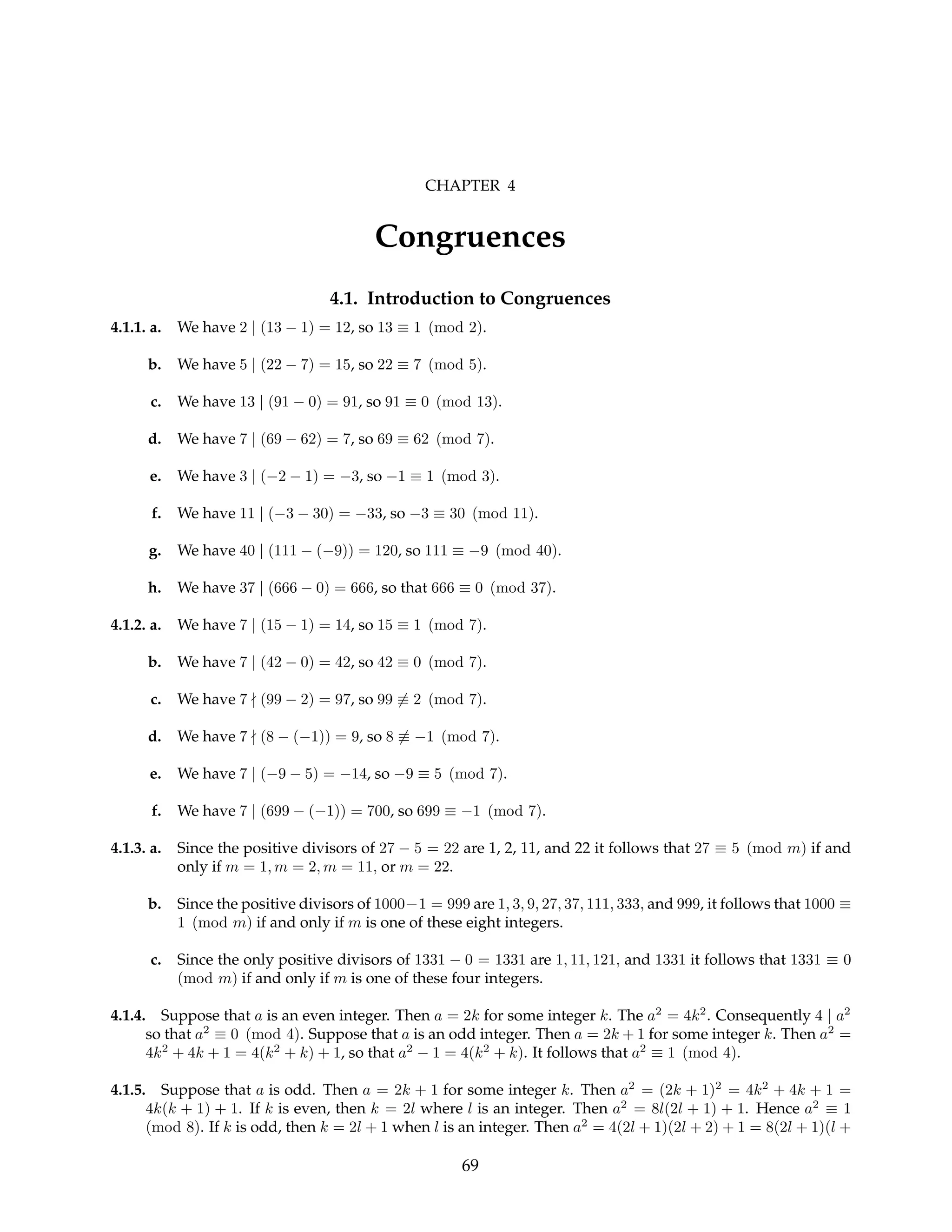 CHAPTER 4
Congruences
4.1. Introduction to Congruences
4.1.1. a. We have 2 | (13 − 1) = 12, so 13 ≡ 1 (mod 2).
b. We have 5 | (22 − 7) = 15, so 22 ≡ 7 (mod 5).
c. We have 13 | (91 − 0) = 91, so 91 ≡ 0 (mod 13).
d. We have 7 | (69 − 62) = 7, so 69 ≡ 62 (mod 7).
e. We have 3 | (−2 − 1) = −3, so −1 ≡ 1 (mod 3).
f. We have 11 | (−3 − 30) = −33, so −3 ≡ 30 (mod 11).
g. We have 40 | (111 − (−9)) = 120, so 111 ≡ −9 (mod 40).
h. We have 37 | (666 − 0) = 666, so that 666 ≡ 0 (mod 37).
4.1.2. a. We have 7 | (15 − 1) = 14, so 15 ≡ 1 (mod 7).
b. We have 7 | (42 − 0) = 42, so 42 ≡ 0 (mod 7).
c. We have 7 - (99 − 2) = 97, so 99 6≡ 2 (mod 7).
d. We have 7 - (8 − (−1)) = 9, so 8 6≡ −1 (mod 7).
e. We have 7 | (−9 − 5) = −14, so −9 ≡ 5 (mod 7).
f. We have 7 | (699 − (−1)) = 700, so 699 ≡ −1 (mod 7).
4.1.3. a. Since the positive divisors of 27 − 5 = 22 are 1, 2, 11, and 22 it follows that 27 ≡ 5 (mod m) if and
only if m = 1, m = 2, m = 11, or m = 22.
b. Since the positive divisors of 1000−1 = 999 are 1, 3, 9, 27, 37, 111, 333, and 999, it follows that 1000 ≡
1 (mod m) if and only if m is one of these eight integers.
c. Since the only positive divisors of 1331 − 0 = 1331 are 1, 11, 121, and 1331 it follows that 1331 ≡ 0
(mod m) if and only if m is one of these four integers.
4.1.4. Suppose that a is an even integer. Then a = 2k for some integer k. The a2
= 4k2
. Consequently 4 | a2
so that a2
≡ 0 (mod 4). Suppose that a is an odd integer. Then a = 2k + 1 for some integer k. Then a2
=
4k2
+ 4k + 1 = 4(k2
+ k) + 1, so that a2
− 1 = 4(k2
+ k). It follows that a2
≡ 1 (mod 4).
4.1.5. Suppose that a is odd. Then a = 2k + 1 for some integer k. Then a2
= (2k + 1)2
= 4k2
+ 4k + 1 =
4k(k + 1) + 1. If k is even, then k = 2l where l is an integer. Then a2
= 8l(2l + 1) + 1. Hence a2
≡ 1
(mod 8). If k is odd, then k = 2l + 1 when l is an integer. Then a2
= 4(2l + 1)(2l + 2) + 1 = 8(2l + 1)(l +
69
 